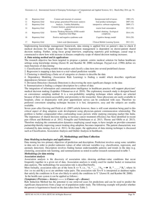 Goswami et al., International Journal of Emerging Technologies in Computational and Applied Sciences, 8(1), March-May 2014, pp. 74-
82
IJETCAS 14-319; © 2014, IJETCAS All Rights Reserved Page 76
10 Repertory Grid Content and structure of construct Interpersonal skill of nurses 1989 (15)
11 Repertory Grid focus group; generalized Procrustes analysis food product technologies 2007 (16)
12 Repertory Grid Analysis , Validity Reliability interpretive; software engineering 2009 (17)
14 Repertory Grid
Content Analysis, generalized procrustes
analysis
tourist food consumption 2013 (18)
15 Repertory Grid
Systems Thinking Hierarchy (STH)-model-
Repertory Grid Maps
Student's thinking ; Ecological
complexity
2014 (19)
16 Repertory Grid Positive and negative syndrome scale Cognitive therapy model 2014 (20)
17 Repertory Grid Likert scale Questionnaire Clinical Mobile Learning System 2011 (21)
Implementing knowledge management framework, data mining is applied first on patient’s data to check if
medical decisions for simple disease like hypertension management is dependent on doctor-patient shared
decision making. Further, using focus group interview, employing repertory grid technique, causal map is
constructed to show how with increase in disease complexity scope of shared decision making increases.
A. Data mining method and its applications
The research objective has been targeted to propose a patient- centric medical solution for Indian healthcare
settings using knowledge mining (Jiawei H. and Kamber M. 2000) technique. Fayyad et.al. (1996) define six
main functions of data mining:
1. Classification is finding models that analyze and classify a data item into several predefined classes
2. Regression is mapping a data item to a real-valued prediction variable
3. Clustering is identifying a finite set of categories or clusters to describe the data
4. Dependency Modeling (Association Rule Learning) is finding a model which describes significant
dependencies between variables
5. Deviation Detection (Anomaly Detection) is discovering the most significant changes in the data
6. Summarization is finding a compact description for a subset of data
The integration of information and communication intelligence in healthcare practice will support physicians’
medical decision making (Lupiáñez-Villanuevaa et al. 2010). The exploratory research study is designed based
on convenience sampling method. It is a non-probability sampling technique where subjects are selected
because of their convenient accessibility and proximity to the researcher. Since physicians are easily available in
hospitals, clinic or dispensaries with prior appointment survey can be conducted with ease. Therefore we
preferred convenient sampling technique because it is fast, inexpensive, easy and the subjects are readily
available.
Seven years after Greving and Petitt et al. (2007) article however, there is still scant attention being paid to this
critical aspect of drug adoption scale development using physician–patient communication relationship. The
problem is further compounded when confounding issues persists while studying emerging market like India.
The importance of shared decision making to increase cancer treatment efficiency has been identified in recent
past (Olson and Bobinski et al. 2012; Frongillo and Feibelmann et al. 2013; Thorne and Oliffe et al. 2013).
Therefore studying the communication dynamics employing causal maps, to have insight on provider-consumer
partnership thereby improving cancer treating drug adoption, becomes imperative. The patient characteristic was
evaluated by data mining (Lee et al. 2011). In this paper, the application of data mining technique is discussed
such as Classification, Association Analysis and Outlier Analysis in healthcare.
IV. Methodology and Data Collection
Data Modeling technologies and applications
Data mining has two primary objectives of prediction and description. Prediction involves using some variables
in data sets in order to predict unknown values of other relevant variables (e.g. classification, regression, and
anomaly detection). Description involves finding human understandable patterns and trends in the data (e.g.
clustering, association rule learning, and summarization) as noted in earlier research summarized in table 7.
Methodology for data mining
Association analysis
Association analysis is the discovery of association rules showing attribute-value conditions that occur
frequently together in a given set of data. Association analysis is widely used for market basket or transaction
data analysis. The methodology for association rule is described briefly.
More formally, association rules are of the form X => Y, i.e., “A1 ^ _ _ _^Am B1 ^ _ _ _^ Bn", where Ai
(for i to m) and Bj (j to n) are attribute-value pairs. The association rule X=>Y is interpreted as database tuples
that satisfy the conditions in X are also likely to satisfy the conditions in Y "(Jiawei H. and Kamber M. 2000).
In the health care system it can be applied as follows:-
(Symptoms) (Previous--- history) ------- > (Cause—of--- disease)
Rule Induction Method has the potential to use retrieved cases for predictions and can be used to predict the
significant characteristic from a large set of population under study. The following example will predict whether
the person is hypertensive based on the data taken from Table 3.
 