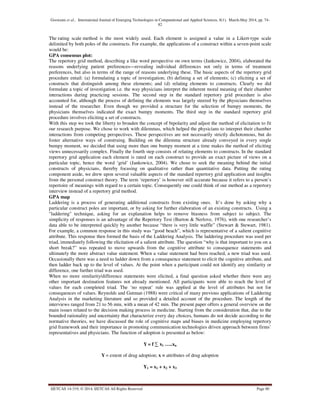 Goswami et al., International Journal of Emerging Technologies in Computational and Applied Sciences, 8(1), March-May 2014, pp. 74-
82
IJETCAS 14-319; © 2014, IJETCAS All Rights Reserved Page 80
The rating scale method is the most widely used. Each element is assigned a value in a Likert-type scale
delimited by both poles of the constructs. For example, the applications of a construct within a seven-point scale
would be:
GPA consensus plot:
The repertory grid method, describing a like word perspective on own terms (Jankowicz, 2004), elaborated the
reasons underlying patient preferences—revealing individual differences not only in terms of treatment
preferences, but also in terms of the range of reasons underlying these. The basic aspects of the repertory grid
procedure entail: (a) formulating a topic of investigation; (b) defining a set of elements; (c) eliciting a set of
constructs that distinguish among these elements; and (d) relating elements to constructs. Clearly we did
formulate a topic of investigation i.e. the way physicians interpret the inherent moral meaning of their chamber
interactions during practicing sessions. The second step in the standard repertory grid procedure is also
accounted for, although the process of defining the elements was largely steered by the physicians themselves
instead of the researcher. Even though we provided a structure for the selection of bumpy moments, the
physicians themselves indicated the exact bumpy moments. The third step in the standard repertory grid
procedure involves eliciting a set of constructs.
With this step we took the liberty to broaden the concept of bipolarity and adjust the method of elicitation to fit
our research purpose. We chose to work with dilemmas, which helped the physicians to interpret their chamber
interactions from competing perspectives. These perspectives are not necessarily strictly dichotomous, but do
foster alternative ways of construing. Building on the dilemma structure already conveyed in every single
bumpy moment, we decided that using more than one bumpy moment at a time makes the method of eliciting
views unnecessarily complex. Finally the fourth step consists of relating elements to constructs. In the standard
repertory grid application each element is rated on each construct to provide an exact picture of views on a
particular topic, hence the word ‘grid’ (Jankowicz, 2004). We chose to seek the meaning behind the initial
constructs of physicians, thereby focusing on qualitative rather than quantitative data. Putting the rating
component aside, we drew upon several valuable aspects of the standard repertory grid application and insights
from the personal construct theory. The term ‘repertory’ is however still accurate because it refers to a person’s
repertoire of meanings with regard to a certain topic. Consequently one could think of our method as a repertory
interview instead of a repertory grid method.
GPA map
Laddering is a process of generating additional constructs from existing ones. It’s done by asking why a
particular construct poles are important, or by asking for further elaboration of an existing constructs. Using a
"laddering" technique, asking for an explanation helps to remove biasness from subject to subject. The
simplicity of responses is an advantage of the Repertory Test (Burton & Nerlove, 1976), with one researcher’s
data able to be interpreted quickly by another because “there is very little waffle” (Stewart & Stewart, 1981).
For example, a common response in this study was “good beach”, which is representative of a salient cognitive
attribute. This response then formed the basis of the Laddering Analysis. The laddering procedure was used per
triad, immediately following the elicitation of a salient attribute. The question “why is that important to you on a
short break?” was repeated to move upwards from the cognitive attribute to consequence statements and
ultimately the more abstract value statement. When a value statement had been reached, a new triad was used.
Occasionally there was a need to ladder down from a consequence statement to elicit the cognitive attribute, and
then ladder back up to the level of values. At the point when a participant could not identify any similarity or
difference, one further triad was used.
When no more similarity/difference statements were elicited, a final question asked whether there were any
other important destination features not already mentioned. All participants were able to reach the level of
values for each completed triad. The ‘no repeat’ rule was applied at the level of attributes but not for
consequences of values. Reynolds and Gutman (1988) were critical of many previous applications of Laddering
Analysis in the marketing literature and so provided a detailed account of the procedure. The length of the
interviews ranged from 21 to 56 min, with a mean of 42 min. The present paper offers a general overview on the
main issues related to the decision making process in medicine. Starting from the consideration that, due to the
bounded rationality and uncertainty that characterize every day choices, humans do not decide according to the
normative theories, we have discussed the role of cognitive maps and biases in medicine employing repertory
grid framework and their importance in promoting communication technologies driven approach between firms’
representatives and physicians. The function of adoption is presented as below:
Y= f ∑ x1 …..xn
Y = extent of drug adoption; x = attributes of drug adoption
Y1 = x1 + x2 + x3
 