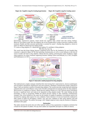 Goswami et al., International Journal of Emerging Technologies in Computational and Applied Sciences, 8(1), March-May 2014, pp. 74-
82
IJETCAS 14-319; © 2014, IJETCAS All Rights Reserved Page 81
Figure 4a: Cognitive map for treating hypertension Figure 4b: Cognitive map for treating cancer
Perceived
Behavioural
Control
PriceIncentives
PHYSICIANS
PATIENTS
Pharmaceutical
Firms
Communication
Wordof Mouth
Physician
Communication
linkage to central idea
negative goals
indirect effect
positive goals
ADOPTION
INTENTION
DRUG
ADOPTION
ANTIHYPERTENSIVE
DRUG ADOPTION
CAUSAL MAP
SHARED
DECISION
MAKING
Innovation
Product +
Promotion
PHYSICIANS PATIENTS
Pharmaceutical
Firms
Communication
Wordof Mouth
Physician
Communication
linkage to central idea
negative goals
indirect effect
positive goals
ADOPTION
SATISFACTION
DRUG
ADOPTION
ANTICANCER DRUG
ADOPTION CAUSAL MAP
Interestingly, hypertensive patients, found outside the cognitive loop, echoed with data mining findings.
Moreover, the negative goals show the adoption rate of new branded drug is going to decrease in patient-centric
treatment. Finally, provider-consumer partnership is essential for cancer – treating drug adoption as shown in
figure 4a. While for shared decision making model:
Y = extent of drug adoption; Z = shared decision making; X = attributes of drug adoption;
Y1 + Z1 = x1 + x2 + x3
The causal map that brings linkage between competing factors that lay the foundation for new branded drug
extension is captured in figure 4b. We find marketing communication, as well as social influence in the form of
word of mouth will lead to drug adoption. Shared decision making communication makes healthcare supply
chain responsive for cancer treatment supporting literature findings (Olson and Bobinski et al. 2012; Frongillo
and Feibelmann et al. 2013).
• SHARED DECISION
MAKING (+/-)
• ADOPTION
INTENTION
• ADOPTION
SATISFACTION
(+/-)
• WORD OF MOUTH
Communication (+/-)
• MARKETING
COMMUNICATION
• Sponsorship (+),
Price Incentives
(+)
F-D D-D
D-PADP
Relationship: F-D =Firm- Doctors; D-D=Doctor-Doctor; D-P= Doctor- Patient; P-C=Patient
Characteristic; Doctor Characteristics ; ADP=Adoption; exp.=experience ;dis.=disease type, stage
P-C
(dis.)
D-C
(exp.)
Brand
Loyalty
Treatment
Complexity
Opinion
Leaders
Perceived
Behavioral
Control
Figure 5: Innovative model proposed for drug adoption
The model presents complex strategies identified after interviewing firm’s representatives, doctors (cardiologists
and oncologists) and patients (hypertension and cancer patients). Intelligent communication model is depicted in
figure 5 that can minimize variation of branded drug adoption. The research provides insight that both marketing
communication and social influence using word of mouth communication are driving factors for drug adoption.
With increase in complexity of disease, shared decision making (Thorne et al. 2013) between doctor and patient
becomes a significant factor and needs to be integrated in drug adoption model. The study findings provide
knowledge to firms to programme WOM and shared decision making in their marketing communication
strategies. One of the limitation of the study was the number of samples in qualitative investigation needs to be
increased by studying other regions for cross validation. Future direction is to test our framework conducted in
other regions of India for developing a holistic view and cross validation of data using repertory grid and
cognitive map technique. The authors encourage a full- fledged empirical study using the elements of adoption,
identified in this paper.
Declaration
The authors declare that article does not reflect opinion / policy of any organization or regulatory institution but
is based on sole opinion of authors. For any errors authors are responsible and report no conflict of interest.
 