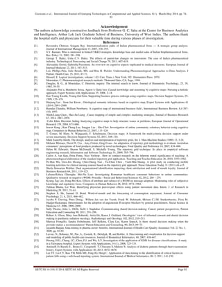 Goswami et al., International Journal of Emerging Technologies in Computational and Applied Sciences, 8(1), March-May 2014, pp. 74-
82
IJETCAS 14-319; © 2014, IJETCAS All Rights Reserved Page 82
Acknowledgement
The authors acknowledge constructive feedback from Professor G. C. Saha at the Centre for Business Analytics
and Intelligence, Arthur Lok Jack Graduate School of Business, University of West Indies. The authors thank
the hospital staffs and physicians for their valuable time during various phases of investigation.
References
[1]. Raveendra Chittoor, Sougata Ray. Internationalization paths of Indian pharmaceutical firms — A strategic group analysis.
Journal of International Management 13, 2007, 338–355.
[2]. S.V. Ramani, Who is interested in biotech? R&D strategies, knowledge base and market sales of Indian biopharmaceutical firms,
Res. Policy 31, 2002, 381–398.
[3]. George T. Haley, Usha C.V. Haley. The effects of patent-law changes on innovation: The case of India's pharmaceutical
industry. Technological Forecasting and Social Change 79, 2011, 607–619.
[4]. Alessandra Gorini, Gabriella Pravettoni. An overview on cognitive aspects implicated in medical decisions. European Journal of
Internal Medicine 22, 2011, 547–553.
[5]. Lois Phillips-Pula, Julie Strunk, MS, and Rita H. Pickler, Understanding Phenomenological Approaches to Data Analysis, J
Pediatr. Health Care. 25, 2011, 67-71.
[6]. Husserl, E. Logical investigations, volume 1 (D. Carr, Trans.). New York, NY: Humanities Press. 1970.
[7]. Moustakas, C. Phenomenological research methods. Thousand Oaks, CA: Sage. 1994.
[8]. Douglas, B. G., & Moustakas, C. Heuristic inquiry: The internal search to know. Journal of Humanistic Psychology, 25, 39,
1985, 39-55.
[9]. Alejandro Pen˜a, Humberto Sossa, Agustı´n Gutie´rrez: Causal knowledge and reasoning by cognitive maps: Pursuing a holistic
approach, Expert Systems with Applications 35, 2008, 2–18.
[10]. Kee-Young Kwahk, Young-Gul Kim, Supporting business process redesign using cognitive maps, Decision Support Systems, 25,
1999, 155–178.
[11]. Heejung Lee , Soon Jae Kwon , Ontological semantic inference based on cognitive map, Expert Systems with Applications 41
(2014) 2981–2988.
[12]. Ramdas Chandra, William Newburry. A cognitive map of international business field , International Business Review, 6,4 387-
410, 1997.
[13]. Shieh-Liang Chen , Hao-An Liang , Cause mapping of simple and complex marketing strategies, Journal of Business Research
67, 2014, 2867–2876
[14]. Colin Eden, Decision Aiding Analyzing cognitive maps to help structure issues or problems, European Journal of Operational
Research 159, 2004, 673–686.
[15]. Inwon Kang , Kun Chang Lee, Sangjae Lee , Jiho Choi. Investigation of online community voluntary behavior using cognitive
map, Computers in Human Behavior 23, 2007, 111–126
[16]. T. Comes, M. Hiete, N. Wijngaards, F. Schultmann, Decision maps: A framework for multi-criteria decision support under
severe uncertainty. Decision Support Systems 52, 2011, 108–118.
[17]. Mark Easterby-Smith, The design, analysis and interpretation of repertory grids, Int. J. Man-Machine Studies (1980) 13, 3-24.
[18]. Melanie Mireaux, David N. Cox , Amy Cotton, Greg Evans. An adaptation of repertory grid methodology to evaluate Australian
consumers’ perceptions of food products produced by novel technologies. Food Quality and Preference 18, 2007, 834–848.
[19]. Helen M. Edwards, Sharon McDonald, S. Michelle Young, The repertory grid technique: Its place in empirical software
engineering research, Information and Software Technology 51, 2009, 785–798.
[20]. Carlos A. van Kan, Petra Ponte, Nico Verloop . How to conduct research on the inherent moral significance of teaching: A
phenomenological elaboration of the standard repertory grid application. Teaching and Teacher Education 26, 2010, 1553-1562.
[21]. Po-Han Wu, Gwo-Jen Hwang, Chin-Chung Tsai , Ya-Chun Chen , Yueh-Min Huang. A pilot study on conducting mobile
learning activities for clinical nursing courses based on the repertory grid approach. Nurse Education Today 31 (2011) e8–e15.
[22]. Sheila Simsarian Webber. Dual organizational identification impacting client satisfaction and word of mouth loyalty. Journal of
Business Research 64, 2011, 119–125.
[23]. Luliana-Raluca Gheorghe, Mei-Na Liao: Investigating Romanian healthcare consumer behaviour in online communities:
Qualitative research on negative eWOM. Procedia - Social and Behavioral Sciences 62, 2012, 268 – 274.
[24]. Kyung-Tag Lee, Dong-Mo Koo. Effects of attribute and valence of e-WOM on message adoption: Moderating roles of subjective
knowledge and regulatory focus. Computers in Human Behavior 28, 2012, 1974–1984.
[25]. Tulikaa Bhatia, Lei Wan. Identifying physician peer-to-peer effects using patient movement data. Intern. J. of Research in
Marketing 28, 2011, 51–61.
[26]. Stephen X. He, Samuel D. Bond. Word-of-mouth and the forecasting of consumption enjoyment. Journal of Consumer
Psychology 23, 4, 2013, 464–482.
[27]. Jacoba P. Greving, Petra Denig, Willem Jan van der Veenb, Frank W. Beltmanb, Miriam C.J.M. Sturkenboomc, Flora M.
Haaijer-Ruskampa. Determinants for the adoption of angiotensin II receptor blockers by general practitioners. Social Science &
Medicine 63, 2006, 2890–2898.
[28]. Sally Thorne, John L. Oliffe, Kelli I. Stajduhar. Communicating shared decision-making: Cancer patient perspectives, Patient
Education and Counseling 90, 2013, 291–296.
[29]. Robert A. Olson, Mary Ann Bobinski, Anita Ho, Karen J. Goddard. Oncologists’ view of informed consent and shared decision
making in paediatric radiation oncology. Radiotherapy and Oncology 102, 2012, 210–213.
[30]. Marissa Frongillo, Sandra Feibelmann, Jeff Belkora, Clara Lee, Karen Sepuch, Is there shared decision making when the
provider makes a recommendation? Patient Education and Counseling, 90, 2013, 69–73.
[31]. Jayanthi Ranjan, Data mining in pharma sector: benefits, International Journal of Health Care Quality Assurance Vol. 22 No. 1,
2009, pp. 82-92.
[32]. Lavrac, N., Bohanec, M., Pur, A., Cestnik, B., Debeljak, M. and Kobler, A. Data mining and visualization for decision support
and modeling of public health-care resources. Journal of Biomedical Informatics, 40, 2007, 438-447.
[33]. Hwang, H.G., Chang, I.C., Chen, F.J. and Wu, S.Y. Investigation of the application of KMS for diseases classifications: A study
in a Taiwanese hospital. Expert Systems with Applications, 34 (1), 2008, 725-733.
[34]. Antonelli D, Baralis E , Bruno G , Cerquitelli T, Chiusano S, Mahoto N. Analysis of diabetic patients through their examination
history. Expert Systems with Applications 40, 2013, 4672–4678.
[35]. Lee TT, Liu CY, Kuo YH, Mills ME, Fong JG, Hung C. Application of data mining to the identification of critical factors in
patient falls using a web-based reporting system. International Journal of Medical Informatics, 80, 2, 2011, 141-150.
 