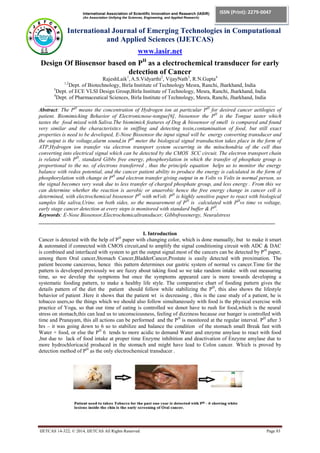 International Association of Scientific Innovation and Research (IASIR)
(An Association Unifying the Sciences, Engineering, and Applied Research)
International Journal of Emerging Technologies in Computational
and Applied Sciences (IJETCAS)
www.iasir.net
IJETCAS 14-322; © 2014, IJETCAS All Rights Reserved Page 83
ISSN (Print): 2279-0047
ISSN (Online): 2279-0055
Design Of Biosensor based on PH
as a electrochemical transducer for early
detection of Cancer
RajeshLaik1
, A.S.Vidyarthi2
, VijayNath3
, R.N.Gupta4
1,2
Dept. of Biotechnology, Birla Institute of Technology Mesra, Ranchi, Jharkhand, India
3
Dept. of ECE VLSI Design Group,Birla Institute of Technology, Mesra, Ranchi, Jharkhand, India
4
Dept. of Pharmaceutical Sciences, Birla Institute of Technology, Mesra, Ranchi, Jharkhand, India
______________________________________________________________________________________
Abstract: The PH
means the concentration of Hydrogen ion at particular PH
for desired cancer aetilogies of
patient. Biomimicking Behavior of Electronicnose-tongue[6], biosensor the PH
is the Tongue taster which
tastes the food mixed with Saliva.The biomimick features of Dog & biosensor of smell is compared and found
very similar and the characterisitcs in sniffing and detecting toxin,contamination of food, but still exact
properties is need to be developed, E-Nose Biosensor the input signal will be energy converting transducer and
the output is the voltage,alarm sound,in PH
meter the biological signal transduction takes place in the form of
ATP,Hydrogen ion transfer via electron transport system occurring in the mitochondria of the cell thus
converting into electrical signal which can be detected by the CMOS SCC circuit. The electron transport chain
is related with PH
, standard Gibbs free energy, phosphorylation in which the transfer of phosphate group is
proportional to the no. of electrons transferred , thus the principle equation helps us to monitor the energy
balance with redox potential, and the cancer patient ability to produce the energy is calculated in the form of
phosphorylation with change in PH
and electron transfer giving output in m Volts vs Volts in normal person, so
the signal becomes very weak due to less transfer of charged phosphate group, and less energy . From this we
can determine whether the reaction is aerobic or anaerobic hence the free energy change in cancer cell is
determined, with electrochemical biosensor PH
with mVolt. PH
is highly sensitive paper to react with biological
samples like saliva,Urine. on both sides, so the measurement of PH
is calculated with PH
vs time vs voltage,
early stage cancer detection at every steps is monitored with standard buffer & PH
.
Keywords: E-Nose Biosensor,Electrochemicaltransducer, Gibbsfreeenergy, Neuralstress
________________________________________________________________________________________
I. Introduction
Cancer is detected with the help of PH
paper with changing color, which is done manually, but to make it smart
& automated if connected with CMOS circuit,and to amplify the signal conditioning circuit with ADC & DAC
is combined and interfaced with system to get the output signal.most of the cancers can be detected by PH
paper,
among them Oral cancer,Stomach Cancer,BladderCancer,Prostate is easily detected with proximation. The
patient become cancerous, hence this pattern determines our gastric system of normal vs cancer.Time for the
pattern is developed previously we are fuzzy about taking food so we take random intake with out measuring
time, so we develop the symptoms but once the symptoms appeared care is more towards developing a
systematic fooding pattern, to make a healthy life style. The comparative chart of fooding pattern gives the
details pattern of the diet the patient should follow while stabilizing the PH
, this also shows the lifestyle
behavior of patient .Here it shows that the patient wt is decreasing , this is the case study of a patient, he is
tobacco users,so the things which we should also follow simultaneously with food is the physical exercise with
practice of Yoga, so that our time of eating is controlled we donot have to rush for food,which is the neural
stress on stomach,this can lead us to unconsciousness, feeling of dizziness because our hunger is controlled with
time and Pranayam, this all actions can be performed and the PH
is monitored at the regular interval. PH
after 3
hrs – it was going down to 6 so to stabilize and balance the condition of the stomach small Break fast with
Water + food, or else the PH
6 tends to more acidic to demand Water and enzyme amylase to react with food
,but due to lack of food intake at proper time Enzyme inhibition and deactivation of Enzyme amylase due to
more hydrochloricacid produced in the stomach and might have lead to Colon cancer. Which is proved by
detection method of PH
as the only electrochemical transducer .
 