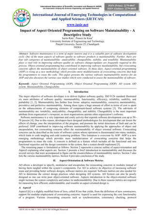 International Association of Scientific Innovation and Research (IASIR)
(An Association Unifying the Sciences, Engineering, and Applied Research)
International Journal of Emerging Technologies in Computational
and Applied Sciences (IJETCAS)
www.iasir.net
IJETCAS 14-340; © 2014, IJETCAS All Rights Reserved Page 153
ISSN (Print): 2279-0047
ISSN (Online): 2279-0055
Impact of Aspect Oriented Programming on Software Maintainability - A
Descriptive Study
Sarita Rani1
, Puneet Jai Kaur2
University Institute of Engineering and Technology,
Panjab University, Sector 25, Chandigarh
INDIA
Abstract: Software maintenance is a term of major interest and it is a valuable part of software development
cycle. One of the main aspects of software quality in software products is maintainability. Further, there are
four sub categories of maintainability: analyzability, changeability, stability, and testability. Maintainability
plays a vital role in improving software quality as software changes/updates are frequently required in this
process. Object oriented programming has contributed in improving software maintainability, but crosscutting
concerns affects the maintainability of object oriented software. In these days, Aspect oriented programming
(AOP) is rising as a new methodology which provides more modularization of crosscutting concerns that help
the programmers to reuse the code. This paper presents the various software maintainability metrics for an
AOP and also discusses the various case studies which were conducted to assess the maintainability of software.
Keywords: Aspect Oriented Programming (AOP), Object Oriented Programming (OOP), AO system, OO
system, Maintainability, Changeability.
I. Introduction
The major objective of software developer is to deliver highest software quality. ISO 9126 standard illustrated
six main attributes of software quality: maintainability, functionality, efficiency, reliability, usability, and
portability [1, 2]. Maintainability has further four forms: adoptive maintainability, corrective maintainability,
preventive and perfective maintainability. Among these types a huge amount of effort in terms of cost is spent
on the enhancements of composing elements of component-based software systems [3]. The sub-traits of
maintainability are: testability, analyzability, changeability, and stability. Changeability is the most important
attribute from organization’s viewpoint, as most organizations operate other organization’s software.
Software maintenance is a very important and costly activity that expends software development cost up to 50-
70 percent [4]. Due to this reason, developers have designed methodologies for development that can lessen the
effects of change, ease the interpretation of the program, and promote the initial detections of fault and can be
preferred. OOP contributed in improving software maintainability by applying the approaches of object and
encapsulation, but crosscutting concerns affect the maintainability of object oriented software. Crosscutting
concerns can be described as the traits of software system whose operation is disseminated into many modules,
which leads to code tangling and code scattering problem. This limitation is overcome by AOP. AOP is a new
emerging methodology which provides more modularization of crosscutting concerns that helps the
programmers to reuse the code. A concern is defined as a feature which includes all the functional and non
functional requisites and the design constraints in the system, that a system should implement [5].
The remaining paper is formulated as follows. Section 2 represents a concise outline of aspect-orientation and
AspectJ explaining what aspects are. Section 3 presents a brief introduction to maintainability and discusses the
several surveys that were accompanied to figure out the resourcefulness of maintainability metrics. Section 3 also
lists the various maintainability metrics. Section 4 provides conclusion of the study.
II. Aspect-Orientation & Software Metrics
AO allows a developer to specify, modularize and encapsulate the crosscutting concerns in modules instead of
having them tangled within the system’s components. For AO to achieve its objective of increasing software
reuse and providing better software designs, software metrics are required. Software metrics are also needed for
AO to determine the correct design practices when designing AO systems. AO System can also be poorly
designed as one can write poor object-oriented software. Aspects introduction in the object-oriented software
might increase the system complexity and reduce its understandability. Due to these reasons metrics are required
for measuring how efficient, understandable, and reusable an aspect-oriented design is.
A. AspectJ
AspectJ [6] is a slightly modified form of Java, called JCore that yields, from the definition of new constructors,
support for modular employment of crosscutting concerns. AspectJ is used for expressing the core functionality
of a program. Various crosscutting concerns such as synchronization, consistency checking, protocol
 