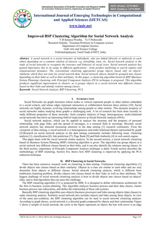 International Association of Scientific Innovation and Research (IASIR)
(An Association Unifying the Sciences, Engineering, and Applied Research)
International Journal of Emerging Technologies in Computational
and Applied Sciences (IJETCAS)
www.iasir.net
IJETCAS 14-347; © 2014, IJETCAS All Rights Reserved Page 174
ISSN (Print): 2279-0047
ISSN (Online): 2279-0055
Improved BSP Clustering Algorithm for Social Network Analysis
1
T.B.Saranya Preetha, 2
G.T.Prabavathi
1
Research Scholar, 2
Assistant Professor in Computer science
Department of Computer Science
Gobi Arts and Science College
Gobichettipalayam, Tamil Nadu 638453, India
_________________________________________________________________________________________
Abstract: A social network is a social structure of individuals, who are linked (directly or indirectly to each
other) depending on a common relation of interest, e.g. friendship, trust, etc. Social network analysis is the
study of social networks to recognize the structure and behavior of social actor. Social network analysis has
gained importance due to its usage in different applications - from product marketing to search engines and
organizational dynamics. The conventional clustering approaches group objects based only on objects’
similarity which does not suite for social network data. Social network objects should be grouped into classes
depending on their links as well as their attributes. In this paper, a clustering algorithm based on BSP (Business
System Planning) clustering with Principal Component Analysis (PCA) technique is proposed. This algorithm
produces significant improvement in clusters, as it groups objects in a social network into different classes
based on their links and identify relation among classes.
Keywords: Social Network Analysis, BSP Clustering, PCA
__________________________________________________________________________________________
I. INTRODUCTION
Social Networks are graph structures whose nodes or vertices represent people or other entities embedded
in a social context, and whose edges represent interaction or collaboration between these entities [10]. Social
networks are highly dynamic, evolving relationships among people or other entities. This dynamic property of
social networks makes studying these graphs a challenging task. A lot of research has been done recently to
study different properties of these networks. Such complex analysis of large, heterogeneous, multi-relational
social networks has led to an interesting field of study known as Social Network Analysis (SNA).
Social network analysis, which can be applied to analyze the structure and the property of personal
relationship, web page links, and the spread of messages, is a research field in sociology. Recently social
network analysis has attracted increasing attention in the data mining [1] research community. From the
viewpoint of data mining, a social network is a heterogeneous and multi-relational dataset represented by graph
[3].Research on social network analysis in the data mining community includes following areas: clustering
analysis [1], classification [8], link prediction [7], Page Rank [9] and Hub-Authority [4] in web search engine.
This paper deals with the social network cluster analysis. In the second section, a social network clustering
based on Business System Planning (BSP) clustering algorithm is given. The algorithm can group objects in a
social network into different classes based on their links, and it can also identify the relations among classes. In
the third section, importance of Principle Component Analysis technique is dealt. Fourth section describes the
methodology of BSP clustering. Section five shows how BSP clustering is improved by applying the PCA
reduction technique.
II. BSP Clustering in Social Networks
There has been extensive research work on clustering in data mining. Traditional clustering algorithms [1]
divide objects into classes based on their similarity. Objects in a class are similar to each other and are very
dissimilar from objects in different classes. Social network clustering analysis, which is different from
traditional clustering problem, divides objects into classes based on their links as well as their attributes. The
biggest challenge of social network clustering analysis is how to divide objects into classes based on objects’
links, and to find algorithms that can meet this challenge.
The BSP clustering algorithm [11] is proposed by IBM. It is designed to define information architecture for
the firm in business system planning. This algorithm analyses business process and their data classes, cluster
business process into subsystems, and define the relationship of these sub-systems.
Basically BSP clustering algorithm uses objects (business processes) and links among objects (data classes) to
make clustering analysis. Similarly social network also includes objects and links among these objects. In view
of the same pre-condition, the BSP clustering algorithm can be used in social network clustering analysis.
According to graph theory, social network is a directed graph composed by objects and their relationship. Figure
1 shows a sample of social network, the circle in the figure represents an object; the line with arrow is an edge
 
