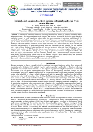 International Association of Scientific Innovation and Research (IASIR)
(An Association Unifying the Sciences, Engineering, and Applied Research)
International Journal of Emerging Technologies in Computational
and Applied Sciences (IJETCAS)
www.iasir.net
IJETCAS 14-356; © 2014, IJETCAS All Rights Reserved Page 193
ISSN (Print): 2279-0047
ISSN (Online): 2279-0055
Estimation of alpha radioactivity in some soil samples collected from
eastern Haryana
A. K. Garga
, Sushil Kumarb
,and R. P. Chauhanc
a
Department of Physics, Arya P.G.College, Panipat, Haryana, India
b
Department of Physics, Choudhary Devi Lal University, Sirsa, Haryana, India
c
Department of Physics National Institute of Technology, Kurukshetra, Haryana, India
__________________________________________________________________________________________
Abstract: All humans are constantly exposed to radiations spontaneously emitted by naturally occurring atomic
elements ever since their existence on the earth. Radon (222
Rn) has been identified as the largest single source of
radiation exposure to world population. Indoor radon has been recognized as one of the health hazards for
mankind. Common building materials used for construction of houses are considered as major sources of radon
gas in indoor environment. In the present work, the radon exhalation rates were measured using ‘Canister’
technique. The alpha sensitive solid state nuclear track detector (LR-115 type-II) were used in the canisters for
recording tracks produced by alpha particles from radon gas emanated from soil samples. The soil samples
were collected from Sonipat ,Panipat and Karnal districts of eastern Haryana, India. The detectors were
exposed in the canisters for 100 days. After the exposure, the detectors were etched using 2.5 N NaOH solution
at 60˚ C for 1.5 hours. The track density was found using an optical microscope at a magnification 600X. The
mass and surface exhalation rates are also calculated from the data. . The measurements indicate normal to
some higher levels of natural radioactivity in soil samples. However, these samples satisfy the universal
standards (UNSCEAR, 2000) limiting the radioactivity within the safe limits.
Key words: Radon, exhalation rates, building materials, soil, LR-115.
__________________________________________________________________________________________
I. Introduction
Human population is always exposed to ionizing radiation from natural radiations arising from within and
outside the earth [1] .Radon ,which is a topic of public health concern has been found to be ubiquitous indoor air
pollutant to which all persons are exposed [2-3]. The exposure of population to high concentrations of radon and
its daughter for a long period lead to pathological effects like the respiratory functional changes and the
occurrences of lung cancer. Radon is derived from the radioactive decay of radium, a decay element in uranium
series. It has a half life of 3.8 days, which is long enough, allowing a part of it to diffuse from the building
materials in to the inside atmosphere of the dwelling. Building materials and the soil beneath the floor are the
main sources of radon activity inside the dwellings. A large variation in radon activity is observed in dwellings
as the uranium concentration in natural materials used as a building materials very in a wide range and from
place to place. The building materials and the water used in the homes is a source of radon in indoor air[4]. Thus
it is desirable to study the radon concentration and exhalation rules from building materials and soil used in
different regions. Various researchers have reported that exposure to high levels of radon at the workplace and
in other public sector indoor settings are important risk factors for lung cancer for workers [5]. The United
States Environmental Protection Agency(US-EPA) has reported that inhalation of radon is the second killer
from cancer after smoking. [6]. The health hazards caused by radon and thoron are not primarily due to Isotopes
,but due to their short-lived daughters that are inhaled.
II. Experimental
For the measurement of radon concentration and its exhalation rates in building materials canister technique was
used [7]. Soil samples were collected from different sites . The sample dried in oven .the known amount of each
sample was taken in plastic canister..LR-115 type –II plastic track detectors were fixed on the bottom of lid of
each canister with tape such that sensitive side of the detector faced the sample . The cans were tightly closed
from the top and sealed . The size of the detectors was 1cm x 1cm and LR-115 (type –II) detectors were exposed
in closed plastic canisters. After 100days the detector were removed,washed and dried and subjected to a
chemical etching process in 2.5N NaOH solution at 60 degree centigrade for 90 minutes.The tracks produced by
the alpha particles were observed and counted under an optical microscope at 600X. The measured track density
was converted in to radon concentration using a calibration factor (.021tracks/cm2
/day = 1Bq/m3
)as used by
other workers.[7-8]
The equations used for exhalation rates are:
EM = CV/M______ (Bq Kg-1
h-1
) for mass exhalation rate (1)
T+1/(e-T
-1)
 