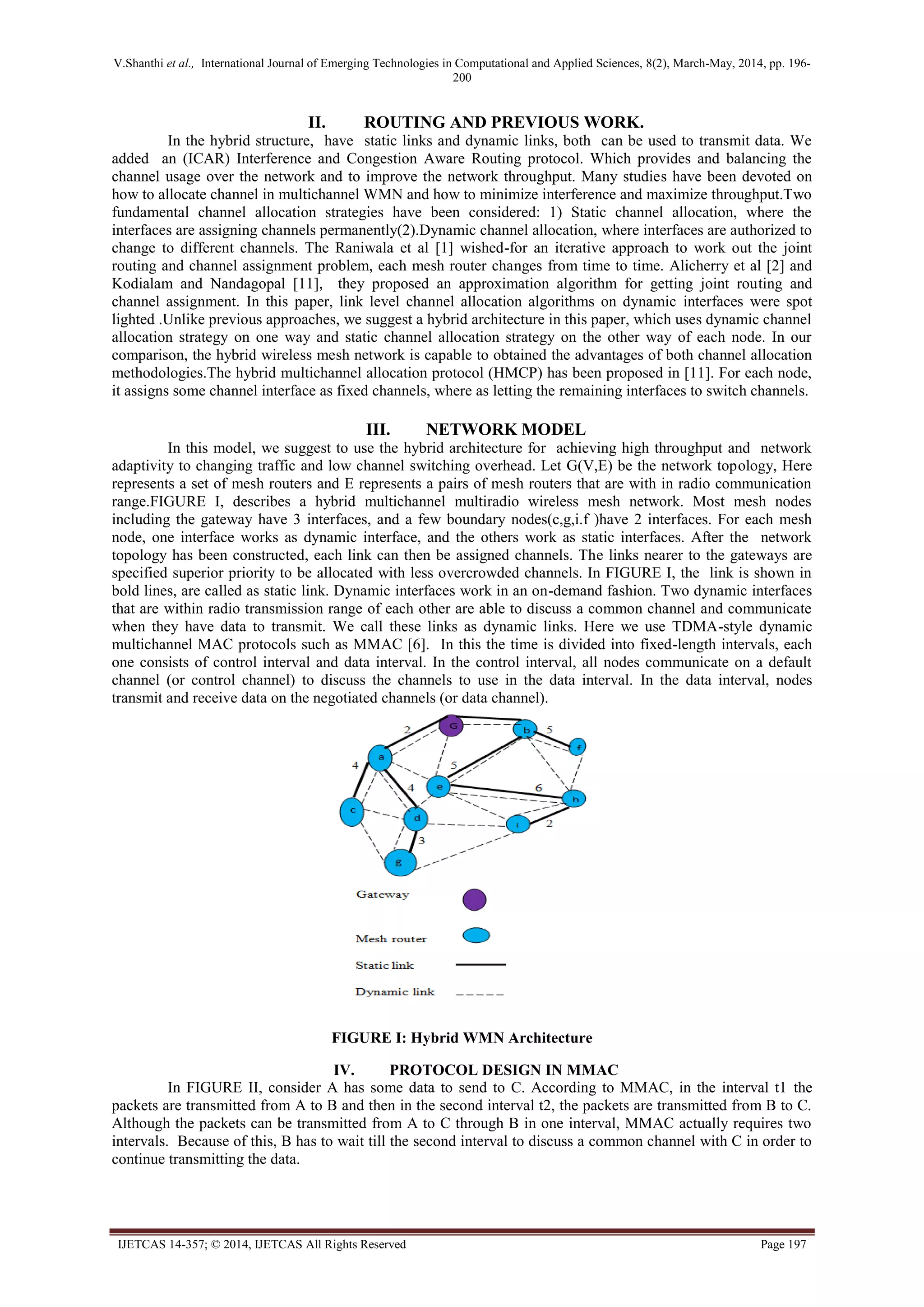 V.Shanthi et al., International Journal of Emerging Technologies in Computational and Applied Sciences, 8(2), March-May, 2014, pp. 196-
200
IJETCAS 14-357; © 2014, IJETCAS All Rights Reserved Page 197
II. ROUTING AND PREVIOUS WORK.
In the hybrid structure, have static links and dynamic links, both can be used to transmit data. We
added an (ICAR) Interference and Congestion Aware Routing protocol. Which provides and balancing the
channel usage over the network and to improve the network throughput. Many studies have been devoted on
how to allocate channel in multichannel WMN and how to minimize interference and maximize throughput.Two
fundamental channel allocation strategies have been considered: 1) Static channel allocation, where the
interfaces are assigning channels permanently(2).Dynamic channel allocation, where interfaces are authorized to
change to different channels. The Raniwala et al [1] wished-for an iterative approach to work out the joint
routing and channel assignment problem, each mesh router changes from time to time. Alicherry et al [2] and
Kodialam and Nandagopal [11], they proposed an approximation algorithm for getting joint routing and
channel assignment. In this paper, link level channel allocation algorithms on dynamic interfaces were spot
lighted .Unlike previous approaches, we suggest a hybrid architecture in this paper, which uses dynamic channel
allocation strategy on one way and static channel allocation strategy on the other way of each node. In our
comparison, the hybrid wireless mesh network is capable to obtained the advantages of both channel allocation
methodologies.The hybrid multichannel allocation protocol (HMCP) has been proposed in [11]. For each node,
it assigns some channel interface as fixed channels, where as letting the remaining interfaces to switch channels.
III. NETWORK MODEL
In this model, we suggest to use the hybrid architecture for achieving high throughput and network
adaptivity to changing traffic and low channel switching overhead. Let G(V,E) be the network topology, Here
represents a set of mesh routers and E represents a pairs of mesh routers that are with in radio communication
range.FIGURE I, describes a hybrid multichannel multiradio wireless mesh network. Most mesh nodes
including the gateway have 3 interfaces, and a few boundary nodes(c,g,i.f )have 2 interfaces. For each mesh
node, one interface works as dynamic interface, and the others work as static interfaces. After the network
topology has been constructed, each link can then be assigned channels. The links nearer to the gateways are
specified superior priority to be allocated with less overcrowded channels. In FIGURE I, the link is shown in
bold lines, are called as static link. Dynamic interfaces work in an on-demand fashion. Two dynamic interfaces
that are within radio transmission range of each other are able to discuss a common channel and communicate
when they have data to transmit. We call these links as dynamic links. Here we use TDMA-style dynamic
multichannel MAC protocols such as MMAC [6]. In this the time is divided into fixed-length intervals, each
one consists of control interval and data interval. In the control interval, all nodes communicate on a default
channel (or control channel) to discuss the channels to use in the data interval. In the data interval, nodes
transmit and receive data on the negotiated channels (or data channel).
FIGURE I: Hybrid WMN Architecture
IV. PROTOCOL DESIGN IN MMAC
In FIGURE II, consider A has some data to send to C. According to MMAC, in the interval t1 the
packets are transmitted from A to B and then in the second interval t2, the packets are transmitted from B to C.
Although the packets can be transmitted from A to C through B in one interval, MMAC actually requires two
intervals. Because of this, B has to wait till the second interval to discuss a common channel with C in order to
continue transmitting the data.
 