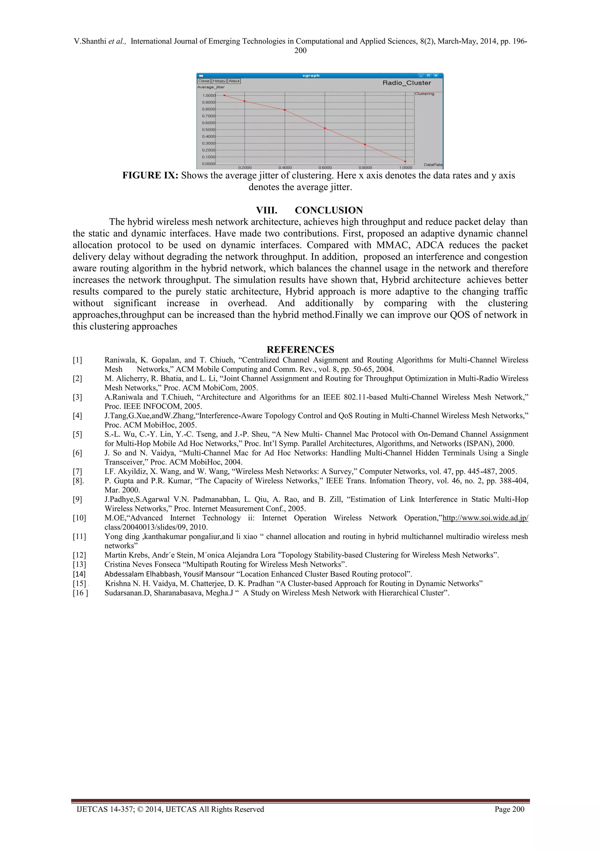 V.Shanthi et al., International Journal of Emerging Technologies in Computational and Applied Sciences, 8(2), March-May, 2014, pp. 196-
200
IJETCAS 14-357; © 2014, IJETCAS All Rights Reserved Page 200
FIGURE IX: Shows the average jitter of clustering. Here x axis denotes the data rates and y axis
denotes the average jitter.
VIII. CONCLUSION
The hybrid wireless mesh network architecture, achieves high throughput and reduce packet delay than
the static and dynamic interfaces. Have made two contributions. First, proposed an adaptive dynamic channel
allocation protocol to be used on dynamic interfaces. Compared with MMAC, ADCA reduces the packet
delivery delay without degrading the network throughput. In addition, proposed an interference and congestion
aware routing algorithm in the hybrid network, which balances the channel usage in the network and therefore
increases the network throughput. The simulation results have shown that, Hybrid architecture achieves better
results compared to the purely static architecture, Hybrid approach is more adaptive to the changing traffic
without significant increase in overhead. And additionally by comparing with the clustering
approaches,throughput can be increased than the hybrid method.Finally we can improve our QOS of network in
this clustering approaches
REFERENCES
[1] Raniwala, K. Gopalan, and T. Chiueh, “Centralized Channel Asignment and Routing Algorithms for Multi-Channel Wireless
Mesh Networks,” ACM Mobile Computing and Comm. Rev., vol. 8, pp. 50-65, 2004.
[2] M. Alicherry, R. Bhatia, and L. Li, “Joint Channel Assignment and Routing for Throughput Optimization in Multi-Radio Wireless
Mesh Networks,” Proc. ACM MobiCom, 2005.
[3] A.Raniwala and T.Chiueh, “Architecture and Algorithms for an IEEE 802.11-based Multi-Channel Wireless Mesh Network,”
Proc. IEEE INFOCOM, 2005.
[4] J.Tang,G.Xue,andW.Zhang,“Interference-Aware Topology Control and QoS Routing in Multi-Channel Wireless Mesh Networks,”
Proc. ACM MobiHoc, 2005.
[5] S.-L. Wu, C.-Y. Lin, Y.-C. Tseng, and J.-P. Sheu, “A New Multi- Channel Mac Protocol with On-Demand Channel Assignment
for Multi-Hop Mobile Ad Hoc Networks,” Proc. Int’l Symp. Parallel Architectures, Algorithms, and Networks (ISPAN), 2000.
[6] J. So and N. Vaidya, “Multi-Channel Mac for Ad Hoc Networks: Handling Multi-Channel Hidden Terminals Using a Single
Transceiver,” Proc. ACM MobiHoc, 2004.
[7] I.F. Akyildiz, X. Wang, and W. Wang, “Wireless Mesh Networks: A Survey,” Computer Networks, vol. 47, pp. 445-487, 2005.
[8]. P. Gupta and P.R. Kumar, “The Capacity of Wireless Networks,” IEEE Trans. Infomation Theory, vol. 46, no. 2, pp. 388-404,
Mar. 2000.
[9] J.Padhye,S.Agarwal V.N. Padmanabhan, L. Qiu, A. Rao, and B. Zill, “Estimation of Link Interference in Static Multi-Hop
Wireless Networks,” Proc. Internet Measurement Conf., 2005.
[10] M.OE,“Advanced Internet Technology ii: Internet Operation Wireless Network Operation,”http://www.soi.wide.ad.jp/
class/20040013/slides/09, 2010.
[11] Yong ding ,kanthakumar pongaliur,and li xiao “ channel allocation and routing in hybrid multichannel multiradio wireless mesh
networks”
[12] Martin Krebs, Andr´e Stein, M´onica Alejandra Lora “Topology Stability-based Clustering for Wireless Mesh Networks”.
[13] Cristina Neves Fonseca “Multipath Routing for Wireless Mesh Networks”.
[14] Abdessalam Elhabbash, Yousif Mansour “Location Enhanced Cluster Based Routing protocol”.
[15] P . Krishna N. H. Vaidya, M. Chatterjee, D. K. Pradhan “A Cluster-based Approach for Routing in Dynamic Networks”
[16 ] Sudarsanan.D, Sharanabasava, Megha.J “ A Study on Wireless Mesh Network with Hierarchical Cluster”.
 