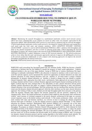 International Association of Scientific Innovation and Research (IASIR)
(An Association Unifying the Sciences, Engineering, and Applied Research)
International Journal of Emerging Technologies in Computational
and Applied Sciences (IJETCAS)
www.iasir.net
IJETCAS 14-357; © 2014, IJETCAS All Rights Reserved Page 196
ISSN (Print): 2279-0047
ISSN (Online): 2279-0055
CLUSTER BASED HYBRID ROUTING TO IMPROVE QOS IN
WIRELESS MESH NETWORK
V.Shanthi1
, M.Selvi2
, E.Muniyasamy Alias Anand3
1,2
Department of Electronics and Communication Engineering,
Sri Eshwar College of Engineering, TamilNadu
INDIA
3
Department of Electronics and Communication Engineering,
Vickram College of Engineering, TamilNadu
INDIA
_________________________________________________________________________________________
Abstract: Maximizing the network throughput in a multichannel multiradio wireless mesh network various
efforts have been committed.The recent solution are based on either static (or) dynamic approaches.In this
approaches MMAC (MULTICHANNEL MAC) protocol is used which is optimized only for network throughput.
A hybrid multichannel multiradio wireless mesh network is developed for channel allocation and routing.Here
each mesh node has both static and dynamic interfaces. ADCA (ADAPTIVE DYNAMIC CHANNEL
ALLOCATTION ) protocol is used in hybrid multichannel WMN,here ADCA optimizes both throughput and
delay in the channel assignment, and also it results in reducing packet delay without degrading the network
throughput.To balance the channel usage in the network ICAR (INTERFERENCE AND CONGESTION AWARE
ROUTING PROTOCOL) is added. Simulation is done by NS2 (network simulator -2). The hybrid architecture
achieves lower delay than the static and dynamic approaches and also it improves the QOS(quality of service)
in the network architecture.Additionally we also compare with clustering approach is to improve the network
throughput and QOS than the hybrid architecture.
Keywords: WMN,hybrid channel allocation,clustering approach,routing
____________________________________________________________________________________
I. Introduction
WIRELESS mesh networking has fascinated grand look into attention freshly. WMN has become a hopeful
technology to facilitate that has the budding to smooth the progress of many useful applications. Capacity
reduction problem is the one of the major problem facing in WMN due to wireless interference.The major
challenge in multiradio multichannel WMN is the allocation of channel to interfaces with in mesh router as a
result the network capacity can be maximized.The current two approaches of channel allocation are static and
dynamic allocation. In static channel allocation, each one interface of all mesh router is assign a channel
permanently. In dynamic channel allocation, an interface is formal to change from one channel to another
channel frequently. Both approaches have their mertis and demerits. Static approach do not require interfaces
to change channels and have lower overhead. Dynamic approach need frequent channel switching and thus have
higher overhead than the static strategies.Due to the inflexibility of static channel allocation and the purely
dynamic channel allocation,in this paper we suggest a hybrid architecture.Comparing to static and dynamic
channel allocation it has serveral advantages. Here this architecture, has two interfaces,One interface from each
router uses the dynamic channel allocation approach while the other interfaces use the static channel allocation
approach. The working of links in static channels provide high throughput paths from end-users to the gateway
while the dynamic channels links improve the network connectivity and the network’s adaptivity to the
changing traffic. Hence, this hybrid architecture can achieve better adaptivity than the purely static architecture
without much increase of overhead compared to the purely dynamic architecture.In this pape we converse
several important issues in the hybrid wireless mesh network. 1) The system architecture: where each mesh
node contains both static and dynamic interfaces, we converse on how to manage the channel assignment
between both types of interfaces, so that the channel resources could be utilized efficiently. 2) The channel
allocation for dynamic interfaces: Multichannel MAC protocol (MMAC) [6] is presently one of the most
proficient dynamic channel allocation. The channel assignment in MMAC is obtained only for network
throughput. We propose an Adaptive Dynamic Channel Allocation protocol (ADCA), which obtained for both
throughput and delay in the channel assignment.Compared with MMAC, ADCA is better to reduce the packet
delay without corrupting the network throughput. The rest of the paper is ordered as follows: We précis the
previous work in II. In III,we introduce the network model. In IV protocol design in MMAC and V we present
our dynamic channel allocation protocol and the routing algorithm in the hybrid wireless mesh network. We
estimate our comparision result and clustering approach in VI, and at last we conclude our work in VII.
 