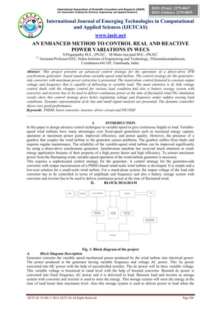 International Association of Scientific Innovation and Research (IASIR)
(An Association Unifying the Sciences, Engineering, and Applied Research)
International Journal of Emerging Technologies in Computational
and Applied Sciences (IJETCAS)
www.iasir.net
IJETCAS 14-360; © 2014, IJETCAS All Rights Reserved Page 206
ISSN (Print): 2279-0047
ISSN (Online): 2279-0055
AN ENHANCED METHOD TO CONTROL REAL AND REACTIVE
POWER VARIATIONS IN WECS
S.Pragaspathy M.E., (Ph.D)1
, M.Mano raja paul M.E., (Ph.D)2
,
1,2
Assistant Professor/EEE, Nehru Institute of Engineering and Technology, Thirumalayampalayam,
Coimbatore-641105, Tamilnadu, India.
________________________________________________________________________________________
Abstract: This project presents an advanced control strategy for the operation of a direct-drive IPM
synchronous generator- based stand-alone variable-speed wind turbine. The control strategy for the generator-
side converter with maximum power extraction is presented. The stand-alone control featured is constant output
voltage and frequency that is capable of delivering to variable load. The main attention is dc link voltage
control deals with the chopper control for various load condition.And also a battery storage system with
converter and inverter has to be used to deliver continuous power at the time of fluctuated wind.The simulation
results show this control strategy gives better regulating voltage and frequency under sudden varying load
conditions. Dynamic representation of dc bus and small signal analysis are presented. The dynamic controller
shows very good performance.
Keywords: PMSM, boost converter, inverter, driver circuit and PIC/DSP
_________________________________________________________________________________________
I. INTRODUCTION
In this paper to design advance control techniques in variable speed to give continuous Supply to load. Variable-
speed wind turbines have many advantages over fixed-speed generation such as increased energy capture,
operation at maximum power point, improved efficiency, and power quality. However, the presence of a
gearbox that couples the wind turbine to the generator causes problems. The gearbox suffers from faults and
requires regular maintenance. The reliability of the variable-speed wind turbine can be improved significantly
by using a direct-drive synchronous generator. Synchronous machine has received much attention in wind-
energy application because of their property of a high power factor and high efficiency. To extract maximum
power from the fluctuating wind, variable-speed operation of the wind-turbine generator is necessary.
This requires a sophisticated control strategy for the generator. A control strategy for the generator-side
converter with output maximization of a PMSG-based small-scale wind turbine is developed. It is simple and a
low-cost solution for a small-scale wind turbine. For a stand-alone system, the output voltage of the load side
converter has to be controlled in terms of amplitude and frequency and also a battery storage system with
converter and inverter has to be used to deliver continuous power at the time of fluctuated wind.
II. BLOCK DIAGRAM
Fig. 1: Block diagram of the project
A. Block Diagram Description
Generator converts the variable speed mechanical power produced by the wind turbine into electrical power.
The power produced in the generator having variable frequency and voltage AC power. This Ac power
converted into DC power with the help of uncontrolled rectifier. The dc power will be have variable voltage.
This variable voltage is boostered to rated level with the help of boosted converter. Boosted dc power is
converted into fixed frequency AC power and it is delivered to load. Between load and inverter as storage
system with converter and inverter is used to store the energy. This storage system will store the energy at the
time of load lesser than maximum level. Also this storage system is used to deliver power to load when the
 