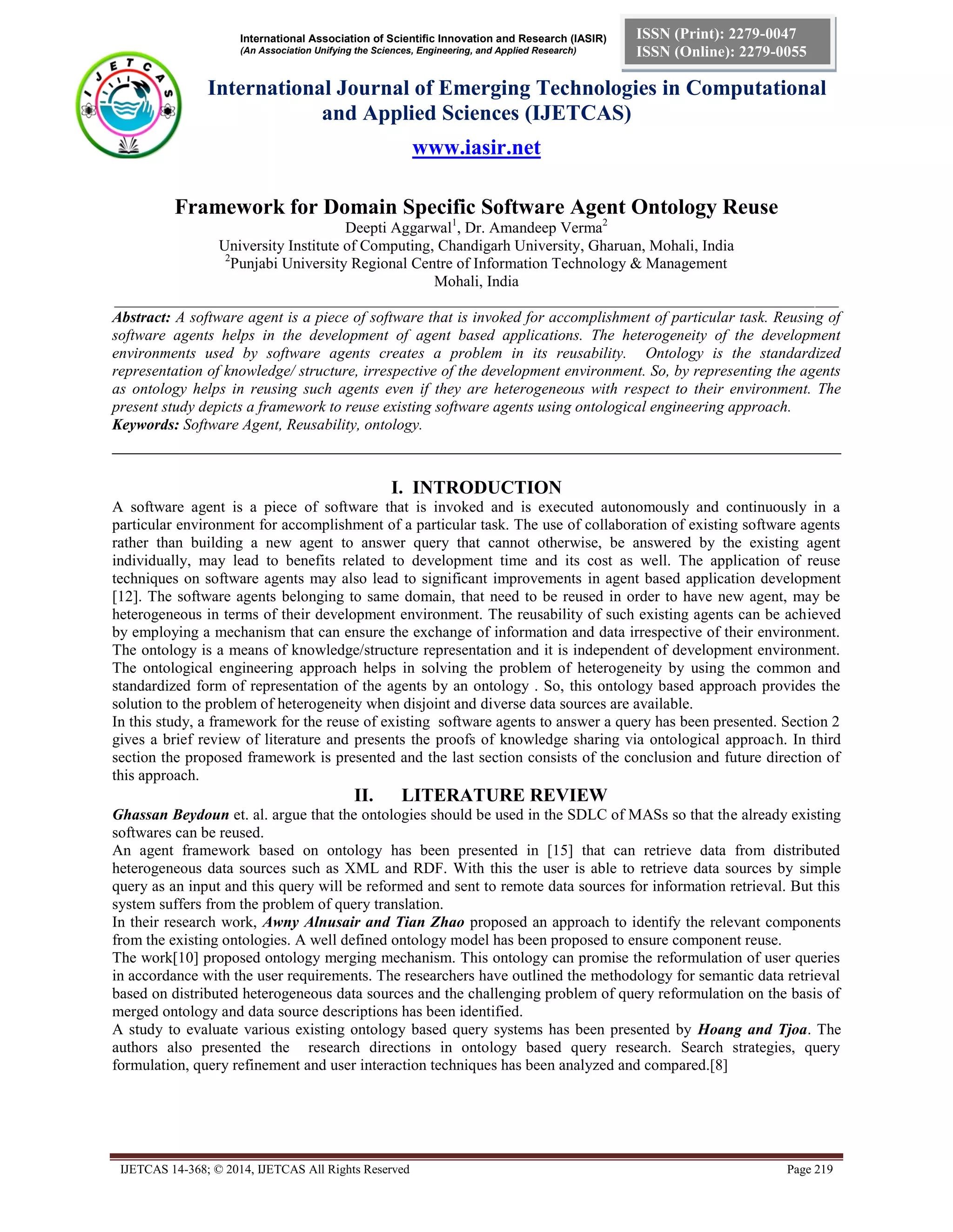 International Association of Scientific Innovation and Research (IASIR)
(An Association Unifying the Sciences, Engineering, and Applied Research)
International Journal of Emerging Technologies in Computational
and Applied Sciences (IJETCAS)
www.iasir.net
IJETCAS 14-368; © 2014, IJETCAS All Rights Reserved Page 219
ISSN (Print): 2279-0047
ISSN (Online): 2279-0055
Framework for Domain Specific Software Agent Ontology Reuse
Deepti Aggarwal1
, Dr. Amandeep Verma2
University Institute of Computing, Chandigarh University, Gharuan, Mohali, India
2
Punjabi University Regional Centre of Information Technology & Management
Mohali, India
_____________________________________________________________________________________________
Abstract: A software agent is a piece of software that is invoked for accomplishment of particular task. Reusing of
software agents helps in the development of agent based applications. The heterogeneity of the development
environments used by software agents creates a problem in its reusability. Ontology is the standardized
representation of knowledge/ structure, irrespective of the development environment. So, by representing the agents
as ontology helps in reusing such agents even if they are heterogeneous with respect to their environment. The
present study depicts a framework to reuse existing software agents using ontological engineering approach.
Keywords: Software Agent, Reusability, ontology.
______________________________________________________________________________
I. INTRODUCTION
A software agent is a piece of software that is invoked and is executed autonomously and continuously in a
particular environment for accomplishment of a particular task. The use of collaboration of existing software agents
rather than building a new agent to answer query that cannot otherwise, be answered by the existing agent
individually, may lead to benefits related to development time and its cost as well. The application of reuse
techniques on software agents may also lead to significant improvements in agent based application development
[12]. The software agents belonging to same domain, that need to be reused in order to have new agent, may be
heterogeneous in terms of their development environment. The reusability of such existing agents can be achieved
by employing a mechanism that can ensure the exchange of information and data irrespective of their environment.
The ontology is a means of knowledge/structure representation and it is independent of development environment.
The ontological engineering approach helps in solving the problem of heterogeneity by using the common and
standardized form of representation of the agents by an ontology . So, this ontology based approach provides the
solution to the problem of heterogeneity when disjoint and diverse data sources are available.
In this study, a framework for the reuse of existing software agents to answer a query has been presented. Section 2
gives a brief review of literature and presents the proofs of knowledge sharing via ontological approach. In third
section the proposed framework is presented and the last section consists of the conclusion and future direction of
this approach.
II. LITERATURE REVIEW
Ghassan Beydoun et. al. argue that the ontologies should be used in the SDLC of MASs so that the already existing
softwares can be reused.
An agent framework based on ontology has been presented in [15] that can retrieve data from distributed
heterogeneous data sources such as XML and RDF. With this the user is able to retrieve data sources by simple
query as an input and this query will be reformed and sent to remote data sources for information retrieval. But this
system suffers from the problem of query translation.
In their research work, Awny Alnusair and Tian Zhao proposed an approach to identify the relevant components
from the existing ontologies. A well defined ontology model has been proposed to ensure component reuse.
The work[10] proposed ontology merging mechanism. This ontology can promise the reformulation of user queries
in accordance with the user requirements. The researchers have outlined the methodology for semantic data retrieval
based on distributed heterogeneous data sources and the challenging problem of query reformulation on the basis of
merged ontology and data source descriptions has been identified.
A study to evaluate various existing ontology based query systems has been presented by Hoang and Tjoa. The
authors also presented the research directions in ontology based query research. Search strategies, query
formulation, query refinement and user interaction techniques has been analyzed and compared.[8]
 