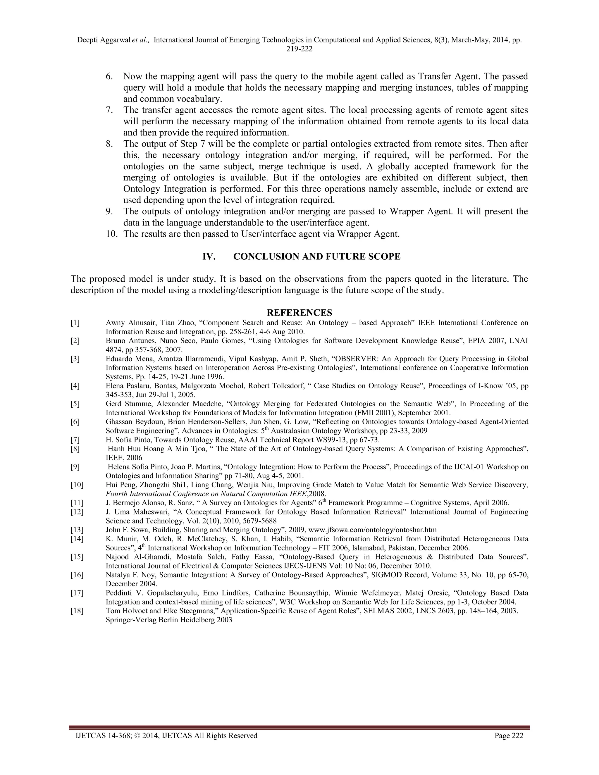 Deepti Aggarwal et al., International Journal of Emerging Technologies in Computational and Applied Sciences, 8(3), March-May, 2014, pp.
219-222
IJETCAS 14-368; © 2014, IJETCAS All Rights Reserved Page 222
6. Now the mapping agent will pass the query to the mobile agent called as Transfer Agent. The passed
query will hold a module that holds the necessary mapping and merging instances, tables of mapping
and common vocabulary.
7. The transfer agent accesses the remote agent sites. The local processing agents of remote agent sites
will perform the necessary mapping of the information obtained from remote agents to its local data
and then provide the required information.
8. The output of Step 7 will be the complete or partial ontologies extracted from remote sites. Then after
this, the necessary ontology integration and/or merging, if required, will be performed. For the
ontologies on the same subject, merge technique is used. A globally accepted framework for the
merging of ontologies is available. But if the ontologies are exhibited on different subject, then
Ontology Integration is performed. For this three operations namely assemble, include or extend are
used depending upon the level of integration required.
9. The outputs of ontology integration and/or merging are passed to Wrapper Agent. It will present the
data in the language understandable to the user/interface agent.
10. The results are then passed to User/interface agent via Wrapper Agent.
IV. CONCLUSION AND FUTURE SCOPE
The proposed model is under study. It is based on the observations from the papers quoted in the literature. The
description of the model using a modeling/description language is the future scope of the study.
REFERENCES
[1] Awny Alnusair, Tian Zhao, “Component Search and Reuse: An Ontology – based Approach” IEEE International Conference on
Information Reuse and Integration, pp. 258-261, 4-6 Aug 2010.
[2] Bruno Antunes, Nuno Seco, Paulo Gomes, “Using Ontologies for Software Development Knowledge Reuse”, EPIA 2007, LNAI
4874, pp 357-368, 2007.
[3] Eduardo Mena, Arantza Illarramendi, Vipul Kashyap, Amit P. Sheth, “OBSERVER: An Approach for Query Processing in Global
Information Systems based on Interoperation Across Pre-existing Ontologies”, International conference on Cooperative Information
Systems, Pp. 14-25, 19-21 June 1996.
[4] Elena Paslaru, Bontas, Malgorzata Mochol, Robert Tolksdorf, “ Case Studies on Ontology Reuse”, Proceedings of I-Know ’05, pp
345-353, Jun 29-Jul 1, 2005.
[5] Gerd Stumme, Alexander Maedche, “Ontology Merging for Federated Ontologies on the Semantic Web”, In Proceeding of the
International Workshop for Foundations of Models for Information Integration (FMII 2001), September 2001.
[6] Ghassan Beydoun, Brian Henderson-Sellers, Jun Shen, G. Low, “Reflecting on Ontologies towards Ontology-based Agent-Oriented
Software Engineering”, Advances in Ontologies: 5th
Australasian Ontology Workshop, pp 23-33, 2009
[7] H. Sofia Pinto, Towards Ontology Reuse, AAAI Technical Report WS99-13, pp 67-73.
[8] Hanh Huu Hoang A Min Tjoa, “ The State of the Art of Ontology-based Query Systems: A Comparison of Existing Approaches”,
IEEE, 2006
[9] Helena Sofia Pinto, Joao P. Martins, “Ontology Integration: How to Perform the Process”, Proceedings of the IJCAI-01 Workshop on
Ontologies and Information Sharing” pp 71-80, Aug 4-5, 2001.
[10] Hui Peng, Zhongzhi Shi1, Liang Chang, Wenjia Niu, Improving Grade Match to Value Match for Semantic Web Service Discovery,
Fourth International Conference on Natural Computation IEEE,2008.
[11] J. Bermejo Alonso, R. Sanz, “ A Survey on Ontologies for Agents” 6th
Framework Programme – Cognitive Systems, April 2006.
[12] J. Uma Maheswari, “A Conceptual Framework for Ontology Based Information Retrieval” International Journal of Engineering
Science and Technology, Vol. 2(10), 2010, 5679-5688
[13] John F. Sowa, Building, Sharing and Merging Ontology”, 2009, www.jfsowa.com/ontology/ontoshar.htm
[14] K. Munir, M. Odeh, R. McClatchey, S. Khan, I. Habib, “Semantic Information Retrieval from Distributed Heterogeneous Data
Sources”, 4th
International Workshop on Information Technology – FIT 2006, Islamabad, Pakistan, December 2006.
[15] Najood Al-Ghamdi, Mostafa Saleh, Fathy Eassa, “Ontology-Based Query in Heterogeneous & Distributed Data Sources”,
International Journal of Electrical & Computer Sciences IJECS-IJENS Vol: 10 No: 06, December 2010.
[16] Natalya F. Noy, Semantic Integration: A Survey of Ontology-Based Approaches”, SIGMOD Record, Volume 33, No. 10, pp 65-70,
December 2004.
[17] Peddinti V. Gopalacharyulu, Erno Lindfors, Catherine Bounsaythip, Winnie Wefelmeyer, Matej Oresic, “Ontology Based Data
Integration and context-based mining of life sciences”, W3C Workshop on Semantic Web for Life Sciences, pp 1-3, October 2004.
[18] Tom Holvoet and Elke Steegmans,” Application-Specific Reuse of Agent Roles”, SELMAS 2002, LNCS 2603, pp. 148–164, 2003.
Springer-Verlag Berlin Heidelberg 2003
 