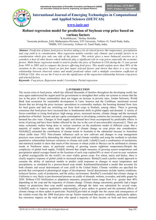 International Association of Scientific Innovation and Research (IASIR)
(An Association Unifying the Sciences, Engineering, and Applied Research)
International Journal of Emerging Technologies in Computational
and Applied Sciences (IJETCAS)
www.iasir.net
IJETCAS 14-379; © 2014, IJETCAS All Rights Reserved Page 258
ISSN (Print): 2279-0047
ISSN (Online): 2279-0055
Robust regression model for prediction of Soybean crop price based on
various factors
1
K.Karthikeyan, 2
Akshay Harlalka
1
Associate professor, SAS, Mathematics Division, VIT University, Vellore-14, Tamil Nadu, India,
2
SMBS, VIT University, Vellore-14, Tamil Nadu, India.
__________________________________________________________________________________________
Abstract: Prediction of future food prices involves taking a lot of critical factors like temperature, precipitation
and crop yield in to consideration. Most regression models consider only climatic and scientific factors in to
consideration which give only one side of the picture. This article gives a more balanced overview as it
considers a host of other factors which indirectly play a significant role in crop prices especially the economic
factors. Multi-linear regression model is used to predict the price of Soybean in USA during the 11 year period
from 1995 to 2005 and to compare the factors affecting food price. This model explain more than 90% of the
variation in the crop price based on just four major selected factors and shown that there is a very strong
relationship between observed values and model predicted values with a multiple correlation coefficient of
0.949 for USA. Also we use the F-test to test the significance of the regression relationship between crop prices
and selected factors.
Keywords: Crop prices, Regression model, Correlation, Partial regression
___________________________________________________________________________________
I. INTRODUCTION
The recent crisis in food prices, which has affected thousands of families throughout the developing world, has
once again underscored the urgent need for governments to strengthen their safety net systems to ensure that the
rise in the price of basic commodities does not trigger an increase in poverty rates. Jordan Schwartz, World
Bank lead economist for sustainable development in Latin America and the Caribbean, mentioned several
factors that are driving the price increase: speculation in commodity markets, the booming demand from Asia
for feed grains and land use switching out from food crops to biofuels, among others. There is growing
consensus that food prices have increased due to fundamental shifts in global supply and demand. A variety of
forces contribute to rising food prices: high energy prices, increased income, climate change and the increased
production of biofuel. Income and per capita consumption in developing countries has increased; consequently,
demand has also risen. Changes in food supply and demand have been accompanied by predictable effects in
terms of pricing and have been further affected by the rise in the cost of non-renewable resources[1]. There are
many systematic studies being done in various countries on the prediction model of different crops. But a
majority of studies have taken only the influence of climate change on crop prices into consideration.
Nicholls[2] estimated the contribution of climate trends in Australia to the substantial increase in Australian
wheat yields since 1952. Non-climatic influences such as new cultivars and changes in crop management
practices were removed by detrending the wheat yield and climate variables and using the residuals to calculate
quantitative relationships between variations in climate and yield. Lobell[3] used a combination of mechanistic
and statistical models to show that much of this increase in wheat yields in Mexico can be attributed to climatic
trends in Northwest states, in particular cooling of growing season nighttime temperatures.Despite the
complexity of global food supply, Field[4] showed that simple measures of growing season temperatures and
precipitation spatial averages based on the locations of each crop explain30% or more of year-to-year variations
in global averageyields for the world’s six most widely grown crops. For wheat, maize and barley, there is
clearly negative response of global yields to increased temperatures. Burke[5] used a perfect model approach to
examine the ability of statistical models to predict yield responses to changes in mean temperature and
precipitation, as simulated by a process-based crop model. Kaufmann[6]estimated a model that accounts for
both climatic and social determinants of corn yield in the United States. Climate variables are specified for
periods that correspond to phonological stages of development. Social determinants include market conditions,
technical factors, scale of production, and the policy environment. Bonfils[7] concluded that climate change in
California is very likely to put downward pressure on yields of almonds, walnuts, avocados, and table grapes by
2050. Without CO2 fertilization or adaptation measures, projected losses range from 0 to greater than 40%
depending on the crop and the trajectory of climate change. Climate change uncertainty generally had a larger
impact on projections than crop model uncertainty, although the latter was substantial for several crops.
Lobell[8] seeks to improve quantitative understanding of price spikes in general and the potential effects of
climate change on these spikes in particular. Naylor[9] provided an insight into the causes and consequences of
the volatile events like the 2008 food price run up. Naylor mentioned that price variability, particularly spikes,
has enormous impacts on the rural poor who spend a majority of their income on food and have minimal
 