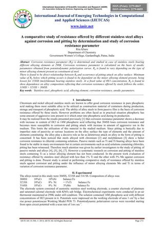 International Association of Scientific Innovation and Research (IASIR)
(An Association Unifying the Sciences, Engineering, and Applied Research)
International Journal of Emerging Technologies in Computational
and Applied Sciences (IJETCAS)
www.iasir.net
IJETCAS 14-384; © 2014, IJETCAS All Rights Reserved Page 272
ISSN (Print): 2279-0047
ISSN (Online): 2279-0055
A comparative study of resistance offered by different stainless steel alloys
against corrosion and pitting by determination and study of corrosion
resistance parameter
Rita Khare
Department of Chemistry
Government Women’s College, Gardanibagh, Patna, India
__________________________________________________________________________________________
Abstract: Corrosion resistance parameter (Rp) is determined and studied in case of stainless steels bearing
different alloying elements at 298K. Corrosion resistance parameter is calculated on the basis of anodic
parameters obtained from potentiodynamic polarization curves. Rp is found to vary depending on the type of
minor alloying element present as constituent of steel.
There is found to be direct relationship between Rp and occurrence of pitting attack on alloy surface. Minimum
value of Rp below which pitting occurs is found to be dependent on the minor alloying element present, being
lowest for 316SS (molybdenum bearing stainless steel). At a fixed value of HCl concentration, Rp is found to
show dependence on alloy composition reflecting that corrosion resistance offered by steels follows the order,
316SS > 321SS > 304SS.
Key words: Stainless steel, phosphoric acid, alloying element, corrosion resistance, anodic parameters.
__________________________________________________________________________________________
I. Introduction
Chromium and nickel alloyed stainless steels are known to offer good corrosion resistance in pure phosphoric
acid making them most suitable alloy to be utilized as construction material of containers during production,
storage and transport of phosphoric acid. The ability of alloy steels to form passive film is the basis of corrosion
resistance offered by these steels. However problems are often faced as in practical situation phosphoric has
some amount of aggressive ions present in it which enter into phosphoric acid during its production.
It may be realized from the results presented previously [1] that corrosion resistance parameter shows a decrease
with increase in content of HCl in 14M phosphoric acid reflecting that 304SS loses corrosion resistance and
becomes more susceptible to corrosion and pitting attack with increase in amount of aggressive ion in the
medium. This limits the utilization of this material in the studied medium. Since pitting is basically due to
imperfect state of passivity at various locations on the alloy surface the type of elements and the amount of
elements constituting the alloy play a decisive role as far as deleterious attack on alloy in the form of pitting is
concerned. It has been noticed that steels alloyed with chromium [2] and molybdenum [3] show a better
corrosion resistance in chloride containing solutions. Passive metals such as Ti and Ti bearing alloys have been
found to be stable in many environments but in certain environments such as acid solutions containing chlorides,
pitting has been witnessed. Therefore much attention was given by earlier investigators to the study of pitting of
passive metals and alloys [4], [5], [6], [7]. However a systematic research on corrosion and pitting of stainless
steels containing Ti as a minor alloying element has not been conducted. In the present work evaluation of
resistance offered by stainless steel alloyed with less than 1% Ti and the other with 3% Mo against corrosion
and pitting is done. Present study is aimed at performing comparative study of resistance offered by stainless
steels against corrosion and pitting under the influence of minor alloying elements Mo and Ti in terms of
variation of corrosion resistance parameter.
II. Experimental
The alloys tested in this study were 304SS, 321SS and 316 SS. Composition of alloys was:
304SS 18%Cr 10%Ni balance Fe
321SS 18%Cr 8% Ni < 1%Ti balance Fe
316SS 18%Cr 8% Ni 3%Mo balance Fe
The electrode system consisted of austenitic stainless steel working electrode, a counter electrode of platinum
and saturated calomel electrode with KNO3 salt bridge. Electrochemical experiments were conducted in an air
thermostat maintained at 298K under still condition. The solution contained 14M phosphoric acid with different
concentrations of HCl present in it. Potentials were impressed on the working electrode of area 1 cm2
by a fast
rise power potentioscan Wenking Model POS 73. Potentiodynamic polarization curves were recorded starting
from open circuit potential with a scan rate of 1mv.sec-1
.
 