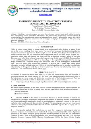 International Association of Scientific Innovation and Research (IASIR)
(An Association Unifying the Sciences, Engineering, and Applied Research)
International Journal of Emerging Technologies in Computational
and Applied Sciences (IJETCAS)
www.iasir.net
IJETCAS 14-393; © 2014, IJETCAS All Rights Reserved Page 295
ISSN (Print): 2279-0047
ISSN (Online): 2279-0055
EMBEDDING BRAIN WITH SMART DEVICES USING
DEPRECIATED TECHNOLOGY
1
Tratiya Shweta A. 2
Kantipudi MVV Prasad
1
R. K. Scholar, 2
Assistant Professor
Dept. of ECE, RK University, Rajkot, India
___________________________________________________________________________________________
Abstract— Embedding a brain with computer is a system that evolves and examines neural signals and that creates the
direct nerve pathway between human brain and computer. This paper describes the processing activities with brain &
peripheral devices. The proposed method controls the desktop application using FFT & thresholding schemes in MATLAB
with 1 channel EEG amplifier and non-invasive tool. In this paper we highlight the capabilities of BCI system using
depreciated technology.
Keywords— BCI; EEG; EOG; Artificial Neural Network; Smartphones
____________________________________________________________________________________________________
I. INTRODUCTION
Ability to control certain objects by simple thought is an attribute that is often depicted in science fiction
movies that we are watching from many years. The issue of moving around this idea into science fact has
become more and more popular over the last couple of years. In 1924, Hans Berger discovered electrical
activity of human brain. He also established and developed EEG for the first time. Berger recorded EEG
signal from human brain and analyzed that signal, from that he found the oscillatory activity in the brain.
These waves are called alpha or Berger’s wave, the frequency range for this wave is 8-12 Hz. This technology
is very useful for paralyzed person. BCI is a technology is to augment human capabilities by enabling
people to interact with a computer through their brainwaves after a short training period. BCI translates
brain’s electrical activity into messages or commands. It performs like a closed loop system where
information is visually fed back to the user. EEG is the electrical signal that can be recorded from the brain,
either directly or through the scalp by or from the electrodes. A useful way of observing human brain
activity and a new communication channel is BCI [2] [3].
II. OPERATING PRECEPT
BCI operates as similar way like our brain works. As we know that human brain is filled with thousands of
neurons and neurons are signal carriers in the brain that transfer information from sensory inputs of
the body (eyes, ears, nose, tongue and skin) to the processing unit of the brain (hippocampus). There are
normally four major blocks available in BCI system and these are as discussed below:
1. Signal acquisition, 2. Preprocessing, 3. Signal classification and 4. Computer/Application interface.
A. Signal Acquisition
The electric signals generated by the nerve cells are evolved and processed by the signal acquisition and
processing techniques and devices. In general, there are two types of brain signal acquisition techniques:
1. Invasive method and
2. Non-invasive method
1. Invasive method- In this method of acquisition, the device is directly implanted or inserted into
the brain scalp. The signals are generated and given to any computer or application interface. This technology
has highest quality signals because when signals are generated they are immediately captured by chip which is
implanted in the brain hence skull does not distort the signal. This technology provides one type of permanent
solution for paralyzed patient who had lost the limb. But this method has high risk due to surgery and it is
dangerous method [2].
2. Non-invasive method- This method does not need the surgery for implanting the chip but,
electrodes are placed or mounted on cap or headbands. It is very preferable and portable method. Signals are
generated by this method have poor quality due to the distortion generated by skull, but it is safer method
compared to others. There are several technologies under non-invasive method which are EEG, functional
Magnetic Resonance Imaging (fMRI), Magneto- Encephalogram (MEG), the Electro Cortico Graphic
 