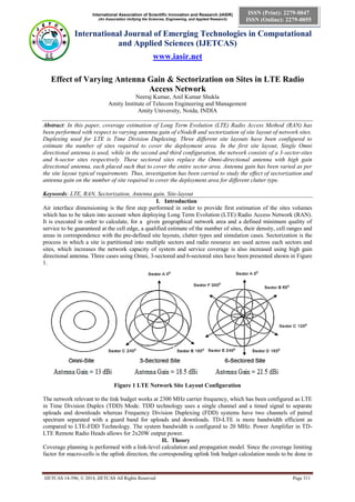 International Association of Scientific Innovation and Research (IASIR)
(An Association Unifying the Sciences, Engineering, and Applied Research)
International Journal of Emerging Technologies in Computational
and Applied Sciences (IJETCAS)
www.iasir.net
IJETCAS 14-396; © 2014, IJETCAS All Rights Reserved Page 311
ISSN (Print): 2279-0047
ISSN (Online): 2279-0055
Effect of Varying Antenna Gain & Sectorization on Sites in LTE Radio
Access Network
Neeraj Kumar, Anil Kumar Shukla
Amity Institute of Telecom Engineering and Management
Amity University, Noida, INDIA
Abstract: In this paper, coverage estimation of Long Term Evolution (LTE) Radio Access Method (RAN) has
been performed with respect to varying antenna gain of eNodeB and sectorization of site layout of network sites.
Duplexing used for LTE is Time Division Duplexing. Three different site layouts have been configured to
estimate the number of sites required to cover the deployment area. In the first site layout, Single Omni
directional antenna is used, while in the second and third configuration, the network consists of a 3-sector-sites
and 6-sector sites respectively. These sectored sites replace the Omni-directional antenna with high gain
directional antenna, each placed such that to cover the entire sector area. Antenna gain has been varied as per
the site layout typical requirements. Thus, investigation has been carried to study the effect of sectorization and
antenna gain on the number of site required to cover the deployment area for different clutter type.
Keywords: LTE, RAN, Sectorization, Antenna gain, Site-layout
I. Introduction
Air interface dimensioning is the first step performed in order to provide first estimation of the sites volumes
which has to be taken into account when deploying Long Term Evolution (LTE) Radio Access Network (RAN).
It is executed in order to calculate, for a given geographical network area and a defined minimum quality of
service to be guaranteed at the cell edge, a qualified estimate of the number of sites, their density, cell ranges and
areas in correspondence with the pre-defined site layouts, clutter types and simulation cases. Sectorization is the
process in which a site is partitioned into multiple sectors and radio resource are used across each sectors and
sites, which increases the network capacity of system and service coverage is also increased using high gain
directional antenna. Three cases using Omni, 3-sectored and 6-sectored sites have been presented shown in Figure
1.
Figure 1 LTE Network Site Layout Configuration
The network relevant to the link budget works at 2300 MHz carrier frequency, which has been configured as LTE
in Time Division Duplex (TDD) Mode. TDD technology uses a single channel and a timed signal to separate
uploads and downloads whereas Frequency Division Duplexing (FDD) systems have two channels of paired
spectrum separated with a guard band for uploads and downloads. TD-LTE is more bandwidth efficient as
compared to LTE-FDD Technology. The system bandwidth is configured to 20 MHz. Power Amplifier in TD-
LTE Remote Radio Heads allows for 2x20W output power.
II. Theory
Coverage planning is performed with a link-level calculation and propagation model. Since the coverage limiting
factor for macro-cells is the uplink direction, the corresponding uplink link budget calculation needs to be done in
 