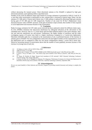 Neeraj Kumar et al., International Journal of Emerging Technologies in Computational and Applied Sciences, 8(4), March-May, 2014, pp.
311-316
IJETCAS 14-396; © 2014, IJETCAS All Rights Reserved Page 316
without decreasing the transmit power. Omni directional antenna at the eNodeB is replaced by high gain
directional antennas, each radiating within a specified sector.
Number of site count for different clutter types based on coverage estimation is presented in Table 8, 9 and 10. It
is seen than when sectorization is performed on sites, antenna gain is increased in typical range. Omni- site has
antenna of 13 dBi and in 3-Sector and 6-Sector sites 13 dBi antenna is replaced by directional high gain antenna
having gain of 18.5 dBi and 21.5 dBi respectively. Number of site count for 50 Km2
(Deployment Area)
decreases because value of MAPL increases. If the gain of antenna is kept constant, then number of sites required
to cover deployment area increases because of the sectorization.
V. Conclusion
Radio Coverage estimation for LTE radio access network has been analyzed in detail for different clutter types.
In LTE, OFDMA minimizes the intra-sector interference by orthogonal allocation of the sub-carriers to the
scheduled users. However, due to a 1/1 reuse factor and non-ideal radiation pattern of the sector antennas, intra-
site and inter-site interference are still present. Furthermore, the higher number of interferers and the wider
overlapping regions of 6-sector sites lead to a higher interference compared to a 3-sector-sites deployment.
Maximum allowable path loss is increased as the sectorization of site is performed because of the increase in
antenna gain at eNodeB. First site configuration (omni-sites) has the highest number of sites requirement to cover
the deployment area as compared to other two site layout configurations namely 3 sector and 6 sector sites.
Moreover increasing amount of sectorization shows that the number of users gradually increases because of the
increase in coverage area of each site.
VI.References
[1] H. Holma et al (eds.), LTE for UMTS, Wiley, 2009.
[2] 3GPP TS 25.814, v7.1.0, 2006.
[3] H.Holma and A.Toskala, "LTE for UMTS: OFDMA and SC-FDMA based radio access", John Wiley & Sons, 2009.
[4] S. Sesia, I. Tou_k, M. Baker, "LTE - The UMTS Long Term Evolution: From Theory to Practice", John Wiley & Sons Ltd.,
2011.
[5] J.C. Ikuno, M. Wrulich, M. Rupp, "System level simulation of LTE networks", IEEE Vehicular Technology Conference
VTC2010 spring, Taipi, Taiwan, May 2010.
[6] S. Kumar, I.Z. Kov_acs, G. Monghal, K.I. Pedersen, P.E. Mogensen, "Performance Evaluation of a 6-Sector-Site Deployment for
Downlink UTRAN Long Term Evolution", IEEE Proc. Vehicular Technology Conference, September 2008.
VI. Acknowledgments
We are very much thankful to Nokia Solutions and Networks, Gurgaon for providing essential documents and training to complete this
project.
 