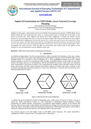 International Association of Scientific Innovation and Research (IASIR)
(An Association Unifying the Sciences, Engineering, and Applied Research)
International Journal of Emerging Technologies in Computational
and Applied Sciences (IJETCAS)
www.iasir.net
IJETCAS 14-398; © 2014, IJETCAS All Rights Reserved Page 317
ISSN (Print): 2279-0047
ISSN (Online): 2279-0055
Impact of Sectorization on UMTS Radio Access Network Coverage
Planning
Richa Budhiraja, Raj Kamal Kapur
Amity Institute of Telecom Engineering and Management
Amity University, Noida, INDIA
Abstract: In this paper, dimensioning of Universal Mobile Telecommunication Systems (UMTS) Radio Access
Method (RAN) has been performed with respect to varying antenna gain of NodeB and sectorization of site
layout of network sites. Three different site layouts have been configured to estimate the number of sites
required to cover the deployment area. In the first site layout, Single Omni directional antenna is used, while in
the second and third configuration, the network consists of a 3-sector-sites and 6-sector sites respectively. These
sectored sites replace the Omni-directional antenna with high gain directional antenna, each placed such that
to cover the entire sector area. Antenna gain has been varied as per the site layout typical requirements. Thus,
investigation has been carried to study the effect of sectorization and antenna gain on the number of site
required to cover the deployment area for different clutter type.
Keywords: UMTS, RAN, Sectorization, Antenna gain, Site-layout
I. Introduction
Air interface dimensioning is the first step performed in order to provide first estimation of the sites volumes
which has to be taken into account when deploying Universal Mobile Telephony System (UMTS) Radio Access
Network (RAN). It is executed in order to calculate, for a given geographical network area and a defined
minimum quality of service to be guaranteed at the cell edge, a qualified estimate of the number of sites, their
density, cell ranges and areas in correspondence with the pre-defined site layouts, clutter types and simulation
cases. Sectorization is the process in which a site is partitioned into multiple sectors and radio resource are used
across each sectors and sites, which increases the network capacity of system and service coverage is also
increased using high gain directional antenna [1]. Three cases using Omni, 3-sectored and 6-sectored sites have
been presented shown in Figure 1.
Figure 1 UMTS Network Site Layout Configuration
A cellular cell can be divided into number of geographic areas, called sectors. It may be 3 sectors, 4 sectors, 6
sectors etc. When sectorization is done in a cell, interference is significantly reduced resulting in better
performance for cellular network. Sectorization is an approach which enhances capacity of the network and
increases radio resource usage. In this method, cell radius does not changes but at the same time it is necessary to
reduce the relative interference without decreasing the transmit power. Omni directional antenna at the NodeB is
replaced by high gain directional antennas, each radiating within a specified sector.
The network relevant to the link budget works at 2100 MHz carrier frequency. The system bandwidth is
configured to 5 MHz. UE power class 3 is assumed with 21 dBm power.
 