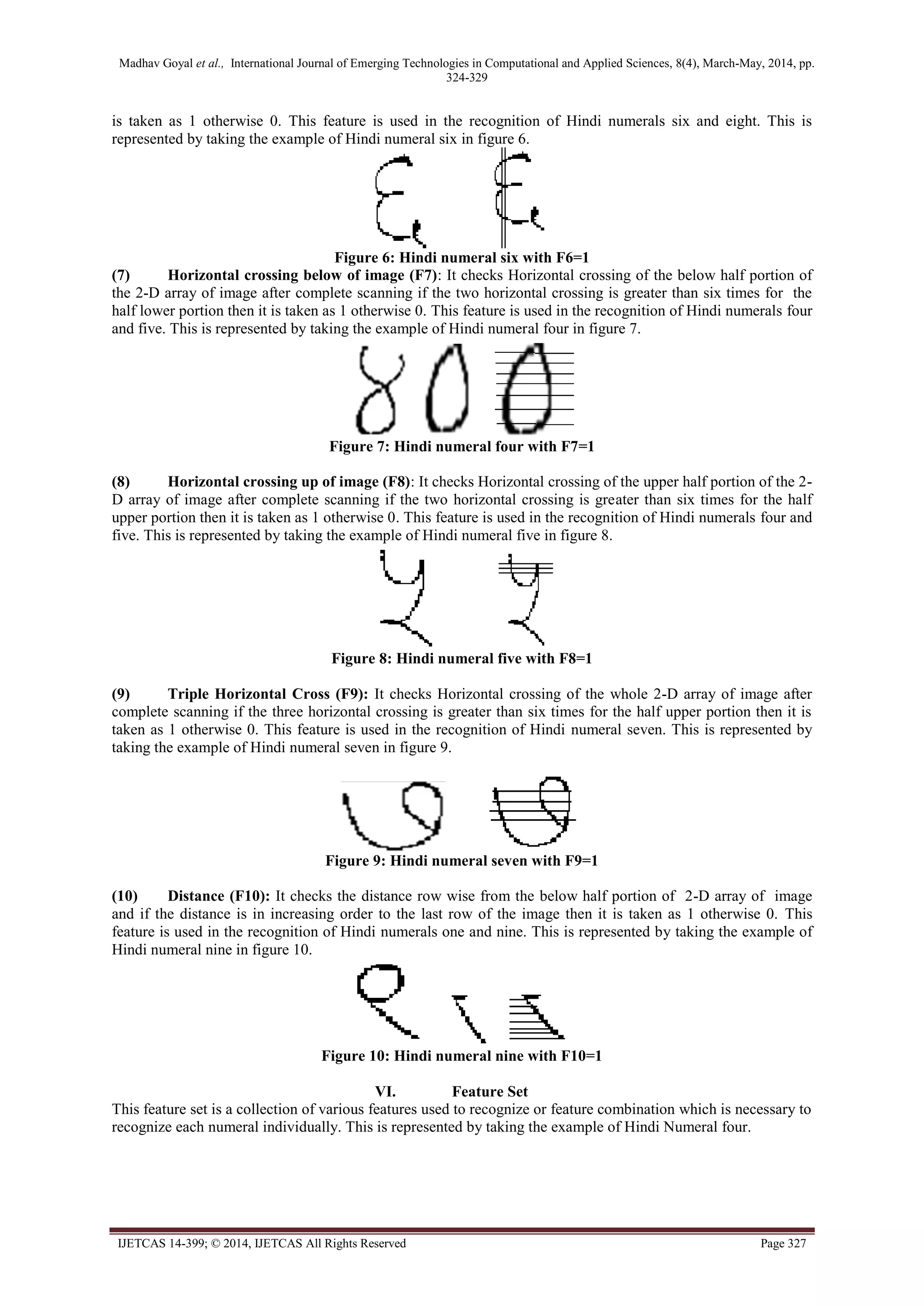 Madhav Goyal et al., International Journal of Emerging Technologies in Computational and Applied Sciences, 8(4), March-May, 2014, pp.
324-329
IJETCAS 14-399; © 2014, IJETCAS All Rights Reserved Page 327
is taken as 1 otherwise 0. This feature is used in the recognition of Hindi numerals six and eight. This is
represented by taking the example of Hindi numeral six in figure 6.
Figure 6: Hindi numeral six with F6=1
(7) Horizontal crossing below of image (F7): It checks Horizontal crossing of the below half portion of
the 2-D array of image after complete scanning if the two horizontal crossing is greater than six times for the
half lower portion then it is taken as 1 otherwise 0. This feature is used in the recognition of Hindi numerals four
and five. This is represented by taking the example of Hindi numeral four in figure 7.
Figure 7: Hindi numeral four with F7=1
(8) Horizontal crossing up of image (F8): It checks Horizontal crossing of the upper half portion of the 2-
D array of image after complete scanning if the two horizontal crossing is greater than six times for the half
upper portion then it is taken as 1 otherwise 0. This feature is used in the recognition of Hindi numerals four and
five. This is represented by taking the example of Hindi numeral five in figure 8.
Figure 8: Hindi numeral five with F8=1
(9) Triple Horizontal Cross (F9): It checks Horizontal crossing of the whole 2-D array of image after
complete scanning if the three horizontal crossing is greater than six times for the half upper portion then it is
taken as 1 otherwise 0. This feature is used in the recognition of Hindi numeral seven. This is represented by
taking the example of Hindi numeral seven in figure 9.
Figure 9: Hindi numeral seven with F9=1
(10) Distance (F10): It checks the distance row wise from the below half portion of 2-D array of image
and if the distance is in increasing order to the last row of the image then it is taken as 1 otherwise 0. This
feature is used in the recognition of Hindi numerals one and nine. This is represented by taking the example of
Hindi numeral nine in figure 10.
Figure 10: Hindi numeral nine with F10=1
VI. Feature Set
This feature set is a collection of various features used to recognize or feature combination which is necessary to
recognize each numeral individually. This is represented by taking the example of Hindi Numeral four.
 