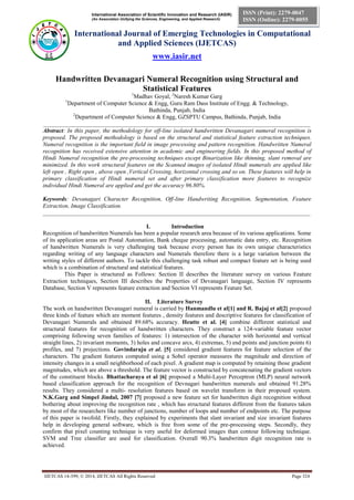 International Association of Scientific Innovation and Research (IASIR)
(An Association Unifying the Sciences, Engineering, and Applied Research)
International Journal of Emerging Technologies in Computational
and Applied Sciences (IJETCAS)
www.iasir.net
IJETCAS 14-399; © 2014, IJETCAS All Rights Reserved Page 324
ISSN (Print): 2279-0047
ISSN (Online): 2279-0055
Handwritten Devanagari Numeral Recognition using Structural and
Statistical Features
1
Madhav Goyal, 2
Naresh Kumar Garg
1
Department of Computer Science & Engg, Guru Ram Dass Institute of Engg. & Technology,
Bathinda, Punjab, India
2
Department of Computer Science & Engg, GZSPTU Campus, Bathinda, Punjab, India
__________________________________________________________________________________________
Abstract: In this paper, the methodology for off-line isolated handwritten Devanagari numeral recognition is
proposed. The proposed methodology is based on the structural and statistical feature extraction techniques.
Numeral recognition is the important field in image processing and pattern recognition. Handwritten Numeral
recognition has received extensive attention in academic and engineering fields. In this proposed method of
Hindi Numeral recognition the pre-processing techniques except Binarization like thinning, slant removal are
minimized. In this work structural features on the Scanned images of isolated Hindi numerals are applied like
left open , Right open , above open ,Vertical Crossing, horizontal crossing and so on. These features will help in
primary classification of Hindi numeral set and after primary classification more features to recognize
individual Hindi Numeral are applied and get the accuracy 96.80%.
Keywords: Devanagari Character Recognition, Off-line Handwriting Recognition, Segmentation, Feature
Extraction, Image Classification.
__________________________________________________________________________________________
I. Introduction
Recognition of handwritten Numerals has been a popular research area because of its various applications. Some
of its application areas are Postal Automation, Bank cheque processing, automatic data entry, etc. Recognition
of handwritten Numerals is very challenging task because every person has its own unique characteristics
regarding writing of any language characters and Numerals therefore there is a large variation between the
writing styles of different authors. To tackle this challenging task robust and compact feature set is being used
which is a combination of structural and statistical features.
This Paper is structured as Follows: Section II describes the literature survey on various Feature
Extraction techniques, Section III describes the Properties of Devanagari language, Section IV represents
Database, Section V represents feature extraction and Section VI represents Feature Set.
II. Literature Survey
The work on handwritten Devanagari numeral is carried by Hanmandlu et al[1] and R. Bajaj et al[2] proposed
three kinds of feature which are moment features , density features and descriptive features for classification of
Devanagari Numerals and obtained 89.68% accuracy. Heutte et al. [4] combine different statistical and
structural features for recognition of handwritten characters. They construct a 124-variable feature vector
comprising following seven families of features: 1) intersection of the character with horizontal and vertical
straight lines, 2) invariant moments, 3) holes and concave arcs, 4) extremas, 5) end points and junction points 6)
profiles, and 7) projections. Govindaraju et al. [5] considered gradient features for feature selection of the
characters. The gradient features computed using a Sobel operator measures the magnitude and direction of
intensity changes in a small neighborhood of each pixel. A gradient map is computed by retaining those gradient
magnitudes, which are above a threshold. The feature vector is constructed by concatenating the gradient vectors
of the constituent blocks. Bhattacharaya et al [6] proposed a Multi-Layer Perceptron (MLP) neural network
based classification approach for the recognition of Devnagari handwritten numerals and obtained 91.28%
results. They considered a multi- resolution features based on wavelet transform in their proposed system.
N.K.Garg and Simpel Jindal, 2007 [7] proposed a new feature set for handwritten digit recognition without
bothering about improving the recognition rate , which has structural features different from the features taken
by most of the researchers like number of junctions, number of loops and number of endpoints etc. The purpose
of this paper is twofold. Firstly, they explained by experiments that slant invariant and size invariant features
help in developing general software, which is free from some of the pre-processing steps. Secondly, they
confirm that pixel counting technique is very useful for deformed images than contour following technique.
SVM and Tree classifier are used for classification. Overall 90.3% handwritten digit recognition rate is
achieved.
 