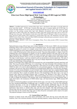 International Association of Scientific Innovation and Research (IASIR)
(An Association Unifying the Sciences, Engineering, and Applied Research)
International Journal of Emerging Technologies in Computational
and Applied Sciences (IJETCAS)
www.iasir.net
IJETCAS 14-400; © 2014, IJETCAS All Rights Reserved Page 330
ISSN (Print): 2279-0047
ISSN (Online): 2279-0055
Ultra Low Power High Speed MAC Unit Using LP-HS Logic in CMOS
Technologies
Linet.K1
, Umarani.P2
,T.Ravi3
Department of ECE, Sathyabama University
Jeppiaar Nagar,Rajiv Gandhi Salai
Chennai-600119, India
Abstract: A modified approach for constant delay logic style is developed in this paper to provide improved
power and delay named LP-HS logic. Constant delay logic style is examined against the LP-HS logic, by
analysis through simulation. It is shown that the proposed LP-HS logic has low power, delay and power delay
product over the existing constant delay logic style. Multiplier accumulator unit is one of the important
applications in DSP. In this paper the comparison of MAC using both constant delay logic style as well as LP-
HS logic have been done. The simulation results shows that MAC using LP-HS logic is better in terms of power,
delay and power delay product when compared to constant delay logic style. The simulations were done using
HSPICE tool in 45nm, 32nm, 22nm and 16nm CMOS technologies and performance parameters of power, delay
and power delay product were compared.
Keywords: CMOS, MOSFET, VLSI, Power Consumption, Delay, Power delay product (PDP), Constant Delay
Logic (CD logic)
I. Introduction
High performance energy efficient logic style is always important in VLSI circuits. CMOS is the most dominant
technology which is used to construct these types of integrated circuits. The most widely accepted parameters to
measure the quality of a circuit or to compare various circuit styles are power, delay and area. Advances in
CMOS technology have led to improvement in the performance in terms of power, delay and area. There always
exists a trade-off between power, delay and area in a circuit. The power delay product is a figure of merit for
comparing logic circuit technologies or families. [2] The two different families in the logic style are the static
logic and dynamic logic. [5][6]Static CMOS is the widely used logic style which consists of pull down network
(PDN) and pull up network (PUN). It is truly an extension of the static CMOS inverter with multiple inputs.
This logic is static because 1 and 0 are restored by pull up and pull down network respectively. This type of
design is having high functional reliability and is very easy to design. Requirement of large implementation area
is the major disadvantage of this technique. [1]
Despite its advantages static CMOS suffers from increased area, and correspondingly increased capacitance and
delay. Thus we go for pseudo nMOS logic. It is a ratioed logic. The major advantage of this technique is the low
area cost which in turn low input gate load capacitance. These forms are not meant to replace complementary
CMOS but rather to be used in special applications for some particular purposes. The major drawback of this
technique is the non-zero static power dissipation.Even though pseudo nMOS logic is having many advantages,
because of its static power dissipation we go for dynamic logic. Dynamic logic uses a special technique called
dynamic precharging.[12] Normally during the time the output is being precharged, the nMOS network should
not be conducting. This is usually not possible. Because of the disadvantage of the above logic a new type of
dynamic logic called the precharge-evaluation logic is proposed. The drawback of this logic is the charge
leakage, charge sharing and cascading problem. Monotonicity problem also exists in case of dynamic logic . [7]
In order to mitigate the problems of the dynamic logic several modifications for the existing dynamic logic is
made which leads to the introduction of CMOS domino logic, self timed domino logic, NORA domino (NP
CMOS) etc.
In order to eliminate the problems associated with the domino logic a new type of logic called feedthrough logic
has been introduced.[4][8][9]Basic feedthrough logic is modified in many ways to get rid of the drawbacks
associated with them. A new type of feedthrough logic called dynamic feedthrough logic has also been
introduced.[10][11][13] To mitigate the problems associated with the feedthrough logic (FTL) a new high
performance logic known as constant delay logic style has been designed. This high performance energy
efficient logic style has been used to implement complicated logic expressions. In this paper some modifications
have been done for the constant delay logic style to reduce the power consumption and to improve the speed.
The proposed technique is known as the LP-HS logic.
II. Constant Delay Logic Style
Designers of digital circuits often desire fastest performance. This means that the circuit needs high clock
frequency. Due to the continuous demand of increase operating frequency, energy efficient logic style is always
 