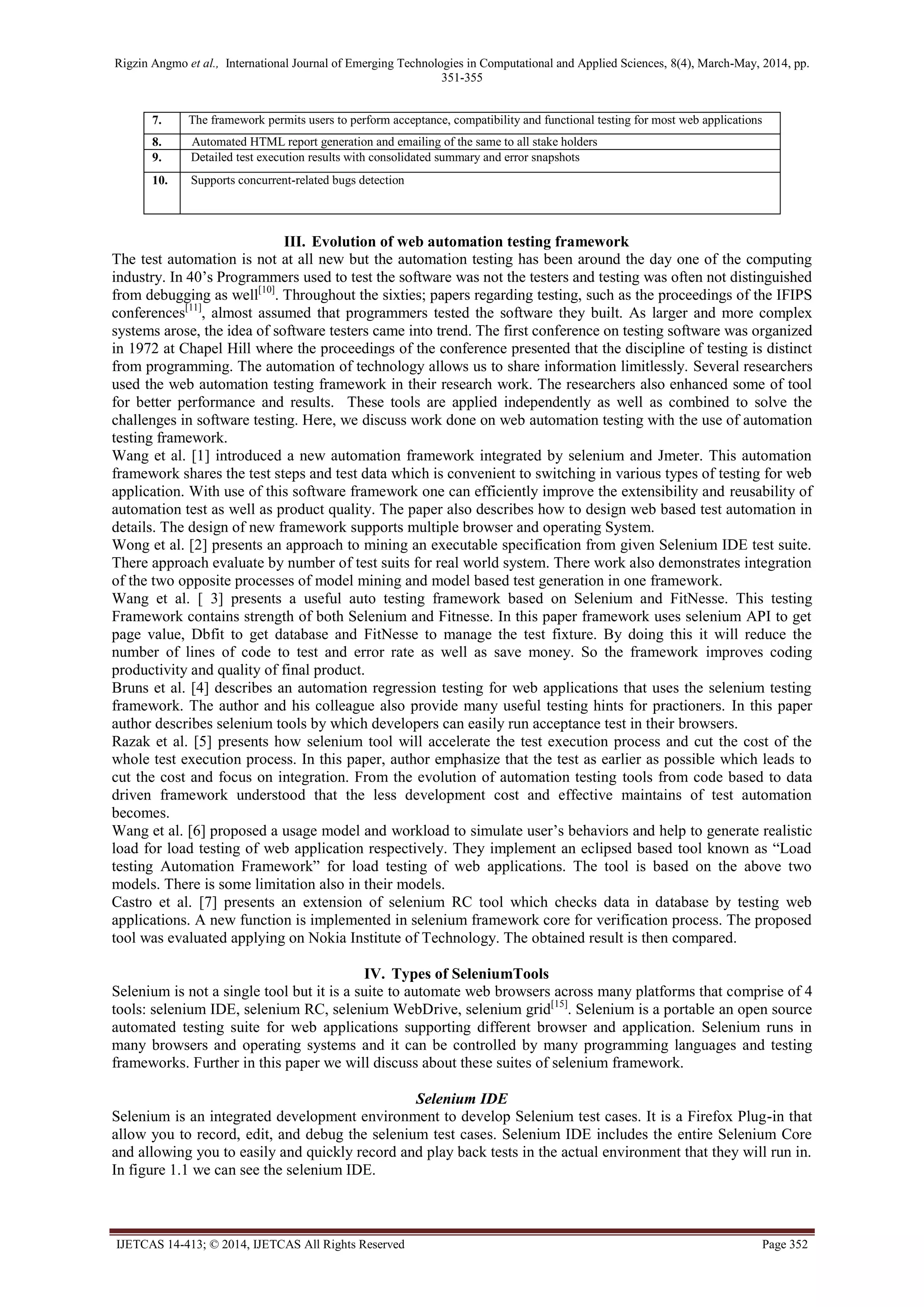 Rigzin Angmo et al., International Journal of Emerging Technologies in Computational and Applied Sciences, 8(4), March-May, 2014, pp.
351-355
IJETCAS 14-413; © 2014, IJETCAS All Rights Reserved Page 352
7. The framework permits users to perform acceptance, compatibility and functional testing for most web applications
8. Automated HTML report generation and emailing of the same to all stake holders
9. Detailed test execution results with consolidated summary and error snapshots
10. Supports concurrent-related bugs detection
III. Evolution of web automation testing framework
The test automation is not at all new but the automation testing has been around the day one of the computing
industry. In 40’s Programmers used to test the software was not the testers and testing was often not distinguished
from debugging as well[10]
. Throughout the sixties; papers regarding testing, such as the proceedings of the IFIPS
conferences[11]
, almost assumed that programmers tested the software they built. As larger and more complex
systems arose, the idea of software testers came into trend. The first conference on testing software was organized
in 1972 at Chapel Hill where the proceedings of the conference presented that the discipline of testing is distinct
from programming. The automation of technology allows us to share information limitlessly. Several researchers
used the web automation testing framework in their research work. The researchers also enhanced some of tool
for better performance and results. These tools are applied independently as well as combined to solve the
challenges in software testing. Here, we discuss work done on web automation testing with the use of automation
testing framework.
Wang et al. [1] introduced a new automation framework integrated by selenium and Jmeter. This automation
framework shares the test steps and test data which is convenient to switching in various types of testing for web
application. With use of this software framework one can efficiently improve the extensibility and reusability of
automation test as well as product quality. The paper also describes how to design web based test automation in
details. The design of new framework supports multiple browser and operating System.
Wong et al. [2] presents an approach to mining an executable specification from given Selenium IDE test suite.
There approach evaluate by number of test suits for real world system. There work also demonstrates integration
of the two opposite processes of model mining and model based test generation in one framework.
Wang et al. [ 3] presents a useful auto testing framework based on Selenium and FitNesse. This testing
Framework contains strength of both Selenium and Fitnesse. In this paper framework uses selenium API to get
page value, Dbfit to get database and FitNesse to manage the test fixture. By doing this it will reduce the
number of lines of code to test and error rate as well as save money. So the framework improves coding
productivity and quality of final product.
Bruns et al. [4] describes an automation regression testing for web applications that uses the selenium testing
framework. The author and his colleague also provide many useful testing hints for practioners. In this paper
author describes selenium tools by which developers can easily run acceptance test in their browsers.
Razak et al. [5] presents how selenium tool will accelerate the test execution process and cut the cost of the
whole test execution process. In this paper, author emphasize that the test as earlier as possible which leads to
cut the cost and focus on integration. From the evolution of automation testing tools from code based to data
driven framework understood that the less development cost and effective maintains of test automation
becomes.
Wang et al. [6] proposed a usage model and workload to simulate user’s behaviors and help to generate realistic
load for load testing of web application respectively. They implement an eclipsed based tool known as “Load
testing Automation Framework” for load testing of web applications. The tool is based on the above two
models. There is some limitation also in their models.
Castro et al. [7] presents an extension of selenium RC tool which checks data in database by testing web
applications. A new function is implemented in selenium framework core for verification process. The proposed
tool was evaluated applying on Nokia Institute of Technology. The obtained result is then compared.
IV. Types of SeleniumTools
Selenium is not a single tool but it is a suite to automate web browsers across many platforms that comprise of 4
tools: selenium IDE, selenium RC, selenium WebDrive, selenium grid[15]
. Selenium is a portable an open source
automated testing suite for web applications supporting different browser and application. Selenium runs in
many browsers and operating systems and it can be controlled by many programming languages and testing
frameworks. Further in this paper we will discuss about these suites of selenium framework.
Selenium IDE
Selenium is an integrated development environment to develop Selenium test cases. It is a Firefox Plug-in that
allow you to record, edit, and debug the selenium test cases. Selenium IDE includes the entire Selenium Core
and allowing you to easily and quickly record and play back tests in the actual environment that they will run in.
In figure 1.1 we can see the selenium IDE.
 