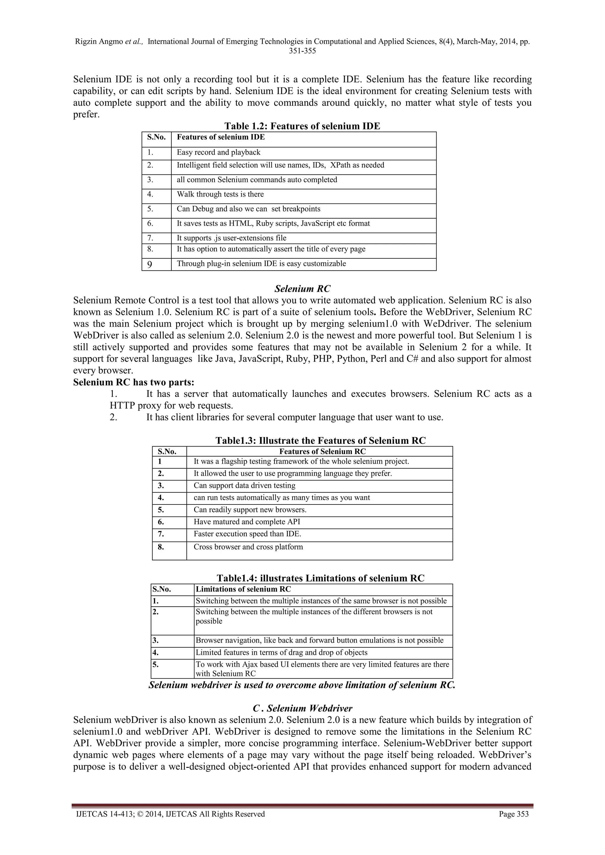 Rigzin Angmo et al., International Journal of Emerging Technologies in Computational and Applied Sciences, 8(4), March-May, 2014, pp.
351-355
IJETCAS 14-413; © 2014, IJETCAS All Rights Reserved Page 353
Selenium IDE is not only a recording tool but it is a complete IDE. Selenium has the feature like recording
capability, or can edit scripts by hand. Selenium IDE is the ideal environment for creating Selenium tests with
auto complete support and the ability to move commands around quickly, no matter what style of tests you
prefer.
Table 1.2: Features of selenium IDE
S.No. Features of selenium IDE
1. Easy record and playback
2. Intelligent field selection will use names, IDs, XPath as needed
3. all common Selenium commands auto completed
4. Walk through tests is there
5. Can Debug and also we can set breakpoints
6. It saves tests as HTML, Ruby scripts, JavaScript etc format
7. It supports .js user-extensions file
8. It has option to automatically assert the title of every page
9 Through plug-in selenium IDE is easy customizable
Selenium RC
Selenium Remote Control is a test tool that allows you to write automated web application. Selenium RC is also
known as Selenium 1.0. Selenium RC is part of a suite of selenium tools. Before the WebDriver, Selenium RC
was the main Selenium project which is brought up by merging selenium1.0 with WeDdriver. The selenium
WebDriver is also called as selenium 2.0. Selenium 2.0 is the newest and more powerful tool. But Selenium 1 is
still actively supported and provides some features that may not be available in Selenium 2 for a while. It
support for several languages like Java, JavaScript, Ruby, PHP, Python, Perl and C# and also support for almost
every browser.
Selenium RC has two parts:
1. It has a server that automatically launches and executes browsers. Selenium RC acts as a
HTTP proxy for web requests.
2. It has client libraries for several computer language that user want to use.
Table1.3: Illustrate the Features of Selenium RC
S.No. Features of Selenium RC
1 It was a flagship testing framework of the whole selenium project.
2. It allowed the user to use programming language they prefer.
3. Can support data driven testing
4. can run tests automatically as many times as you want
5. Can readily support new browsers.
6. Have matured and complete API
7. Faster execution speed than IDE.
8. Cross browser and cross platform
Table1.4: illustrates Limitations of selenium RC
S.No. Limitations of selenium RC
1. Switching between the multiple instances of the same browser is not possible
2. Switching between the multiple instances of the different browsers is not
possible
3. Browser navigation, like back and forward button emulations is not possible
4. Limited features in terms of drag and drop of objects
5. To work with Ajax based UI elements there are very limited features are there
with Selenium RC
Selenium webdriver is used to overcome above limitation of selenium RC.
C . Selenium Webdriver
Selenium webDriver is also known as selenium 2.0. Selenium 2.0 is a new feature which builds by integration of
selenium1.0 and webDriver API. WebDriver is designed to remove some the limitations in the Selenium RC
API. WebDriver provide a simpler, more concise programming interface. Selenium-WebDriver better support
dynamic web pages where elements of a page may vary without the page itself being reloaded. WebDriver’s
purpose is to deliver a well-designed object-oriented API that provides enhanced support for modern advanced
 