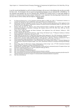 Rigzin Angmo et al., International Journal of Emerging Technologies in Computational and Applied Sciences, 8(4), March-May, 2014, pp.
351-355
IJETCAS 14-413; © 2014, IJETCAS All Rights Reserved Page 355
is use for record and playback as well as for those developers who are new in developing side can also use easily
for their work. For developers who are good in programming language can use selenium RC or WebDriver. To
run selenium tests parallel one can use selenium grid. Therefore for overall review it is clear that whether in
automatic or manual testing choosing a proper framework is very important. By choosing proper framework one
can save time as well as money and can improve software quality.
References
[1] Fei Wang and Wencaai Du, “A Test Automaton Framework Based on WEB” proc. IEEE 11th
International Conference on
Computer and Information (ACIS 12),IEEE Press, 2012, pp. 683-687, doi:10.1109/ICIS.2012.21
[2] Dianxiang Xu, Weifeng Xu, Bharath K bavikati, W.Eric Wong, “Mining Executable Specifications of Web Applications from
Selenium IDE Tests” proc. IEEE 6th
International Conference on Software Security and Reliability (SERE 12), IEEE Press, 2012,
pp. 263-272, doi:10.1109/SERE.2012.39.
[3] Xinchun Wang and peijie Xu, “Build an Auto Testing framework Based on Selenium and FitNesse” proc. IEEE 2009
International Conference on Information Technology and Computer Science (ITCS 09), IEEE Press, 2009, pp. 436-439,
doi:10.1109/ITCS.2009.228.
[4] Andreas bruns, Andreas Kornstadt, and Dennis Wichmann, “Web Application Tests with Selenium”, Publised in IEEE
Computer Society, 2009, pp. 88-91.
[5] Rosnisa Abdull Razak and Fairul Rizal Fahrurazi, “Agile Testing with Selenium” proc. 5th
Malaysian Conference in Software
Engineering(MySEC 11),IEEE Press , 2011, pp. 217-219.
[6] Xingen Wang, Bo Zhou and Wei Li,“Model based load testing of Web Applications”, Proc. IEEE International Symposium on
Parallel and Distributed Processing with Applications(ISPA 10), IEEE Press, 2010,pp. 483-490, doi:10.1109/ISPA.2010.24.
[7] Andreza M.F.V. de Castro, Gisele A.Macedo, Eliane F. Collins and Arilo C. Dias-neto, “Extension of Selenium RC Tool to
Perform Automated Testing with Database in Web Applications”,IEEE Press (AST 13), 2013, pp. 125-131.
[8] Ahmad Shahzad, Sajjad Raza,Muhammad N. Azam, khurram Bilal, Inam-ul-haqand Shafay Shamail ,“Automated Optimum test
Case Genenration Using Web Navigation Graphs”, Proc. IEEE International Conference on emerging Technology,IEEE2009,pp.
427-432.
[9] Wen-li Dong, hang YU,“Web Service Testing method based on Fault-coverage ”,proc. 10th
IEEE International Enterprise
Distributed Object Computing Conference Workshops(EDOCW’06).
[10] Monika Sharma and Rigzin Angmo, “Web based Automation Testing and Tools”,international journal of Computer Science And
Information Technology (IJCSIT), Vol. 5(1),2014, ISSN:0975-9646, pp. 908-912.
[11] http://www.satisfice.com/blog/archives/118
[12] http://whatis.techtarget.com/definition/framework
[13] http://www.studyselenium.com/2014/01/difference-between-selenium-rc-and.html
[14] http://seleniummaster.com/sitecontent/index.php/introduction-to-selenium-automation/selenium-automation-job-skills-menu/24-
selenium-automation-job-interview-category/112-seleniumwebdriverandseleniumideinterviewquestions
[15] http://docs.seleniumhq.org/
 