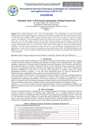 International Association of Scientific Innovation and Research (IASIR)
(An Association Unifying the Sciences, Engineering, and Applied Research)
International Journal of Emerging Technologies in Computational
and Applied Sciences (IJETCAS)
www.iasir.net
IJETCAS 14-413; © 2014, IJETCAS All Rights Reserved Page 351
ISSN (Print): 2279-0047
ISSN (Online): 2279-0055
Selenium Tool: A Web based Automation Testing Framework
Ms. Rigzin Angmo, Mrs. Monika Sharma
Department of Information technology
University Institute of Engineering Technology, Panjab University,
Chandigarh (U.T.)
INDIA
Abstract: The commercialization of I.T. sector and opportunity of new technologies, in web based system
undergo frequent and rapid changes. The classical way of testing web application was based on protocol level,
in which the tester created an HTTP request and then send it to the web site which was under test, further
response was analyzed. So to do manually testing in most of the cases was time consuming, expensive as well as
hectic job. To save time, money and also for the better business purpose an auto testing is required. But
sometime there may be a problem arising to do automation testing due to improper use of testing framework. So
a proper testing framework is to be chosen for a better result. In this paper we will discuss about selenium.
Selenium is an open source automation testing tool and is a type of software testing framework for web
application. It is one of the best tools for automation testing and provides testers with different framework for
different test cases. It also uses different platform and framework according to the programming language used
by the developers
Keywords: software testing, testing framework, Selenium, selenium RC, Selenium IDE, grid, WebDriver.
I. Introduction
Framework in general means something real or based on a conceptual structure that is used to provide a support
or guide line for the building of something that expands the structure into something useful[12]
. In computer
language, a framework is a layered structure indicating what kind of programs can or should be built and how
they would interrelate to one another. A framework may be for a set of functions within a system that interrelate
the layers of an operating system and the layers of an application subsystem as well as how communication
should be standardized at some level of a network. Some frameworks in computer system also include
programming interfaces ,programs, or can also offer programming tools for using the frameworks. A
framework is more comprehensive than a protocol and more prescriptive than a structure.
Today everything is web based thus it is becoming more and more complex. For this huge information platform
and quick release cycle as well as quick regeneration is required. This requires the web application to be
comprehensive, expansibility and efficiency. For this some framework also includes automation tools. In this
paper we will discuss about the Selenium automation testing tool that is used in framework for better results. As
we know sometimes there may be a problem arising to choose proper framework for automation testing.
Selenium is a set of tools working with many Operating Systems, browsers, programming languages and
different testing frameworks, each with different approach in support of automation test for testing web based
application.
II. Basics of Selenium
Selenium Framework provides a standardized way of writing Selenium tests. Selenium Automation Framework
increases automation efficiency by reducing initial coding effort. It is a scriptless framework used for
automation testing of web applications that is developed in many programming languages like java, .NET, Php
etc. The framework provides a platform to execute data driven framework by spreadsheet template. It can be
used in the current automation project. Whenever needed Selenium framework helps enterprises speed up
testing at the test design layer using accelerators while keeping the automation suite flexible to in
Table 1.1: Illustrate Features of selenium Automation framework[15]
Features of selenium Automation framework
1. It is a user-friendly interface for creating and executing test suites
2. It is robust, flexible and extensible framework
3. It supports test automation on diverse sets of web applications across domains
4. Programmatic generation o functional test cases and test suites
5. Integration for dynamic and flexible grouping of test suites
6. Schedulers for test execution and test report mailing
 
