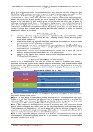 Sapna Choudhary et al., International Journal of Emerging Technologies in Computational and Applied Sciences, 8(4), March-May, 2014,
pp. 356-359
IJETCAS 14-424; © 2014, IJETCAS All Rights Reserved Page 357
allows them to focus on developing their applications and not worry about the underlying infrastructure. Just
like the SaaS model, users do not have control or access to the underlying infrastructure being used to host their
applications at the PaaS level. Google App Engine and Microsoft Azure are popular PaaS examples.
3) Infrastructure as a Service (IaaS): this is where users acquire computing resources such as processing power,
memory and storage from an IaaS provider and use the resources to deploy and run their applications. In
contrast to the PaaS model, the IaaS model is a low level of abstraction that allows users to access the
underlying infrastructure through the use of virtual machines. IaaS gives users more flexibility than PaaS as it
allows the user to deploy any software stack on top of the operating system. However, flexibility comes with a
cost and users are responsible for updating and patching the operating system at the IaaS level. Amazon Web
Services is popular IaaS examples. This definition describes cloud computing as having five essential
characteristics and three service models.
IV. Essential Characteristics
 On-demand self-service: computing resources can be acquired and used at anytime without the need for
human interaction with cloud service providers. Computing resources include processing power,
storage, virtual machines etc.
 Broad network access: the previously mentioned resources can be accessed over a network using
heterogeneous devices such as laptops or mobiles phones.
 Resource pooling: cloud service providers pool their resources that are then shared by multiple users.
This is referred to as multi-tenancy where for example a physical server may host several virtual
machines belonging to different users.
 Rapid elasticity: a user can quickly acquire more resources from the cloud by scaling out. They can
scale back in by releasing those resources once they are no longer required.
 Measured service: resource usage is metered using appropriate metrics such monitoring storage usage,
CPU hours, bandwidth usage etc.
V. Scenario for Establishment of Cloud Connection
Security is like an achievement for cloud users and for their data centers, we incorporate many software’s,
techniques, hardware and tools for security reasons. Sometimes we do changes in our network topology and its
infrastructure use many different operating systems and open source tools. But this paper serves some new
techniques for securing cloud environment and development of new techniques. We discovered four levels for
cloud security.
VI. Security Levels for Cloud and Its Clients
For making a secure connection with cloud user should follow all protocols which defines by cloud server which
helps both of them for reliable services.
Level 1:- The initial process for connecting the database. When the user tries to communicate the cloud server,
first the server will check the registered Mac address of client pc through access control list on server and their
routers.mac address is the best option for addressing user identity. It plays an important role for a secure
connecting process. After confirming the Mac address further process will come in to play.
Level 2:- After completion of the first process the next part in the security check is the identification of IMEI
number. Server will check the IMEI number of the user that was given to the server during registration process.
When this process ends the cloud server will send an access code on the user cell phone to establish a secure
connection to the cloud center through a text message. IMEI number is a very useful option because it is a
unique universally. That terminates the level 2 of the identification process.
Level 3:- level 3 begins after getting the access code. With the access code identification the server will open
cloud web portal, then user will type their unique user ID and password. After confirming the desired content
the process will switch to the level 4.
•Matching access code of user to access data base server
cloudLevel 4
•User Id and Password (seaprate for each user) on web
portal
Level 3
•Sending Secure message through registerd IMEI on cell
phoneLevel 2
•Matching MAC address for user identity and secure
connectionLevel 1
 