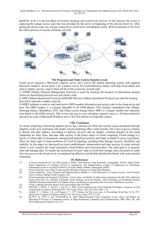 Sapna Choudhary et al., International Journal of Emerging Technologies in Computational and Applied Sciences, 8(4), March-May, 2014,
pp. 356-359
IJETCAS 14-424; © 2014, IJETCAS All Rights Reserved Page 358
Level 4:- level 4 is the last phase of security checking and connectivity process. In this process, the server is
expecting the unique access code that was provided by the server in beginning of the process (level 4). After
getting the access code user will get connected to cloud server and database center. With termination of the level
the whole process of security checking will ends.
VII. Programs and Tools Used in Security Levels
Cloud server required a Microsoft windows server 2k12 (2012) R2 edition operating system with updated
Microsoft windows service pack 2 for windows server 2k12.activedirectory feature will help cloud admin and
users to deploy services .and to check all the levels of security on both ends.
1) SNMP (Simple Network Management Protocol) is used for tracking the location of information packets
which are transmitting between user and cloud’s ends.
2) ARP (Address Resolution Protocol) and RARP (Reverse Address Resolution Protocol) are used for locating
host and its network in public network.
3) MSPY software is used to send and receive IMEI number information and access code to the cloud server and
host. The IMEI number is a common identifier in all GSM phones. This includes smartphones like iPhone,
Samsung Galaxy, BlackBerry, HTC and Nokia Lumia among others. IMEI is a unique number that identifies
your phone in the GSM network. This in turn lets you or your cell phone operator traces it. All these protocols
and tools are used in Microsoft Windows server 2k12 R2 edition on cloud data centers.
VIII. Conclusion
As cloud computing is becoming popular day by day, concerns are about the security issues introduced through
adoption of this new techniques and model. Cloud computing offers many benefits, but it also is gives a chance
to threats and data robbers. According to delivery services and its models, essential features of the cloud
computing are Saas, Paas, and Iaas, data security is the prime aspect of cloud computing. Cloud storage is a
service in which data is maintained, managed and backed up remotely and make available to users everywhere.
There are three types of main problems in Cloud Computing, including Data Storage Security, flexibility and
mobility. In this paper we discussed on cloud establishment, enhancement and data security in cloud network
which is very essential for cloud consumers, cloud brokers and cloud providers. The main goal is to securely
store and manage data. To ensure the correctness of users’ data in cloud data storage, and correctness of users
who can access to the cloud server, we proposed an effective and flexible distributed scheme with some security
techniques.
IX. References
[1]. A Secure Framework for User Data Storage in Public Cloud Systems using Symmetric Cryptography Reetika Singh, Rajesh
Tiwari Department of Computer Science & Engineering, Shri Shankaracharya College of Engineering & Technology,
Chhattisgarh Swami Vivekanand Technical University, Bhilai - 490006, Chhattisgarh, INDIA
[2]. Cloud computing: state-of-the-art and research challenges Qi Zhang·Lu Cheng·Raouf Boutaba
[3] Cloud Computing – Issues, Research and Implementations, Mladen A. Vouk Department of Computer Science, North Carolina
State University, Raleigh, North Carolina, USA.
[4] Cloud Computing and Emerging IT Platforms: Vision, Hype, and Reality for Delivering Computing as the 5th Utility, Rajkumar
Buyya Chee Shin Yeo, Srikumar Venugopal, James Broberg, and Ivona Brandic, Grid Computing and Distributed Systems
(GRIDS) Laboratory Department of Computer Science and Software Engineering The University of Melbourne, Australia.
[5] Cloud Computing Nariman Mirzaei (nmirzaei@indiana.edu) Fall 2008.
[6] FOSTER, I., ZHAO, Y., RAICU, I. and LU, S. 2008. Cloud Computing and Grid Computing 360-Degree Compared. In Grid
Computing Environments Workshop (GCE '08), Austin, Texas, USA, November 2008, 1-10.
[7] Corbató, F. J., Saltzer, J. H., and Clingen, C. T. 1972. Multics: the first seven years. In Proceedings of the May 16-18, 1972,
Spring Joint Computer Conference, Atlantic City, New Jersey, May 1972, 571-583.
[8] BUYYA, R., YEO, C. and VENUGOPAL, S. 2008. Market-Oriented Cloud Computing: Vision, Hype, and Reality for
Delivering IT Services as Computing Utilities. In High Performance Computing and Communications, 2008. HPCC '08. 10th
IEEE International Conference on, 5-13.
 