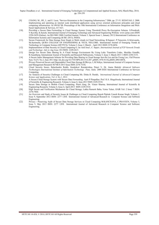 Sapna Choudhary et al., International Journal of Emerging Technologies in Computational and Applied Sciences, 8(4), March-May, 2014,
pp. 356-359
IJETCAS 14-424; © 2014, IJETCAS All Rights Reserved Page 359
[9] CHANG, M., HE, J., and E. Leon, "Service-Orientation in the Computing Infrastructure," 2006, pp. 27-33. SEDAYAO, J. 2008.
Implementing and operating an internet scale distributed application using service oriented architecture principles and cloud
computing infrastructure. In iiWAS '08: Proceedings of the 10th International Conference on Information Integration and Web-
based Applications & Services, 417-421.
[10]. Providing a Secure Data Forwarding in Cloud Storage System Using Threshold Proxy Re-Encryption Scheme. S.Poonkodi,
V.Kavitha, K.Suresh, International Journal of Emerging Technology and Advanced Engineering Website: www.ijetae.com (ISSN
2250-2459 (Online), An ISO 9001:2008 Certified Journal, Volume 3, Special Issue 1, January 2013) International Conference on
Information Systems and Computing (ICISC-2013), INDIA.
[11]. Secure Framework for Data Storage from Single to Multi clouds in Cloud Networking, B.Sujana1, P.Tejaswini, G.Srinivasulu,
Sk.Karimulla, QUBA COLLEGE OF ENGINEERING & TECH, NELLORE. International Journal of Emerging Trends &
Technology in Computer Science (IJETTCS), Volume 2, Issue 2, March – April 2013 ISSN 2278-6856.
[12] Implementation of Data Security in Cloud Computing G. Jai Arul Jose1, C. Sajeev, International Journal of P2P Network Trends
and Technology- July to Aug Issue 2011ISSN: 2249-2615.
[13] Design For Secure Data Sharing In A Cloud Storage Environment By Using Luby Transform Codes, Moulika Grandhi,
B.Anantharaj, International Journal of Scientific and Research Publications, Volume 3, Issue 3, March 2013 1 ISSN 2250-3153.
[14] A Secure Index Management Scheme for Providing Data Sharing in Cloud Storage Sun-Ho Lee and Im-Yeong Lee, J Inf Process
Syst, Vol.9, No.2, June 2013 http://dx.doi.org/10.3745/JIPS.2013.9.2.287 ,pISSN.1976-913X,eISSN.2092-805X.
[15] Privacy Preserved Secure and Dependable Cloud Data Storage B.Dhivya, L.M.Nithya, International Journal of Computer Science
and Management Research NCNICS 2013 Issue ISSN 2278-733X.
[16] Cloud Security Issues, Balachandra Reddy, Kandukuri Ramakrishna, Paturi V, Dr. Atanu Rakshit Advanced Software
Technologies International Institute of Information Technology Pune, India. 2009 IEEE International Conference on Services
Computing.
[17] An Analysis of Security Challenges in Cloud Computing Ms. Disha H. Parekh, International Journal of Advanced Computer
Science and Applications, Vol. 4, No.1, 2013.
[18] A Secure Cloud Storage System with Secure Data Forwarding Aarti P Pimpalkar, Prof. H.A. Hingoliwala, International Journal
of Scientific & Engineering Research, Volume 4, Issue 6, June-2013 ISSN 2229-5518.
[19] Secure Data Storage in Mobile Cloud Computing, Preeti Garg, Dr. Vineet Sharma, International Journal of Scientific &
Engineering Research, Volume 4, Issue 4, April-2013 ISSN 2229-5518.
[20] High Secure and Verification Mechanism for Cloud Storage, Lukka Ramesh Babu, Vemu Tulasi, IJAIR Vol. 2 Issue 7 ISSN:
2278-7844.
[21] An Overview and Study of Security Issues & Challenges in Cloud Computing Rajesh Piplode Umesh Kumar Singh, Volume 2,
Issue 9, September 2012 ISSN: 2277 128X International Journal of Advanced Research in Computer Science and Software
Engineering.
[22] Privacy - Preserving Audit of Secure Data Storage Services in Cloud Computing M.KANCHANA, C.PRAVEEN, Volume 3,
Issue 5, May 2013 ISSN: 2277 128X International Journal of Advanced Research in Computer Science and Software
Engineering.
 