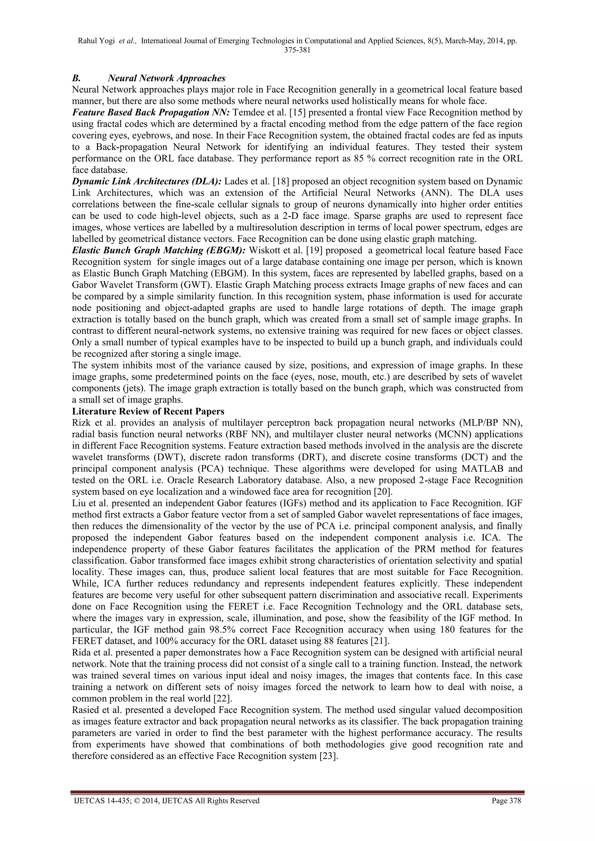 Rahul Yogi et al., International Journal of Emerging Technologies in Computational and Applied Sciences, 8(5), March-May, 2014, pp.
375-381
IJETCAS 14-435; © 2014, IJETCAS All Rights Reserved Page 378
B. Neural Network Approaches
Neural Network approaches plays major role in Face Recognition generally in a geometrical local feature based
manner, but there are also some methods where neural networks used holistically means for whole face.
Feature Based Back Propagation NN: Temdee et al. [15] presented a frontal view Face Recognition method by
using fractal codes which are determined by a fractal encoding method from the edge pattern of the face region
covering eyes, eyebrows, and nose. In their Face Recognition system, the obtained fractal codes are fed as inputs
to a Back-propagation Neural Network for identifying an individual features. They tested their system
performance on the ORL face database. They performance report as 85 % correct recognition rate in the ORL
face database.
Dynamic Link Architectures (DLA): Lades et al. [18] proposed an object recognition system based on Dynamic
Link Architectures, which was an extension of the Artificial Neural Networks (ANN). The DLA uses
correlations between the fine-scale cellular signals to group of neurons dynamically into higher order entities
can be used to code high-level objects, such as a 2-D face image. Sparse graphs are used to represent face
images, whose vertices are labelled by a multiresolution description in terms of local power spectrum, edges are
labelled by geometrical distance vectors. Face Recognition can be done using elastic graph matching.
Elastic Bunch Graph Matching (EBGM): Wiskott et al. [19] proposed a geometrical local feature based Face
Recognition system for single images out of a large database containing one image per person, which is known
as Elastic Bunch Graph Matching (EBGM). In this system, faces are represented by labelled graphs, based on a
Gabor Wavelet Transform (GWT). Elastic Graph Matching process extracts Image graphs of new faces and can
be compared by a simple similarity function. In this recognition system, phase information is used for accurate
node positioning and object-adapted graphs are used to handle large rotations of depth. The image graph
extraction is totally based on the bunch graph, which was created from a small set of sample image graphs. In
contrast to different neural-network systems, no extensive training was required for new faces or object classes.
Only a small number of typical examples have to be inspected to build up a bunch graph, and individuals could
be recognized after storing a single image.
The system inhibits most of the variance caused by size, positions, and expression of image graphs. In these
image graphs, some predetermined points on the face (eyes, nose, mouth, etc.) are described by sets of wavelet
components (jets). The image graph extraction is totally based on the bunch graph, which was constructed from
a small set of image graphs.
Literature Review of Recent Papers
Rizk et al. provides an analysis of multilayer perceptron back propagation neural networks (MLP/BP NN),
radial basis function neural networks (RBF NN), and multilayer cluster neural networks (MCNN) applications
in different Face Recognition systems. Feature extraction based methods involved in the analysis are the discrete
wavelet transforms (DWT), discrete radon transforms (DRT), and discrete cosine transforms (DCT) and the
principal component analysis (PCA) technique. These algorithms were developed for using MATLAB and
tested on the ORL i.e. Oracle Research Laboratory database. Also, a new proposed 2-stage Face Recognition
system based on eye localization and a windowed face area for recognition [20].
Liu et al. presented an independent Gabor features (IGFs) method and its application to Face Recognition. IGF
method first extracts a Gabor feature vector from a set of sampled Gabor wavelet representations of face images,
then reduces the dimensionality of the vector by the use of PCA i.e. principal component analysis, and finally
proposed the independent Gabor features based on the independent component analysis i.e. ICA. The
independence property of these Gabor features facilitates the application of the PRM method for features
classification. Gabor transformed face images exhibit strong characteristics of orientation selectivity and spatial
locality. These images can, thus, produce salient local features that are most suitable for Face Recognition.
While, ICA further reduces redundancy and represents independent features explicitly. These independent
features are become very useful for other subsequent pattern discrimination and associative recall. Experiments
done on Face Recognition using the FERET i.e. Face Recognition Technology and the ORL database sets,
where the images vary in expression, scale, illumination, and pose, show the feasibility of the IGF method. In
particular, the IGF method gain 98.5% correct Face Recognition accuracy when using 180 features for the
FERET dataset, and 100% accuracy for the ORL dataset using 88 features [21].
Rida et al. presented a paper demonstrates how a Face Recognition system can be designed with artificial neural
network. Note that the training process did not consist of a single call to a training function. Instead, the network
was trained several times on various input ideal and noisy images, the images that contents face. In this case
training a network on different sets of noisy images forced the network to learn how to deal with noise, a
common problem in the real world [22].
Rasied et al. presented a developed Face Recognition system. The method used singular valued decomposition
as images feature extractor and back propagation neural networks as its classifier. The back propagation training
parameters are varied in order to find the best parameter with the highest performance accuracy. The results
from experiments have showed that combinations of both methodologies give good recognition rate and
therefore considered as an effective Face Recognition system [23].
 