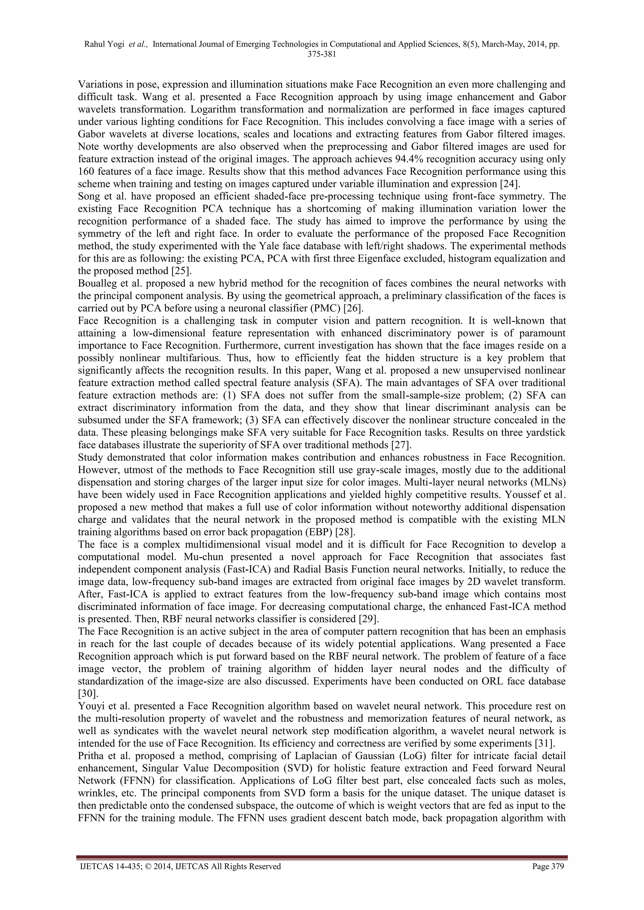 Rahul Yogi et al., International Journal of Emerging Technologies in Computational and Applied Sciences, 8(5), March-May, 2014, pp.
375-381
IJETCAS 14-435; © 2014, IJETCAS All Rights Reserved Page 379
Variations in pose, expression and illumination situations make Face Recognition an even more challenging and
difficult task. Wang et al. presented a Face Recognition approach by using image enhancement and Gabor
wavelets transformation. Logarithm transformation and normalization are performed in face images captured
under various lighting conditions for Face Recognition. This includes convolving a face image with a series of
Gabor wavelets at diverse locations, scales and locations and extracting features from Gabor filtered images.
Note worthy developments are also observed when the preprocessing and Gabor filtered images are used for
feature extraction instead of the original images. The approach achieves 94.4% recognition accuracy using only
160 features of a face image. Results show that this method advances Face Recognition performance using this
scheme when training and testing on images captured under variable illumination and expression [24].
Song et al. have proposed an efficient shaded-face pre-processing technique using front-face symmetry. The
existing Face Recognition PCA technique has a shortcoming of making illumination variation lower the
recognition performance of a shaded face. The study has aimed to improve the performance by using the
symmetry of the left and right face. In order to evaluate the performance of the proposed Face Recognition
method, the study experimented with the Yale face database with left/right shadows. The experimental methods
for this are as following: the existing PCA, PCA with first three Eigenface excluded, histogram equalization and
the proposed method [25].
Boualleg et al. proposed a new hybrid method for the recognition of faces combines the neural networks with
the principal component analysis. By using the geometrical approach, a preliminary classification of the faces is
carried out by PCA before using a neuronal classifier (PMC) [26].
Face Recognition is a challenging task in computer vision and pattern recognition. It is well-known that
attaining a low-dimensional feature representation with enhanced discriminatory power is of paramount
importance to Face Recognition. Furthermore, current investigation has shown that the face images reside on a
possibly nonlinear multifarious. Thus, how to efficiently feat the hidden structure is a key problem that
significantly affects the recognition results. In this paper, Wang et al. proposed a new unsupervised nonlinear
feature extraction method called spectral feature analysis (SFA). The main advantages of SFA over traditional
feature extraction methods are: (1) SFA does not suffer from the small-sample-size problem; (2) SFA can
extract discriminatory information from the data, and they show that linear discriminant analysis can be
subsumed under the SFA framework; (3) SFA can effectively discover the nonlinear structure concealed in the
data. These pleasing belongings make SFA very suitable for Face Recognition tasks. Results on three yardstick
face databases illustrate the superiority of SFA over traditional methods [27].
Study demonstrated that color information makes contribution and enhances robustness in Face Recognition.
However, utmost of the methods to Face Recognition still use gray-scale images, mostly due to the additional
dispensation and storing charges of the larger input size for color images. Multi-layer neural networks (MLNs)
have been widely used in Face Recognition applications and yielded highly competitive results. Youssef et al.
proposed a new method that makes a full use of color information without noteworthy additional dispensation
charge and validates that the neural network in the proposed method is compatible with the existing MLN
training algorithms based on error back propagation (EBP) [28].
The face is a complex multidimensional visual model and it is difficult for Face Recognition to develop a
computational model. Mu-chun presented a novel approach for Face Recognition that associates fast
independent component analysis (Fast-ICA) and Radial Basis Function neural networks. Initially, to reduce the
image data, low-frequency sub-band images are extracted from original face images by 2D wavelet transform.
After, Fast-ICA is applied to extract features from the low-frequency sub-band image which contains most
discriminated information of face image. For decreasing computational charge, the enhanced Fast-ICA method
is presented. Then, RBF neural networks classifier is considered [29].
The Face Recognition is an active subject in the area of computer pattern recognition that has been an emphasis
in reach for the last couple of decades because of its widely potential applications. Wang presented a Face
Recognition approach which is put forward based on the RBF neural network. The problem of feature of a face
image vector, the problem of training algorithm of hidden layer neural nodes and the difficulty of
standardization of the image-size are also discussed. Experiments have been conducted on ORL face database
[30].
Youyi et al. presented a Face Recognition algorithm based on wavelet neural network. This procedure rest on
the multi-resolution property of wavelet and the robustness and memorization features of neural network, as
well as syndicates with the wavelet neural network step modification algorithm, a wavelet neural network is
intended for the use of Face Recognition. Its efficiency and correctness are verified by some experiments [31].
Pritha et al. proposed a method, comprising of Laplacian of Gaussian (LoG) filter for intricate facial detail
enhancement, Singular Value Decomposition (SVD) for holistic feature extraction and Feed forward Neural
Network (FFNN) for classification. Applications of LoG filter best part, else concealed facts such as moles,
wrinkles, etc. The principal components from SVD form a basis for the unique dataset. The unique dataset is
then predictable onto the condensed subspace, the outcome of which is weight vectors that are fed as input to the
FFNN for the training module. The FFNN uses gradient descent batch mode, back propagation algorithm with
 