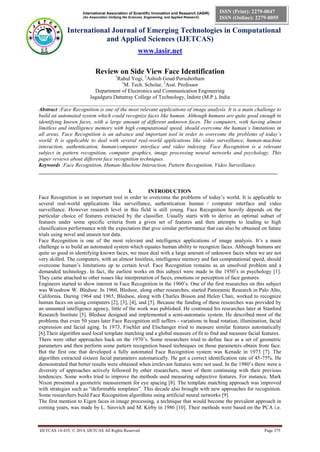 International Association of Scientific Innovation and Research (IASIR)
(An Association Unifying the Sciences, Engineering, and Applied Research)
International Journal of Emerging Technologies in Computational
and Applied Sciences (IJETCAS)
www.iasir.net
IJETCAS 14-435; © 2014, IJETCAS All Rights Reserved Page 375
ISSN (Print): 2279-0047
ISSN (Online): 2279-0055
Review on Side View Face Identification
1
Rahul Yogi, 2
Ashish Goud Purushotham
1
M. Tech. Scholar, 2
Asst. Professor
Department of Electronics and Communication Engineering
Jagadguru Dattatray College of Technology, Indore (M.P.), India
____________________________________________________________________________________
Abstract :Face Recognition is one of the most relevant applications of image analysis. It is a main challenge to
build an automated system which could recognize faces like human. Although humans are quite good enough in
identifying known faces, with a large amount of different unknown faces. The computers, with having almost
limitless and intelligence memory with high computational speed, should overcome the human’s limitations in
all areas. Face Recognition is an advance and important tool in order to overcome the problems of today’s
world. It is applicable to deal with several real-world applications like video surveillance, human-machine
interaction, authentication, human/computer interface and video indexing. Face Recognition is a relevant
subject in pattern recognition, computer graphics, image processing neural networks and psychology. This
paper reviews about different face recognition techniques.
Keywords :Face Recognition, Human-Machine Interaction, Pattern Recognition, Video Surveillance.
_________________________________________________________________________________________
I. INTRODUCTION
Face Recognition is an important tool in order to overcome the problems of today’s world. It is applicable to
several real-world applications like surveillance, authentication human / computer interface and video
surveillance. However research level in this field is still young. Face Recognition heavily depends on the
particular choice of features extracted by the classifier. Usually starts with to derive an optimal subset of
features under some specific criteria from a given set of features and then attempts to leading to high
classification performance with the expectation that give similar performance that can also be obtained on future
trials using novel and unseen test data.
Face Recognition is one of the most relevant and intelligence applications of image analysis. It’s a main
challenge is to build an automated system which equates human ability to recognize faces. Although humans are
quite so good in identifying known faces, we must deal with a large amount of unknown faces when we are not
very skilled. The computers, with an almost limitless, intelligence memory and fast computational speed, should
overcome human’s limitations up to certain level. Face Recognition remains as an unsolved problem and a
demanded technology. In fact, the earliest works on this subject were made in the 1950’s in psychology [1].
They came attached to other issues like interpretation of faces, emotions or perception of face gestures.
Engineers started to show interest in Face Recognition in the 1960’s. One of the first researches on this subject
was Woodrow W. Bledsoe. In 1960, Bledsoe, along other researches, started Panoramic Research in Palo Alto,
California. During 1964 and 1965, Bledsoe, along with Charles Bisson and Helen Chan, worked to recognize
human faces on using computers [2], [3], [4], and [5]. Because the funding of these researches was provided by
an unnamed intelligence agency, little of the work was published. He continued his researches later at Stanford
Research Institute [5]. Bledsoe designed and implemented a semi-automatic system. He described most of the
problems that even 50 years later Face Recognition still suffers - variations in head rotation, illumination, facial
expression and facial aging. In 1973, Fischler and Elschanger tried to measure similar features automatically
[6].Their algorithm used local template matching and a global measure of fit to find and measure facial features.
There were other approaches back on the 1970’s. Some researchers tried to define face as a set of geometric
parameters and then perform some pattern recognition based techniques on those parameters obtain from face.
But the first one that developed a fully automated Face Recognition system was Kenade in 1973 [7]. The
algorithm extracted sixteen facial parameters automatically. He got a correct identification rate of 45-75%. He
demonstrated that better results were obtained when irrelevant features were not used. In the 1980’s there were a
diversity of approaches actively followed by other researchers, most of them continuing with their previous
tendencies. Some works tried to improve the methods used measuring subjective features. For instance, Mark
Nixon presented a geometric measurement for eye spacing [8]. The template matching approach was improved
with strategies such as “deformable templates”. This decade also brought with new approaches for recognition.
Some researchers build Face Recognition algorithms using artificial neural networks [9].
The first mention to Eigen faces in image processing, a technique that would become the prevalent approach in
coming years, was made by L. Sirovich and M. Kirby in 1986 [10]. Their methods were based on the PCA i.e.
 