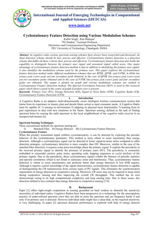 International Association of Scientific Innovation and Research (IASIR)
(An Association Unifying the Sciences, Engineering, and Applied Research)
International Journal of Emerging Technologies in Computational
and Applied Sciences (IJETCAS)
www.iasir.net
IJETCAS 14-443; © 2014, IJETCAS All Rights Reserved Page 397
ISSN (Print): 2279-0047
ISSN (Online): 2279-0055
Cyclostationary Feature Detection using Various Modulation Schemes
Kulbir Singh1
, Rita Mahajan2
1
PG Student, 2
Assistant Professor
Electronics and Communication Engineering Department,
PEC University of Technology, Chandigarh, INDIA
Abstract: In cognitive radio various spectrum sensing schemes have always been researched and discussed. An
ideal detection scheme should be fast, precise and effective. Cyclostationary feature detection is a detection
scheme that fulfils all these criteria (fast, precise and effective). Cyclostationary feature detection also holds the
capability to distinguish between the primary user signal and unwanted signal called noise. One major
advantage of cyclostationary feature detection method is that in addition to identifying the primary user signal,
it also identifies the modulation scheme used by the primary user. This paper explores the cyclostationary
feature detection method under different modulation schemes that are BPSK, QPSK, and 8-PSK. In BPSK One
primary peak (centre peak) and one secondary peak obtained, in the case of QPSK One primary peak (centre peak)
and two secondary peaks obtained and in the case of 8-PSK One primary peak (centre peak) and four secondary
peaks are obtained. The output is plotted on graph and various modulation schemes are studied in
Cyclostationary Feature Detection method. The Spectral Correlation Function (SCF) is used in this research
paper which shows a peak in the centre of graph if primary user is present.
Keywords: Primary User (PU), Energy Detection (ED), Signal to Noise Ratio (SNR), Cognitive Radio (CR),
Cyclostationary Feature Detection (CFD)
I. Introduction
A Cognitive Radio is an adaptive multi-dimensionally aware intelligent wireless communication system that
learns from its experience to reason, plan and decide future action to meet consumer needs. A Cognitive Radio
must be capable of: 1) sensing its environment 2) adapting its physical layer functionality 3) learning from its
past experiences to deal with new situations in the future. Spectrum sensing, defined as the task of finding
spectrum holes by sensing the radio spectrum in the local neighborhood of the cognitive radio receiver in an
unsupervised manner [6].
Spectrum Sensing Techniques
Three conventional methods for spectrum sensing are:
I) Matched Filter II) Energy Detector III) Cyclostationary Feature Detector.
Cyclostationary Feature
When the primary transmitted signal exhibits cyclostationarity, it can be detected by exploring the periodic
behavior of the cyclostationary parameter. This method is more robust to noise uncertainty than energy
detection. Although a cyclostationary signal can be detected at lower signal-to-noise ratios compared to other
detection strategies, cyclostationary detection is more complex than ED. Moreover, similar to the case of the
matched filter detection, it requires some prior knowledge about the primary signal. It exploits the periodicity in
the received primary signal to identify the presence of primary users (PU). The periodicity is commonly
embedded in sinusoidal carriers, pulse trains, spreading code, hopping sequences or cyclic prefixes of the
primary signals. Due to the periodicity, these cyclostationary signals exhibit the features of periodic statistics
and spectral correlation, which is not found in stationary noise and interference. Thus, cyclostationary feature
detection is robust to noise uncertainties and performs better than energy detection in low SNR regions.
Although it requires a priori knowledge of the signal characteristics, cyclostationary feature detection is capable
of distinguishing the CR transmissions from various types of PU signals. This eliminates the synchronization
requirement of energy detection in cooperative sensing. Moreover, CR users may not be required to keep silent
during cooperative sensing and thus improving the overall CR throughput. This method has its own
shortcomings owing to its high computational complexity and long sensing time. Due to these issues, this
detection method is less common than energy detection in cooperative sensing [7-9].
II. Background
Paper [1] offers light-weight cooperation in sensing grounded on hard verdicts to diminish the sensitivity
necessities of individual radios. Cognitive Radios have been progressive as a technology for the unscrupulous
practice of under-utilized spectrum since they are able to sense the spectrum and use frequency bands if and
only if no primary user is detected. However individual radio might face a deep fade, as the required sensitivity
is very challenging. In paper [2] spectrum detection performance is explored with help of energy detector
 