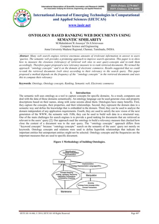 International Association of Scientific Innovation and Research (IASIR)
(An Association Unifying the Sciences, Engineering, and Applied Research)
International Journal of Emerging Technologies in Computational
and Applied Sciences (IJETCAS)
www.iasir.net
IJETCAS 14-446; © 2014, IJETCAS All Rights Reserved Page 407
ISSN (Print): 2279-0047
ISSN (Online): 2279-0055
ONTOLOGY BASED RANKING WEB DOCUMENTS USING
SEMANTIC SIMILARITY
M.Mahalaksmi1
R.Anusuya2
Dr.S.Srinivasan
Computer Science and Engineering
Anna University Madurai Regional, Chennai, Tamilnadu, INDIA.
Abstract: Many web search engines retrieve enormous amounts of irrelevant information in answer to users
‘queries. The semantic web provides a promising approach to improve search operation. This paper is to show
how to measure the closeness (relevancy) of retrieved web sites to user query-concepts and re-rank them
accordingly. Therefore paper proposed a new relevancy measure to re-rank retrieved documents. We termed the
approach ‘‘ontology concepts’’ and it on the domain of electronic commerce. Results suggested that we could
re-rank the retrieved documents (web sites) according to their relevancy to the search query. This paper
proposed a method depends on the frequency of the ‘‘ontology concepts’’ in the retrieved documents and uses
this to compute their relevancy
Keywords: Ontology, Ontology concepts, Ranking, Semantic web, Electronic commerce
I. Introduction
The semantic web uses ontology as a tool to capture concepts for specific domains. As a result, computers can
deal with the data of those domains semantically. An ontology language can be used generate class and property
descriptions based on their names, along with some axioms about them. Ontologies have many benefits. First,
they capture the concepts, their properties, and their relationships. Second, they represent the domain data in a
semantic way and define the knowledge that is embedded in the domain. Third, they can be used to analyze the
domain independent of any application requirements. Fourth, they are used to satisfy the new vision of the next
generation of the WWW, the semantic web. Fifth, they can be used to build web data in a structured way.
One of the main challenges for search engines is to provide a good ranking for documents that are retrieved as
relevant to the users’ query [2]. Our approach used the ontology to build a relevancy measure that checked how
close the content of a document was to the user query. The ‘‘ontology concepts’’ approach differs from
‘‘keyword concepts’’ because ‘‘ontology concepts’’ search on the semantic of the users’ query not merely on
keywords. Ontology concepts and relations were used to define hyperlink relationships that indicate the
important entities but unimportant entities might not be selected. Ontology concepts and the frequencies are the
important measures that are used to specific document.
Figure 1 Methodology of building Ontologies.
 