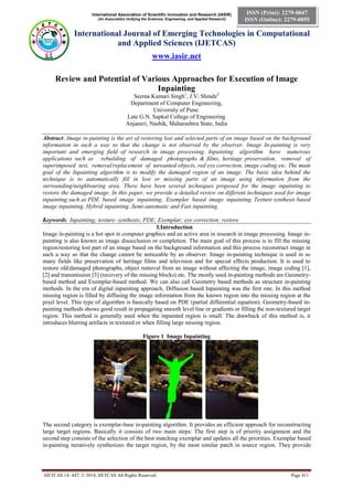International Association of Scientific Innovation and Research (IASIR)
(An Association Unifying the Sciences, Engineering, and Applied Research)
International Journal of Emerging Technologies in Computational
and Applied Sciences (IJETCAS)
www.iasir.net
IJETCAS 14- 447; © 2014, IJETCAS All Rights Reserved Page 411
ISSN (Print): 2279-0047
ISSN (Online): 2279-0055
Review and Potential of Various Approaches for Execution of Image
Inpainting
Seema Kumari Singh1
, J.V. Shinde2
Department of Computer Engineering,
University of Pune.
Late G.N. Sapkal College of Engineering
Anjaneri, Nashik, Maharashtra State, India
Abstract: Image in-painting is the art of restoring lost and selected parts of an image based on the background
information in such a way so that the change is not observed by the observer. Image In-painting is very
important and emerging field of research in image processing. Inpainting algorithm have numerous
applications such as rebuilding of damaged photographs & films, heritage preservation, removal of
superimposed text, removal/replacement of unwanted objects, red eye correction, image coding etc. The main
goal of the Inpainting algorithm is to modify the damaged region of an image. The basic idea behind the
technique is to automatically fill in lost or missing parts of an image using information from the
surrounding/neighbouring area. There have been several techniques proposed for the image inpainting to
restore the damaged image. In this paper, we provide a detailed review on different techniques used for image
inpainting such as PDE based image inpainting, Exemplar based image inpainting, Texture synthesis based
image inpainting, Hybrid inpainting ,Semi-automatic and Fast inpainting.
Keywords: Inpainting; texture- synthesis; PDE; Exemplar; eye correction; restore
I.Introduction
Image in-painting is a hot spot in computer graphics and an active area in research in image processing. Image in-
painting is also known as image disocclusion or completion. The main goal of this process is to fill the missing
region/restoring lost part of an image based on the background information and this process reconstruct image in
such a way so that the change cannot be noticeable by an observer. Image in-painting technique is used in so
many fields like preservation of heritage films and television and for special effects production. It is used to
restore old/damaged photographs, object removal from an image without affecting the image, image coding [1],
[2] and transmission [3] (recovery of the missing blocks) etc. The mostly used in-painting methods are Geometry-
based method and Exemplar-based method. We can also call Geometry based methods as structure in-painting
methods. In the era of digital inpainting approach, Diffusion based Inpainting was the first one. In this method
missing region is filled by diffusing the image information from the known region into the missing region at the
pixel level. This type of algorithm is basically based on PDE (partial differential equation). Geometry-based in-
painting methods shows good result in propagating smooth level line or gradients or filling the non-textured target
region. This method is generally used when the inpainted region is small. The drawback of this method is, it
introduces blurring artifacts in textured or when filling large missing region.
Figure 1 Image Inpainting
The second category is exemplar-base in-painting algorithm. It provides an efficient approach for reconstructing
large target regions. Basically it consists of two main steps: The first step is of priority assignment and the
second step consists of the selection of the best matching exemplar and updates all the priorities. Exemplar based
in-painting iteratively synthesizes the target region, by the most similar patch in source region. They provide
 