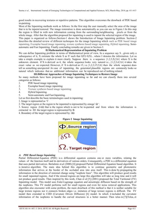 Seema et al., International Journal of Emerging Technologies in Computational and Applied Sciences, 8(5), March-May, 2014, pp. 411-415
IJETCAS 14- 447; © 2014, IJETCAS All Rights Reserved Page 412
good results in recovering textures or repetitive patterns. This algorithm overcomes the drawback of PDE based
in-painting.
Most of the Inpainting methods work as follows: In the first step the user manually select the area of the image
that is to be inpaint/restored. The image restoration is done automatically as you can see in Figure.1.In this step
the region is filled in with new information coming from the surrounding/neighbouring pixels or from the
whole image. After that the algorithm proposed for inpainting is used to inpaint the selected region of the image.
This paper is organized as follows:Section-1 shows the Introduction of Image Inpainting problem. Section-2
describes the detailed review of different techniques for the image Inpainting which such as PDE based image
inpainting, Exemplar based image inpainting, texture synthesis based image inpainting, Hybrid inpainting. Semi-
automatic and Fast Inpainting. Finally concluding remarks are given in Section-3.
II.Mathematical Representation of Inpainting Problem
We can define Inpainting problem in terms of Mathematical point of view, In a sequence say S , given only a
subsequence of it, X estimate the whole S as S' such that I(S')=I(X) , where I denotes the information. Let us
take a simple example to explain it more clearly. Suppose there is a sequence {1,2,3,X,5,6} where X is the
unknown element. If X is derived as 4, the whole sequence looks very natural i.e., {1,2,3,4,5,6} it takes the
exact value as we expected. However, if X is derived as 15, i.e.{1,2,3,15,5,6} then the whole sequence does
tell us something unexpected .In case of inpainting, the generated plausible regions are commonly looks so
natural which indicates that no additional information can be reproduced out of nothing related.
III.Different Approaches of Image Inpainting Techniques to Restore Image
So many methods have been proposed for image inpainting so far and we can classify them into several
categories as follows:
1. PDE based image inpainting
2. Exemplar based image inpainting
3. Texture synthesis based image inpainting
4. Hybrid Inpainting.
5. Semi-automatic and Fast Inpainting.
Let us first describe the basic terminologies used in inpainting:
1. Image is represented as ‘I’.
2. The target region or the region to be inpainted is represented by omega’ Ω ‘.
3. Source region (I-Ω) that is the region which is not to be in-painted and from where the information is
extracted to fill the target region is represented by Φ.
4. Boundary of the target region is represented by: δΩ
Figure 2 Image Inpainting
A. PDE Based Image Inpainting
Partial Differential Equation (PDE) is a differential equation contains one or more variables, relating the
values of the function itself and its derivatives of various orders. Consequently, a PDE is a differential equation
that uses partial derivatives. Bertalmio et.al (2000) [4] proposed Partial Differential Equation based algorithm. It
is iterative algorithm. The main idea behind this algorithm is to continue geometric and photometric
information that arrives at the border of the occluded area into area itself. This is done by propagating the
information in the direction of minimal change using “isophote lines”. This algorithm will produce good results
for small inpainted regions. And if the missed regions are large this algorithm will take so long time and it will
not produce good results. Then inspired by this work, Chan et al [5] (2001) proposed the Total Varitional (TV)
Inpainting model. This model uses Euler-Lagrange equation and anisotropic diffusion based on the strength of
the isophotes. This TV model performs well for small regions and even for noise removal applications. This
algorithm also encounter with some problem, the main drawback of this method is that it is neither suitable for
large texture regions nor it connects broken edges i.e. imitation of large texture regions is difficult. The TV
model then extended to CDD (Curvature Driven Diffusion) [6] model. In which it included the curvature
information of the isophotes to handle the curved structures in a better manner. Then telea in [7](Telea, et
 