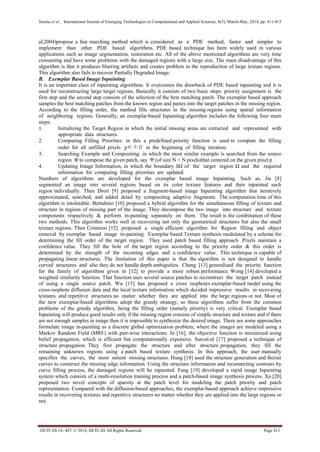 Seema et al., International Journal of Emerging Technologies in Computational and Applied Sciences, 8(5), March-May, 2014, pp. 411-415
IJETCAS 14- 447; © 2014, IJETCAS All Rights Reserved Page 413
al,2004)propose a fast marching method which is considered as a PDE method, faster and simpler to
implement than other PDE based algorithms. PDE based technique has been widely used in various
applications such as image segmentation, restoration etc. All of the above mentioned algorithms are very time
consuming and have some problems with the damaged regions with a large size. The main disadvantage of this
algorithm is that it produces blurring artifacts and creates problem in the reproduction of large texture regions.
This algorithm also fails to recover Partially Degraded Image.
B. Exemplar Based Image Inpainting
It is an important class of inpainting algorithms. It overcomes the drawback of PDE based inpainting and it is
used for reconstructing large target regions. Basically it consists of two basic steps: priority assignment is the
first step and the second step consists of the selection of the best matching patch. The exemplar based approach
samples the best matching patches from the known region and pastes into the target patches in the missing region.
According to the filling order, the method fills structures in the missing regions using spatial information
of neighboring regions. Generally, an exemplar-based Inpainting algorithm includes the following four main
steps:
1. Initializing the Target Region in which the initial missing areas are extracted and represented with
appropriate data structures.
2. Computing Filling Priorities: in this a predefined priority function is used to compute the filling
order for all unfilled pixels p∈δΩ in the beginning of filling iteration.
3. Searching Example and Compositing: in which the most similar example is searched from the source
region Φ to compose the given patch, say Ψ (of size N × N pixels)that centered on the given pixel p .
4. Updating Image Information, in which the boundary δΩ of the target region Ω and the required
information for computing filling priorities are updated.
Numbers of algorithms are developed for the exemplar based image Inpainting. Such as, Jia [8]
segmented an image into several regions based on its color texture features and then inpainted each
region individually. Then Drori [9] proposed a fragment-based image Inpainting algorithm that iteratively
approximated, searched, and added detail by compositing adaptive fragments. The computation time of this
algorithm is intolerable. Bertalmio [10] proposed a hybrid algorithm for the simultaneous filling of texture and
structure in regions of missing part of the image. They decompose the two image into structure and texture
components respectively & perform in-painting separately on them. The result is the combination of these
two methods. This algorithm works well in recovering not only the geometrical structures but also the small
texture regions. Then Criminisi [12] proposed a single efficient algorithm for Region filling and object
removal by exemplar based image in-painting. Exemplar based Texture synthesis modulated by a scheme for
determining the fill order of the target region. They used patch based filling approach .Pixels maintain a
confidence value. They fill the hole of the target region according to the priority order & this order is
determined by the strength of the incoming edges and a confidence value. This technique is capable of
propagating linear structures. The limitation of this paper is that the algorithm is not designed to handle
curved structures and also they do not handle depth ambiguities. Cheng [13] generalized the priority function
for the family of algorithms given in [12] to provide a more robust performance. Wong [14] developed a
weighted similarity function. That function uses several source patches to reconstruct the target patch instead
of using a single source patch. Wu [15] has proposed a cross isophotes exemplar-based model using the
cross-isophote diffusion data and the local texture information which decided impressive results in recovering
textures and repetitive structures no matter whether they are applied into the large regions or not. Most of
the new exemplar-based algorithms adopt the greedy strategy, so these algorithms suffer from the common
problems of the greedy algorithm, being the filling order (namely priority) is very critical. Exemplar based
Inpainting will produce good results only if the missing region consists of simple structure and texture and if there
are not enough samples in image then it is impossible to synthesize the desired image. There are some approaches
formulate image in-painting as a discrete global optimization problem, where the images are modeled using a
Markov Random Field (MRF) with pair-wise interactions. In [16], the objective function is minimized using
belief propagation, which is efficient but computationally expensive. Sun-et-al [17] proposed a technique of
structure propagation. They first propagate the structure and after structure propagation, they fill the
remaining unknown regions using a patch based texture synthesis. In this approach, the user manually
specifies the curves, the most salient missing structures. Hung [18] used the structure generation and Bezier
curves to construct the missing edge information. Using the structure information and reconnecting contours by
curve filling process, the damaged regions will be inpainted. Fang [19] developed a rapid image Inpainting
system which consists of a multi-resolution training process and a patch-based image synthesis process. Xu [20]
proposed two novel concepts of sparsity at the patch level for modeling the patch priority and patch
representation. Compared with the diffusion-based approaches, the exemplar-based approach achieve impressive
results in recovering textures and repetitive structures no matter whether they are applied into the large regions or
not.
 