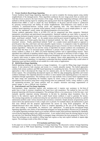 Seema et al., International Journal of Emerging Technologies in Computational and Applied Sciences, 8(5), March-May, 2014, pp. 411-415
IJETCAS 14- 447; © 2014, IJETCAS All Rights Reserved Page 414
C. Texture Synthesis Based Image Inpainting
Texture Synthesis based Image Inpainting algorithms are used to complete the missing regions using similar
neighborhoods of the damaged pixels. These algorithms synthesize the new image pixels from an initial seed.
And then strives to preserve the local structure of the image. All the earlier Inpainting techniques utilized these
methods to fill the missing region by sampling and copying pixels from the neighboring area. For e. g, Markov
Random Field (MRF) is used to model the local distribution of the pixel. And new texture is synthesized
by querying existing texture and finding all similar neighborhoods. Their differences exist mainly in how
continuity is maintained between existing pixels and Inpainting hole. The main objective of texture
synthesis based inpainting is to generate texture patterns, which is similar to a given sample pattern, in such a
way that the reproduced texture retains the statistical properties of its root texture .
Texture synthesis approaches (Efors et al.1999) [21] can be categorized into three categories: Statistical
(parametric), pixel-based and patch-based (non-parametric). Statistical methods are more likely to succeed in
reproducing stochastic/irregular textures, but usually it fails to reproduce structured/regular textures. On the other
hand, pixel-based methods “build” on the sample texture pixel-by-pixel instead of applying filters on it, and
their final outputs are of better quality than those of statistical methods, but they usually fail to grow large
structured textures. Finally, patch-based methods “build” on a sample texture patch-by-patch as opposed to
pixel-by-pixel, thus they yield faster and more plausible regular textures. A comparative study for patch-based
texture synthesis algorithms has shown that “for handling special types of texture we have to develop the special
purpose algorithms”. Taking this aim and the variety of algorithms for texture synthesis into consideration, we
can conclude that there is no universal texture synthesizer is present. Still it remains a goal to be desire. The
texture synthesis is (Rane et al. 2002) [22] based Inpainting perform well in approximating textures. These
algorithms have difficulty in handling natural images as they are composed of structures in form of edges. Also
they have complex interaction between structure and texture boundaries. In some cases, they also require the user
to specify what texture to replace and the place to be replaced. Hence while appreciating the use of texture
synthesis techniques in Inpainting, it is important to understand that these methods address only a small subset of
Inpainting issues and these methods are not suitable for a wide variety of applications.
D. Hybrid Based Image Inpainting
Hybrid inpainting technique is also known as Image Completion. It is used for filling large target (missing)
regions. It also preserves both structure and texture in a visually plausible manner. The hybrid approaches
combine both texture synthesis and PDE based Inpainting for completing the holes. The main idea behind these
approaches is that it decomposed the image into two separate parts, one for Structure region and another for
texture regions. The corresponding decomposed regions are filled by edge propagating algorithms and texture
synthesis techniques. One important direction we believe is more natural to the inpainting process is by structure
completion through segmentation. This technique uses two step methods: First a texture based segmentation on
the input image and extrapolating the boundary regions by tensor voting to generate a complete image
segmentation and second by using tensor voting missing colors are synthesized. Tensor voting method is good
for maintaining curvature, but cannot perform well on complex structures and image segmentation of
natural images is also a difficult task to perform.
E. Semi-automatic and Fast Image Inpainting
Semi-automatic image inpainting requires user assistance and it requires user assistance in the form of
guide lines to help in structure completion has found favor with researchers. The method by Jian et.al [20]
proposed inpainting with Structure propagation. This technique follows a two-step process. In the first step a user
manually specifies important missing information in the hole by sketching object boundaries from the
known to the unknown region and then a patch based texture synthesis is used to generate the texture.
The missing image patches are synthesized along the user specified curves by formulating the problem as a global
optimization problem under various structural and consistency constraints. Simple dynamic programming can be
used to derive the optimal answer if only a single curve is present. For multiple objects, the optimization is great
deal more difficult and the proposes approximated the answer by using belief propagation. All the
methods discussed above take minutes to hours to complete depending on the size of the Inpainting area
and hence making it unacceptable for interactive user applications. To speed up the conventional image
Inpainting algorithms, new classes of fast Inpainting techniques are being developed. Oliviera et.al [23] proposed
a fast digital Inpainting technique based on an isotropic diffusion model which performs Inpainting by repeatedly
convolving the Inpainting region with a diffusion kernel. A new method which treats the missing regions as level
sets and uses Fast Marching Method (FMM) to propagate image information has been proposed by Telea in [7].
These fast techniques are not suitable in filling large hole regions as they lack explicit methods to inpaint edge
regions. This technique results in blur effect in image.
IV.Conclusion and Future Scope
In this paper we review the existing techniques of image Inpainting. We discussed a variety of image Inpainting
techniques such as PDE based Inpainting, Exemplar based Inpainting, Texture synthesis based Inpainting,
 