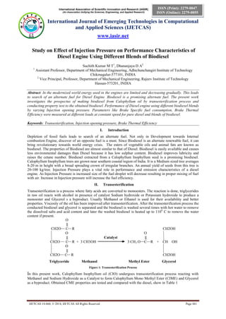 International Association of Scientific Innovation and Research (IASIR)
(An Association Unifying the Sciences, Engineering, and Applied Research)
International Journal of Emerging Technologies in Computational
and Applied Sciences (IJETCAS)
www.iasir.net
IJETCAS 14-460; © 2014, IJETCAS All Rights Reserved Page 441
ISSN (Print): 2279-0047
ISSN (Online): 2279-0055
Study on Effect of Injection Pressure on Performance Characteristics of
Diesel Engine Using Different Blends of Biodiesel
Suchith Kumar M T1
, Dhananjaya D A2
1
Assistant Professor, Department of Mechanical Engineering, Adhichunchangiri Institute of Technology
Chikmagalur-577101, INDIA
2
Vice Principal, Professor, Department of Mechanical Engineering, Rajeev Institute of Technology
Hassan-573201, INDIA
Abstract: In the modernized world energy used in the engines are limited and decreasing gradually. This leads
to search of an alternate fuel for Diesel Engine. Biodiesel is a promising alternate fuel. The present work
investigates the prospectus of making biodiesel from Calophyllum oil by transesterification process and
conducting property test to the obtained biodiesel. Performance of Diesel engine using different biodiesel blends
by varying Injection opening pressure. Parameters like Brake Specific fuel consumption, Brake Thermal
Efficiency were measured at different loads at constant speed for pure diesel and blends of biodiesel.
Keywords: Transesterification, Injection opening pressure, Brake Thermal Efficiency
I. Introduction
Depletion of fossil fuels leads to search of an alternate fuel. Not only in Development towards Internal
combustion Engine, discover of an opposite fuel is a must. Since Biodiesel is an alternate renewable fuel, it can
bring revolutionary towards world energy crisis. The esters of vegetable oils and animal fats are known as
biodiesel. The properties of Biodiesel are almost similar to that of Diesel. Biodiesel is easily available and causes
less environmental damages than Diesel because it has low sulphur content. Biodiesel improves lubricity and
raises the cetane number. Biodiesel extracted from a Calophyllum Inophyllum seed is a promising biodiesel.
Calophyllum Inophyllum trees are grown near southern coastal region of India. It is a Medium sized tree averages
8-20 m in height with a broad spreading crown of irregular branches. An annual yield of seeds from this tree is
20-100 kg/tree. Injection Pressure plays a vital role in performance and emission characteristics of a diesel
engine. As Injection Pressure is increased size of the fuel droplet will decrease resulting in proper mixing of fuel
with air. Increase in Injection pressure will increase the fuel efficiency.
II. Transesterification
Transesterification is a process where fatty acids are converted to monoesters. The reaction is done, triglycerides
in raw oil reacts with alcohol in presence of catalyst Sodium hydroxide or Potassium hydroxide to produce a
monoester and Glycerol s a byproduct. Usually Methanol or Ethanol is used for their availability and better
properties. Viscosity of the oil has been improved after transesterification. After the transesterification process the
conducted biodiesel and glycerol is separated and the biodiesel is washed several times with hot water to remove
the dissolved salts and acid content and later the washed biodiesel is heated up to 1100
C to remove the water
content if present.
O
||
CH2O C R CH2OH
O O
|| Catalyst ||
CH2O C R + 3 CH3OH 3 CH3 O C R + CH OH
O
||
CH2O C R CH2OH
Triglyceride Methanol Methyl Ester Glycerol
Figure 1: Transesterification Process
In this present work, Calophyllum Inophyllum oil (CIO) undergoes transesterification process reacting with
Methanol and Sodium Hydroxide as a Catalyst to form Calophyllum Mono Methyl Ester (CIME) and Glycerol
as a byproduct. Obtained CME properties are tested and compared with the diesel, show in Table 1
 