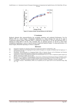 Suchith Kumar et al., International Journal of Emerging Technologies in Computational and Applied Sciences, 8(5), March-May, 2014, pp.
441-444
IJETCAS 14-460; © 2014, IJETCAS All Rights Reserved Page 444
Figure 8: Variation of Brake Thermal Efficiency for IOP 180 bar
V Conclusions
Biodiesel obtained after transesterification has acceptable properties and conducted Performance Test for
different IOP on a diesel Engine. Calophyllum Inophyllum is a better alternate fuel and can be used in
Compression Ignition Engine. Minimum BSFC is obtained for blend B20 at 150 bar and Maximum BTE is
obtained for blend B20 at 150 bar. This concludes that, an optimum pressure of 150 bar is fixed when
Calophyllum Inophyllum is used as a fuel for present Compression Ignition Engine. To obtain performance of a
Diesel Engine, Blend B20 operating at 150 bar is suggested.
References
[1] Samaga.B.S Vegetable oil as alternative fuels for the CI engine pp. B-10to B-12, VIII NCICEC, 1983.
[2] Senthil Kumar, Ramesh.A and Nagalingam.B Experi-mental investigation on a Jatropha oil-Methanol dual fuel engine pp. 1-7,
SAE 2001-01-0153,. 2001
[3] Nanundaiah1 ,Dr.D.K.Ramesha2. Dr. Ranapratap Reddy3 Effect of Injection Pressure on the Performance and Emission
Characterstics of Diesel Engine Running on Methyl Esters of Jatrpha oil and Diesel Blends
[4] Agarawal.A.K. and Das.L.M. Biodiesel development and characterization for use as a fuel in compression ignition engines, pp.
440-447, Transactions of ASME, Vol.123, April
[5] Ramesha D. K., B J Ranganath, N Ranapratapreddy. Characteristics of Ethanol Esterified Pongamia Pinnata and Madhuca Indica
Oils for C.I. Engines application. Journal of Middle European Construction and Design of Cars, Nov 03 2007, vol. 5 pp 31-36.
[6] V.V.Mahajani, “Sustainable development through bio diesel”,Institute of chemical Technology, University of Mumbai.
[7] A.S.Ramdas, S.Jayaraj, C. Muraleedharan, (2004), Use of vegetables oils as IC engine Fuels-A review, Renewable Energy, 29pp
727- 742.
0
5
10
15
20
25
3 6 9 12 15
BrakeThermalEfficienccy
(%)
Torque (N-m)
Diese
l
B10
 