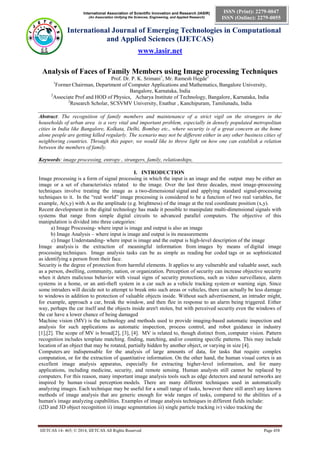 International Association of Scientific Innovation and Research (IASIR)
(An Association Unifying the Sciences, Engineering, and Applied Research)
International Journal of Emerging Technologies in Computational
and Applied Sciences (IJETCAS)
www.iasir.net
IJETCAS 14- 465; © 2014, IJETCAS All Rights Reserved Page 458
ISSN (Print): 2279-0047
ISSN (Online): 2279-0055
Analysis of Faces of Family Members using Image processing Techniques
Prof. Dr. P. K. Srimani1
, Mr. Ramesh Hegde2
1
Former Chairman, Department of Computer Applications and Mathematics, Bangalore University,
Bangalore, Karnataka, India
2
Associate Prof and HOD of Physics, Acharya Institute of Technology, Bangalore, Karnataka, India
2
Research Scholar, SCSVMV University, Enathur , Kanchipuram, Tamilunadu, India
Abstract: The recognition of family members and maintenance of a strict vigil on the strangers in the
households of urban area is a very vital and important problem, especially in densely populated metropolitan
cities in India like Bangalore, Kolkata, Delhi, Bombay etc., where security is of a great concern as the home
alone people are getting killed regularly. The scenario may not be different either in any other business cities of
neighboring countries. Through this paper, we would like to throw light on how one can establish a relation
between the members of family.
Keywords: image processing, entropy , strangers, family, relationships,
I. INTRODUCTION
Image processing is a form of signal processing in which the input is an image and the output may be either an
image or a set of characteristics related to the image. Over the last three decades, most image-processing
techniques involve treating the image as a two-dimensional signal and applying standard signal-processing
techniques to it. In the “real world” image processing is considered to be a function of two real variables, for
example, A(x,y) with A as the amplitude (e.g. brightness) of the image at the real coordinate position (x,y).
Recent development in the digital technology has made it possible to manipulate multi-dimensional signals with
systems that range from simple digital circuits to advanced parallel computers. The objective of this
manipulation is divided into three categories:
a) Image Processing- where input is image and output is also an image
b) Image Analysis – where input is image and output is its measurements
c) Image Understanding- where input is image and the output is high-level description of the image
Image analysis is the extraction of meaningful information from images by means of digital image
processing techniques. Image analysis tasks can be as simple as reading bar coded tags or as sophisticated
as identifying a person from their face.
Security is the degree of protection from harmful elements. It applies to any vulnerable and valuable asset, such
as a person, dwelling, community, nation, or organization. Perception of security can increase objective security
when it deters malicious behavior with visual signs of security protections, such as video surveillance, alarm
systems in a home, or an anti-theft system in a car such as a vehicle tracking system or warning sign. Since
some intruders will decide not to attempt to break into such areas or vehicles, there can actually be less damage
to windows in addition to protection of valuable objects inside. Without such advertisement, an intruder might,
for example, approach a car, break the window, and then flee in response to an alarm being triggered. Either
way, perhaps the car itself and the objects inside aren't stolen, but with perceived security even the windows of
the car have a lower chance of being damaged
Machine vision (MV) is the technology and methods used to provide imaging-based automatic inspection and
analysis for such applications as automatic inspection, process control, and robot guidance in industry
[1],[2]. The scope of MV is broad[2], [3], [4]. MV is related to, though distinct from, computer vision. Pattern
recognition includes template matching. finding, matching, and/or counting specific patterns. This may include
location of an object that may be rotated, partially hidden by another object, or varying in size [4].
Computers are indispensable for the analysis of large amounts of data, for tasks that require complex
computation, or for the extraction of quantitative information. On the other hand, the human visual cortex is an
excellent image analysis apparatus, especially for extracting higher-level information, and for many
applications, including medicine, security, and remote sensing. Human analysts still cannot be replaced by
computers. For this reason, many important image analysis tools such as edge detectors and neural networks are
inspired by human visual perception models. There are many different techniques used in automatically
analyzing images. Each technique may be useful for a small range of tasks, however there still aren't any known
methods of image analysis that are generic enough for wide ranges of tasks, compared to the abilities of a
human's image analyzing capabilities. Examples of image analysis techniques in different fields include:
i)2D and 3D object recognition ii) image segmentation iii) single particle tracking iv) video tracking the
 
