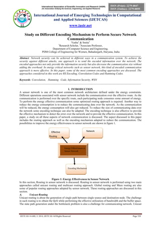 International Association of Scientific Innovation and Research (IASIR)
(An Association Unifying the Sciences, Engineering, and Applied Research)
International Journal of Emerging Technologies in Computational
and Applied Sciences (IJETCAS)
www.iasir.net
IJETCAS 14-488; © 2014, IJETCAS All Rights Reserved Page 528
ISSN (Print): 2279-0047
ISSN (Online): 2279-0055
Energy Effectiveness in
Sensor Network
Encoding Mechanism
Effective
Routing
Network
Architecture
Study on Different Encoding Mechanism to Perform Secure Network
Communication
Yashu1
& Smita2
1
Research Scholar, 2
Associate Professor,
Department of Computer Science and Engineering,
PDM College of Engineering for Women, Bahadurgarh, Haryana, India
__________________________________________________________________________________________
Abstract: Network security can be achieved in different ways in a communication system. To achieve the
security against different attacks, one approach is to send the encoded information over the network. The
encoded approaches not only provide the information security but also decrease the communication size without
adding the overhead. In energy critical networks such as sensor network, this kind of encoded communication
approach is more effective. In this paper, some of the most common encoding approaches are discussed. The
approaches considered in this work are RS Encoding, Convolution Codes and Hamming Codes.
Keywords: Convolution, Hamming Code, Information Security, WSN
__________________________________________________________________________________________
I. INTRODUCTION
A sensor network is one of the most common network architecture defined under the energy constraints.
Different operations associated with sensor network include the communication over the effective route. As the
communication is performed over the specific route, each participating node consumes some amount of energy.
To perform the energy effective communication some optimized routing approach is required. Another way to
reduce the energy consumption is to reduce the communicating data over the network. As the communication
will be reduced, the energy consumption will also get reduced. To reduce the size of communicating data over
the network some encoding technique can also be adapted. The encoding technique is also effective to provide
the effective mechanism to detect the error over the network and to provide the effective communication. In this
paper, a study on all these aspects of network communication is discussed. The aspect discussed in this paper
includes the routing approach as well as the encoding mechanism adapted to reduce the communication. The
possibilities to improve the energy effectiveness in sensor network are shown in figure 1.
Figure 1: Energy Effectiveness in Sensor Network
In this section, Routing in sensor network is discussed. Routing in sensor network is performed using two main
approaches called unicast routing and multicast routing approach. Global routing and Maze routing are also
some of popular routing approaches adopted by sensor network. These routing approaches are discussed in this
section.
A. Unicast Routing
Unicast routing is about the generation of single path between single source and destination node. The challenge
in such routing is to obtain the QoS while performing the effective utilization of bandwidth and the buffer space.
The state path generation under the bottleneck problem is also a challenge for communicating network. Unicast
 
