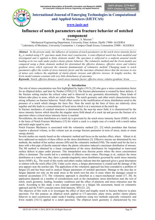 International Association of Scientific Innovation and Research (IASIR) 
(An Association Unifying the Sciences, Engineering, and Applied Research) 
International Journal of Emerging Technologies in Computational 
and Applied Sciences (IJETCAS) 
www.iasir.net 
IJETCAS 14-509; © 2014, IJETCAS All Rights Reserved Page 29 
ISSN (Print): 2279-0047 
ISSN (Online): 2279-0055 
Influence of notch parameters on fracture behavior of notched component 
M. Moussaoui 1, S. Meziani 2 
1 Mechanical Engineering Department, University Ziane Achour, Djelfa 17000- ALGERIA 
2 Laboratory of Mechanic, University Constantine 1, Campus Chaab Erssas, Constantine 25000 - ALGERIA 
Abstract: In the present study, the influence of variation of notch parameters on the notch stress intensity factor KI is studied using CT- specimen made from steel construction. A semi-elliptical notch has been modeled and investigated and is applied to finite elements model. The specimen is subjected to a uniform uniaxial tensile loading at its two ends under perfect elastic-plastic behavior. The volumetric method and the Irwin models are compared using a finite elements method for determined the effective distance, effective stress and relative gradient stress which represent the elements fundamentals of volumetric method. Changing made to notch parameters affect the results of stress intensity factor and the outcomes obtained shows that the increase in size of minor axis reduces the amplitude of elastic-plastic stresses and effective stresses. In lengthy notches, the Irwin model remains constant with very little disturbance of outcomes. 
Keywords: Notch; effective distance; notch stress intensity factor; effective stress; relative gradient; Irwin 
I. Introduction 
The role of stress concentration was first highlighted by Inglis (1913), [9] who gave a stress concentration factor for an elliptical defect, and later by Neuber (1958) [13]. The fracture phenomenon is created by these defects, if the fracture setting reaches the critical value and is observed in any geometric discontinuity. These kinds of failures take place in areas, which are called notches. The notch geometry and other notch characteristics have strong influence on fracture behavior. Notch effect results in the modification of stress distribution owed to the presence of a notch which changes the force flux. Near the notch tip the lines of force are relatively close together and this leads to a concentration of local stress which is at a maximum at the notch tip. 
In fracture mechanics of cracked structures is dominated by the near-tip stress field, it is characterized by the stress intensity factors which describe the singular stress field ahead of a crack tip and govern the fracture of a specimen when a critical stress intensity factor is reached. 
Nevertheless, the stress distribution at a notch tip is governed by the notch stress intensity factor (NSIF), which is the basis of Notch Fracture Mechanics [15] for which a crack is a simple case of a notch with a notch radius and notch angle equal to zero. 
Notch Fracture Mechanics is associated with the volumetric method [21, 23] which postulates that fracture requires a physical volume, in this volume acts an average fracture parameter in term of stress, strain or strain energy density. 
Several studies are mainly based on the volumetric method and focus on the notches effect, where Allouti et al, have addressed an analysis of these effects on the stress distribution [3]. Effective stresses are determined by two methods, the method of hot surface stresses (HS) and the volumetric method (VM). The model used for the test is done with a thin pipe of ductile material where the plastic relaxation induced a maximum distribution of stresses. The HS method is obtained by a linear extrapolation of the stress distribution for longitudinal or transversal surface defects in pipes under pressure. This interpolation uses discrete points where the stress concentration effect is dominant. The results led to a similarity of effective stress values. Pluvinage et al., analysis the stress distribution at a notch root; they show a pseudo-singularity stress distribution governed by notch stress intensity factor (NSIF), K. The result of this works and others studies indicate that this approach gives a good description in relation with the notch effect [24]. Under cyclic stress, a fatigue phenomenon is created and the damage of the area appears near the notches tips. The application of the volumetric approach has been extended to a problem of fatigue [2] and has been used to analyze fatigue parameters of notched specimens. Damage to the area due to fatigue depends not only on the peak stress at the notch root but also in areas where the damages caused to material accumulates [17]. The volumetric approach is classified as a macro-mechanical model [17, 20]. Its application depends on a number of considerations such as the elastoplastic stress distribution near the root of notch, notch geometry, loading, boundary conditions and the effect of plasticity and stress relaxation near the notch. According to this study a new concept contributes to a fatigue life assessment, based on volumetric approach and the YAO’s concept (stress field intensity, SFI) [21, 22]. 
The objective of this work is to investigate the effect of short and lengthy notch in fracture behavior in plain specimen. For this purpose an elliptical notch applied to CT-specimen, plane stress, perfect elastic–plastic behavior in steel construction under mode-I loading conditions using two methods especially volumetric and Irwin models [10,11] applied to a notch specimen. The elliptical notch geometry is characterized by two  