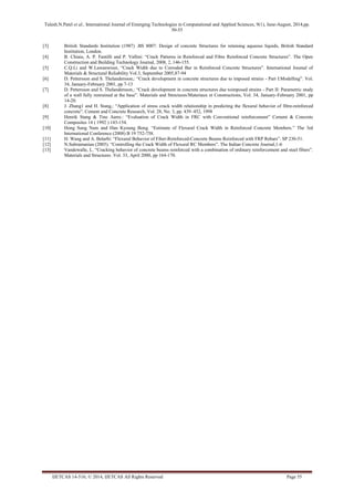 Tulesh.N.Patel et al., International Journal of Emerging Technologies in Computational and Applied Sciences, 9(1), June-August, 2014,pp. 
50-55 
IJETCAS 14-516; © 2014, IJETCAS All Rights Reserved Page 55 
[3] British Standards Institution (1987) .BS 8007: Design of concrete Structures for retaining aqueous liquids, British Standard Institution, London. 
[4] B. Chiaia, A. P. Fantilli and P. Vallini: “Crack Patterns in Reinforced and Fibre Reinforced Concrete Structures”. The Open Construction and Building Technology Journal, 2008, 2, 146-155. 
[5] C.Q.Li and W.Lawanwisut, “Crack Width due to Corroded Bar in Reinforced Concrete Structures”. International Journal of Materials & Structural Reliability Vol.3, September 2005,87-94 
[6] D. Pettersson and S. Thelandersson,: “Crack development in concrete structures due to imposed strains - Part I:Modelling”. Vol. 34, January-February 2001, pp 7-13 
[7] D. Pettersson and S. Thelandersson,: “Crack development in concrete structures due toimposed strains - Part II: Parametric study of a wall fully restrained at the base”. Materials and Stmctures/Materiaux et Constructions, Vol. 34, January-February 2001, pp 14-20. 
[8] J. Zhang1 and H. Stang,: “Application of stress crack width relationship in predicting the flexural behavior of fibre-reinforced concrete”. Cement and Concrete Research, Vol. 28, No. 3, pp. 439–452, 1998 
[9] Henrik Stang & Tine Aarre.: “Evaluation of Crack Width in FRC with Conventional reinforcement” Cement & Concrete Composites 14 ( 1992 ) 143-154. 
[10] Hong Sung Nam and Han Kyoung Bong. “Estimate of Flexural Crack Width in Reinforced Concrete Members.” The 3rd International Conference (2008) B 19 752-758. 
[11] H. Wang and A. Belarbi: “Flexural Behavior of Fiber-Reinforced-Concrete Beams Reinforced with FRP Rebars”. SP 230-51. 
[12] N.Subramanian (2005). “Controlling the Crack Width of Flexural RC Members”. The Indian Concrete Journal,1-6 
[13] Vandewalle, L. “Cracking behavior of concrete beams reinforced with a combination of ordinary reinforcement and steel fibers”. Materials and Structures .Vol. 33, April 2000, pp 164-170. 
