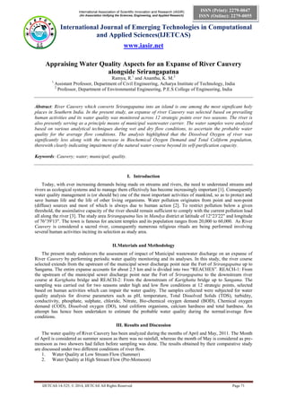 International Association of Scientific Innovation and Research (IASIR) 
(An Association Unifying the Sciences, Engineering, and Applied Research) 
International Journal of Emerging Technologies in Computational 
and Applied Sciences(IJETCAS) 
www.iasir.net 
IJETCAS 14-525; © 2014, IJETCAS All Rights Reserved Page 71 
ISSN (Print): 2279-0047 
ISSN (Online): 2279-0055 
Appraising Water Quality Aspects for an Expanse of River Cauvery alongside Srirangapatna 
Ramya, R.1 and Ananthu, K. M.2 
1 Assistant Professor, Department of Civil Engineering, Acharya Institute of Technology, India 
2 Professor, Department of Environmental Engineering, P.E.S College of Engineering, India 
Abstract: River Cauvery which converts Srirangapatna into an island is one among the most significant holy places in Southern India. In the present study, an expanse of river Cauvery was selected based on prevailing human activities and its water quality was monitored across 12 strategic points over two seasons. The river is also presently serving as a principle means of municipal wastewater carrier. The water samples were analyzed based on various analytical techniques during wet and dry flow conditions, to ascertain the probable water quality for the average flow conditions. The analysis highlighted that the Dissolved Oxygen of river was significantly less along with the increase in Biochemical Oxygen Demand and Total Coliform population, therewith clearly indicating impairment of the natural water-course beyond its self-purification capacity. 
Keywords: Cauvery; water; municipal; quality. 
I. Introduction 
Today, with ever increasing demands being made on streams and rivers, the need to understand streams and rivers as ecological systems and to manage them effectively has become increasingly important [1]. Consequently water quality management is (or should be) one of the most important activities of mankind, so as to protect and save human life and the life of other living organisms. Water pollution originates from point and non-point (diffuse) sources and most of which is always due to human action [2]. To restrict pollution below a given threshold, the assimilative capacity of the river should remain sufficient to comply with the current pollution load all along the river [3]. The study area Srirangapatna lies in Mandya district at latitude of 12°23′22″ and longitude of 76°39′13″. The town is famous for ancient temples and its population ranges from 20,000 to 60,000. As River Cauvery is considered a sacred river, consequently numerous religious rituals are being performed involving several human activities inciting its selection as study area. 
II. Materials and Methodology 
The present study endeavors the assessment of impact of Municipal wastewater discharge on an expanse of River Cauvery by performing periodic water quality monitoring and its analyses. In this study, the river course selected extends from the upstream of the municipal sewer discharge point near the Fort of Srirangapatna up to Sangama. The entire expanse accounts for about 2.5 km and is divided into two “REACHES”. REACH-1: From the upstream of the municipal sewer discharge point near the Fort of Srirangapatna to the downstream river course at Karighatta bridge and REACH-2: From the downstream of Karighatta bridge up to Sangama. The sampling was carried out for two seasons under high and low flow conditions at 12 strategic points, selected based on human activities which can impair the water quality. The samples collected were subjected for water quality analysis for diverse parameters such as pH, temperature, Total Dissolved Solids (TDS), turbidity, conductivity, phosphate, sulphate, chloride, Nitrate, Bio-chemical oxygen demand (BOD), Chemical oxygen demand (COD), Dissolved oxygen (DO), total coliform organisms, calcium hardness and total hardness. An attempt has hence been undertaken to estimate the probable water quality during the normal/average flow conditions. 
III. Results and Discussion 
The water quality of River Cauvery has been analyzed during the months of April and May, 2011. The Month of April is considered as summer season as there was no rainfall, whereas the month of May is considered as pre- monsoon as two showers had fallen before sampling was done. The results obtained by their comparative study are discussed under two different conditions of river flow. 
1. Water Quality at Low Stream Flow (Summer) 
2. Water Quality at High Stream Flow (Pre-Monsoon) 
 