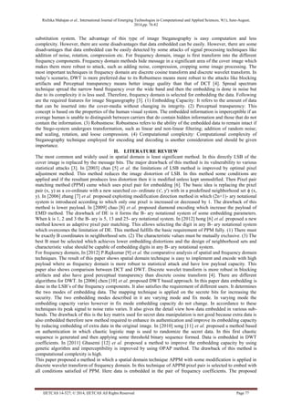 Richika Mahajan et al., International Journal of Emerging Technologies in Computational and Applied Sciences, 9(1), June-August, 
2014,pp. 76-82 
IJETCAS 14-527; © 2014, IJETCAS All Rights Reserved Page 77 
substitution system. The advantage of this type of image Steganography is easy computation and less complexity. However, there are some disadvantages that data embedded can be easily. However, there are some disadvantages that data embedded can be easily detected by some attacks of signal processing techniques like addition of noise, rotation, compression etc. For frequency domain, image is first transform into the different frequency components. Frequency domain methods hide message in a significant area of the cover image which makes them more robust to attack, such as adding noise, compression, cropping some image processing. The most important techniques in frequency domain are discrete cosine transform and discrete wavelet transform. In today’s scenario, DWT is more preferred due to its Robustness means more robust to the attacks like blocking artifacts and Perceptual transparency means better image quality than that of DCT [4]. Spread spectrum technique spread the narrow band frequency over the wide band and then the embedding is done in noise but due to its complexity it is less used. Therefore, frequency domain is selected for embedding the data. Following are the required features for image Steganography [3]. (1) Embedding Capacity: It refers to the amount of data that can be inserted into the cover-media without changing its integrity. (2) Perceptual transparency: This concept is based on the properties of the human visual system. The embedded information is imperceptible if an average human is unable to distinguish between carriers that do contain hidden information and those that do not contain the information. (3) Robustness: Robustness refers to the ability of the embedded data to remain intact if the Stego-system undergoes transformation, such as linear and non-linear filtering; addition of random noise; and scaling, rotation, and loose compression. (4) Computational complexity: Computational complexity of Steganography technique employed for encoding and decoding is another consideration and should be given importance. 
II. LITERATURE REVIEW 
The most common and widely used in spatial domain is least significant method. In this directly LSB of the cover image is replaced by the message bits. The major drawback of this method is its vulnerability to various statistical attacks [3]. In [2003] chan [5] et al. the limitations of LSB method is improved by optimal pixel adjustment method. This method reduces the image distortion of LSB. In this method some conditions are applied and if the resultant produces less distortion then it is modified unless kept unmodified. Then Pixel pair matching method (PPM) came which uses pixel pair for embedding [6]. The basic idea is replacing the pixel pair (x, y) as a co-ordinate with a new searched co- ordinate (x', y') with in a predefined neighborhood set ϕ (x, y). In [2006] zhang [7] et al. proposed exploiting modification direction method in which (2n+1)- ary notational system is introduced according to which only one pixel is increased or decreased by 1. The drawback of this method is lower payload. In [2009] chao [8] et al. proposed diamond encoding which increase the payload of EMD method. The drawback of DE is it forms the B- ary notational system of some embedding parameters. When k is 1, 2 and 3 the B- ary is 5, 13 and 25- ary notational system. In [2012] hong [6] et al. proposed a new method known as adaptive pixel pair matching. This allows selecting the digit in any B- ary notational system which overcomes the limitation of DE. This method fulfills the basic requirement of PPM fully. (1) There must be exactly B coordinates in neighborhood sets. (2) The characteristic values must be mutually exclusive. (3) The best B must be selected which achieves lower embedding distortions and the design of neighborhood sets and characteristic value should be capable of embedding digits in any B- ary notational system. 
For frequency domain, In [2012] P.Rajkumar [9] et al. the comparative analysis of spatial and frequency domain techniques. The result of this paper shows spatial domain technique is easy to implement and encode with high payload where as frequency domain is more robust to statistical attack and have low payload capacity. This paper also shows comparison between DCT and DWT. Discrete wavelet transform is more robust in blocking artifacts and also have good perceptual transparency than discrete cosine transform [4]. There are different algorithms for DWT. In [2006] chen [10] et al. proposed DWT based approach. In this paper data embedding is done in the LSB’s of the frequency components. It also satisfies the requirement of different users. It determines the two modes of embedding data. The mapping technique is applied on the secrete bits for increasing the security. The two embedding modes described in it are varying mode and fix mode. In varying mode the embedding capacity varies however in fix mode embedding capacity do not change. In accordance to these techniques its peak signal to noise ratio varies. It also gives the detail view how data embedded in various sub- bands. The drawback of this is the key matrix used for secret data manipulation is not good because extra data is also embedded therefore new method required to enhance its authentication and improve its embedding capacity by reducing embedding of extra data in the original image. In [2010] song [11] et al. proposed a method based on authentication in which chaotic logistic map is used to randomize the secret data. In this first chaotic sequence is generated and then applying some threshold binary sequence formed. Data is embedded in DWT coefficients. In [2011] Ghasemi [12] et al. proposed a method to improve the embedding capacity by using genetic algorithm and imperceptibility is improved by using OPAP method. The drawback of this method is computational complexity is high. 
This paper proposed a method in which a spatial domain technique APPM with some modification is applied in discrete wavelet transform of frequency domain. In this technique of APPM pixel pair is selected to embed with all conditions satisfied of PPM. Here data is embedded in the pair of frequency coefficients. The proposed  