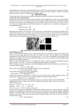 Richika Mahajan et al., International Journal of Emerging Technologies in Computational and Applied Sciences, 9(1), June-August, 
2014,pp. 76-82 
IJETCAS 14-527; © 2014, IJETCAS All Rights Reserved Page 78 
method improves the robustness and imperceptibility than APPM. The rest of this paper is organized as follows. 
Section III reviews some correlated area and describes the proposed work. Section IV shows the simulation 
results and analysis. Section V includes the concluding remarks. 
III. PROPOSED WORK 
In this section, Haar- Discrete wavelet transform and proposed method followed are discussed in detail. 
A. Haar- Discrete wavelet transform 
Haar wavelet is the simplest wavelet and most commonly used. It is applied in two ways: one is horizontal way 
and other is vertical way. First, scan the pixels from left to right in horizontal direction. Then perform addition 
and subtraction operation on neighboring pixels also multiply with the scaling function for Haar wavelet is 
1/ . Store the result of addition on left half and addition on the right half. Let us consider the starting pixel A 
and neighboring pixel B. 
Sum on left side = 
(1) 
Difference on right side = 
(2) 
Repeat the process until it covers all the rows. The pixel sum is represented by low frequency and difference is 
represented by high frequency. Secondly, scan the pixels from top to bottom in vertical direction. Then perform 
addition and subtraction operation also multiply by 1/ . Store the result of addition on top and subtraction 
result on bottom. For doing these operations filter bank is used as analysis and synthesis [13]. 
Fig. 2 Input image with different sub-bands after applying DWT 
B. Embedding procedure 
STEP 1: Secret data is the data we want to conceal. In this data to be concealed is image. In this step we first 
convert the secret image grayscale pixel values into binary bit stream. Then according to the embedding 
requirement we divide these bits into several groups like 2, 3, 4 etc. and its embedding on the frequency sub-bands 
of cover image in which we want to hide data depend on key. Key k is used as a security purpose which 
determines the embedding sequence. 
STEP 2: Let the cover image of size M × M. Apply Haar- DWT to separate low, high and middle frequencies 
each of size M/2 × M/2= M1 × M1. Data is embedded in middle frequency components. 
STEP 3: Adaptive pixel pair matching is used for embedding the data with some modifications. Find the B- ary 
notational system by using 
B = 2 ^ (n / (M1 × M1)) (3) 
Here n is the number of bits to be embedded. Number of bits is calculated by 
n= (size of secret image × 8) bits (4) 
Now calculate the bits per pixel which is calculated by 
Bits per pixel = 
(5) 
Bits per pixel determine the matrix size required to cover the value equal to B-ary notational system. Find 
characteristic values f(x,y) where x and y are the coordinates of the B-ary notation formed. 
f(x,y)= (x + CB × y) mod B/10 (6) 
CB is constant and can be obtain by solving the given pair (x, y) and given integer value B. Then find the 
neighborhood sets ϕ(x,y), where x and y are the co-ordinates of the center value, xi and yi are the other co-ordinates 
along (x, y). 
Minimize: 
Subject to: f(xi, yi) {0,…….,(B-1)/10} 
f(xi, yi) f(xj, yj) if i j for 0 i, j (B-1)/10 (7) 
From the above equation the neighborhood values having minimum distance are selected and other values get 
neglected. For embedding the secret digit SB, take the two pixel pair from cover image according to embedding 
sequence. Find f(a,b) where a and b are pair of frequency components. Determine the modulus distance d 
between SB and f(a,b). Repeat the process until data get embedded. Apply inverse discrete wavelet transform to 
obtain the stego- image. 
d= SB – f(a, b) mod B/10 (8) 
 