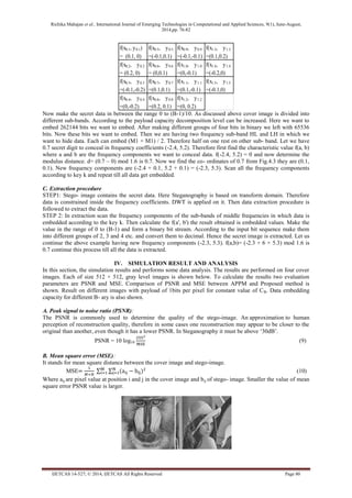 Richika Mahajan et al., International Journal of Emerging Technologies in Computational and Applied Sciences, 9(1), June-August, 
2014,pp. 76-82 
IJETCAS 14-527; © 2014, IJETCAS All Rights Reserved Page 80 
f(x0.1, y 0.1) 
= (0.1, 0) 
f(x0.5, y0.5 ) 
=(-0.1,0.1) 
f(x0.9, y0.9 ) 
=(-0.1,-0.1) 
f(x1.3, y1.3 ) 
=(0.1,0.2) 
f(x0.2, y0.2 ) 
= (0.2, 0) 
f(x0.6, y0.6 ) 
= (0,0.1) 
f(x1.0, y1.0 ) 
=(0,-0.1) 
f(x1.4, y1.4 ) 
=(-0.2,0) 
f(x0.3, y0.3 ) 
=(-0.1,-0.2) 
f(x0.7, y0.7 ) 
=(0.1,0.1) 
f(x1.1, y1.1 ) 
=(0.1,-0.1) 
f(x1.5, y1.5 ) 
=(-0.1,0) 
f(x0.4, y0.4 ) 
=(0,-0.2) 
f(x0.8, y0.8 ) 
=(0.2, 0.1) 
f(x1.2, y1.2 ) 
=(0, 0.2) 
Now make the secret data in between the range 0 to (B-1)/10. As discussed above cover image is divided into 
different sub-bands. According to the payload capacity decomposition level can be increased. Here we want to 
embed 262144 bits we want to embed. After making different groups of four bits in binary we left with 65536 
bits. Now these bits we want to embed. Then we are having two frequency sub-band HL and LH in which we 
want to hide data. Each can embed (M1 × M1) / 2. Therefore half on one rest on other sub- band. Let we have 
0.7 secret digit to conceal in frequency coefficients (-2.4, 5.2). Therefore first find the characteristic value f(a, b) 
where a and b are the frequency components we want to conceal data. f(-2.4, 5.2) = 0 and now determine the 
modulus distance. d= (0.7 – 0) mod 1.6 is 0.7. Now we find the co- ordinates of 0.7 from Fig.4.3 they are (0.1, 
0.1). New frequency components are (-2.4 + 0.1, 5.2 + 0.1) = (-2.3, 5.3). Scan all the frequency components 
according to key k and repeat till all data get embedded. 
C. Extraction procedure 
STEP1: Stego- image contains the secret data. Here Steganography is based on transform domain. Therefore 
data is constrained inside the frequency coefficients. DWT is applied on it. Then data extraction procedure is 
followed to extract the data. 
STEP 2: In extraction scan the frequency components of the sub-bands of middle frequencies in which data is 
embedded according to the key k. Then calculate the f(a', b') the result obtained is embedded values. Make the 
value in the range of 0 to (B-1) and form a binary bit stream. According to the input bit sequence make them 
into different groups of 2, 3 and 4 etc. and convert them to decimal. Hence the secret image is extracted. Let us 
continue the above example having new frequency components (-2.3, 5.3). f(a,b)= (-2.3 + 6 × 5.3) mod 1.6 is 
0.7 continue this process till all the data is extracted. 
IV. SIMULATION RESULT AND ANALYSIS 
In this section, the simulation results and performs some data analysis. The results are performed on four cover 
images. Each of size 512 × 512, gray level images is shown below. To calculate the results two evaluation 
parameters are PSNR and MSE. Comparison of PSNR and MSE between APPM and Proposed method is 
shown. Result on different images with payload of 1bits per pixel for constant value of CB. Data embedding 
capacity for different B- ary is also shown. 
A. Peak signal to noise ratio (PSNR): 
The PSNR is commonly used to determine the quality of the stego-image. An approximation to human 
perception of reconstruction quality, therefore in some cases one reconstruction may appear to be closer to the 
original than another, even though it has a lower PSNR. In Steganography it must be above ‘30dB’. 
PSNR = 10 log10 
(9) 
B. Mean square error (MSE): 
It stands for mean square distance between the cover image and stego-image. 
MSE 
(10) 
Where aij are pixel value at position i and j in the cover image and bij of stego- image. Smaller the value of mean 
square error PSNR value is larger. 
 