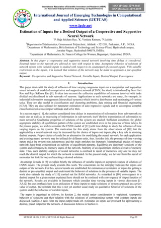 International Association of Scientific Innovation and Research (IASIR) 
(An Association Unifying the Sciences, Engineering, and Applied Research) 
International Journal of Emerging Technologies in Computational 
and Applied Sciences (IJETCAS) 
www.iasir.net 
IJETCAS 14-536; © 2014, IJETCAS All Rights Reserved Page 99 
ISSN (Print): 2279-0047 
ISSN (Online): 2279-0055 
Estimation of Inputs for a Desired Output of a Cooperative and Supportive Neural Network 
1P. Raja Sekhara Rao, 2K. Venkata Ratnam, 3P.Lalitha 
1Department of Mathematics, Government Polytechnic, Addanki - 523 201, Prakasam, A.P., INDIA. 
2Department of Mathematics, Birla Institute of Technology and Science-Pilani, Hyderabad campus, 
Jawahar Nagar, Hyderabad-500078, INDIA. 
3Department of Mathematics, St. Francis College for Women, Begumpet, Hyderabad, INDIA. 
__________________________________________________________________________________________ 
Abstract: In this paper a cooperative and supportive neural network involving time delays is considered. External inputs to the network are allowed to vary with respect to time. Asymptotic behavior of solutions of network system with variable inputs is studied with respect to its counterpart of constant inputs. With suitable restrictions on the inputs, it is noticed that solution of the network may be made to approach a pre-specified output. 
Keywords: Co-operative and Supportive Neural Network, Variable Inputs, Desired Output, Convergence. 
__________________________________________________________________________________________ 
I. Introduction 
This paper deals with the study of influence of time varying exogenous inputs on a cooperative and supportive neural network. A model of a cooperative and supportive network (CSNN, for short) is introduced by Sree Hari Rao and Raja Sekhara Rao [9]. It takes into account the collective capabilities of neurons involved with tasks divided and distributed to sub networks of neurons. Applications to such networks are many, for example, in industrial information management (hierarchical systems) which involve distribution and monitoring of various tasks. They are also useful in classification and clustering problems, data mining and financial engineering [6,7,8]. They are also utilized for parameter estimation of auto regressive signals and to decompose complex classification tasks into simpler subtasks and solve then. 
In a recent paper [11], the authors considered time delays in transmission of information from sub-networks to main one as well as in processing of information in sub-network itself (before transmission of information to main network). Qualitative properties of solutions of the system are studied. Sufficient conditions for global asymptotic stability of equilibrium pattern of the system are established even in the presence of time delays. In the present paper, we wish to consider the CSNN model of [11] with time delays to study the influence of time varying inputs on the system. The motivation for this study stems from the observations of [10] that the applicability a neural network may be increased by the choice of inputs and inputs play a key role in attaining desired outputs. Proper choice of could be an alternative for modifying the neural network for each application and existing neural network may be utilized for different tasks, thus. Besides this, the presence of time varying inputs make the system non autonomous and the study enriches the literature. Mathematical studies of neural networks have been concentrated on stability of equilibrium patterns. Equilibria are stationary solutions of the system and correspond to memory states of the network. Stability of an equilibrium implies a recall of memory state. Thus, such stability analysis of neural networks is confined to recall of memories only and we may not reach the desired output for which the network is intended. In the present study, we deviate from this recall of memories but look for ways of reaching a desired solution. 
An attempt is made in [9] to explain briefly the influence of variable inputs on asymptotic nature of solutions of CSNN model. The present study extends this work. We concentrate on the interplay between the inputs and outputs of the network. For this, several results are established for estimation or restriction of inputs for getting a desired or pre-specified output and understand the behavior of solutions in the presence of variable inputs. The work also extends the study of [10] carried out for BAM networks. As remarked in [10], convergence to a desired output for a given output explained here should not be confused with convergence of output function of the network. Results are available in literature which consider time varying inputs in various directions [1- 3,5,12] but our emphasis here is on utilization of these inputs to make solutions of system approach an a priori value of output. We reiterate that this is not yet another usual study on qualitative behavior of solutions of the system under the influence of variable inputs. 
The paper is organized as follows. In Section 2, the model under consideration is explained. Asymptotic behavior of solutions and their relation with the solutions of corresponding system with constant inputs are discussed. Section 3 deals with the input-output trade-off. Estimates on inputs are provided for approaching a desired, preset output for the network. A discussion follows in Section 4.  